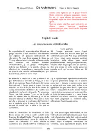 M. Vitruvii Pollionis De Architectura Opus in Libris Decem
232
aquario cum ingressus est in pisces favonio
flante, scorpionis comparat aequalem cursum.
Ita sol ea signa circum pervagando certis
temporibus auget aut minuit dierum et horarum
spatia.
Nunc de ceteris sideribus, quae sunt dextra ac
sinistra zonam signorum meridiana
septentrionalique parte mundi stellis disposita
figurataque, dicam.
Capítulo cuarto
Las constelaciones septentrionales
Caput Quartum
La constelación del septentrión (Osa Mayor) -en
griego «arctum», o bien, «helicen»- tiene situado a
sus espaldas un guardián (constelación del
«Boyero»). No muy lejos aparece la figura de
Virgo y sobre su hombro derecho brilla una estrella
muy luminosa, que nosotros llamamos
«Vendimiadora», y los griegos «protrugeten»;
todavía más brillante es la estrella «Spica» (la
«Espiga»); de vivos colores es otra estrella situada
en frente de ella, entre las rodillas del Boyero, y es
la estrella de Arturo, de suave color.
[1] Namque septentrio, quem Graeci
nominant arctum sive helicen, habet post se
conlocatum custodem. Non longe conformata
est virgo, cuius supra umerum dextrum
lucidissima stella nititur, quam nostri
provindemiatorem, Graeci protrugeten vocant;
candens autem magis spica eius est colorata.
Item alia contra est stella media genuorum
custodis arcti: qui arcturus dicitur est ibi
delicatus.
En frente de la cabeza de la Osa y oblicuo a los
pies de Géminis se encuentra el Auriga, en lo más
alto de un cuerno de Tauro. En la punta del cuerno
izquierdo está el Auriga quien, a su vez, tiene una
estrella a un lado de su pie. Las de las manos del
Auriga se llaman las «Cabrillas». La «Cabra» está
situada sobre su hombro izquierdo. Por encima de
Tauro y de Aries aparece Perseo; su pie derecho
sirve de soporte para las Pléyades y en su pie
izquierdo aparece la cabeza de Aries; con su mano
derecha se apoya en la constelación de Casiopea y
con la izquierda sujeta la cabeza de Gorgona, por
encima de Tauro, que la sitúa a los pies de
Andrómeda.
[2] E regione capitis septentrionis transversus
ad pedes geminorum auriga stat in summo
cornu tauri -- itemque in summo cornu laevo
et auriga petis una tenet parte stellam -- et
appelluntur aurigae manui haedi, capra laevo
umero. Tauri quidem et arietis insuper Perseus
-- dexterioribus subter currens basem vergiliis,
at sinisterioris caput arietis -- et manu dextra
innitens Cassi<o>piae simulacro, laeva supra
tauri tenet gorgoneum ad summum caput,
subiciensque Andromedae pedibus.
Sobre la constelación de Andrómeda se halla
Piscis; uno de ellos sobre su vientre y el otro sobre
la espina dorsal del Caballo (Pegaso); una estrella
muy brillante delimita el vientre del caballo de la
cabeza de Andrómeda. La mano derecha de
Andrómeda está situada sobre la constelación de
[3] Item pisces supra Andromedam, et eius
ventris et equi sunt supra spinam aequi, cuius
ventris lucidissima stella finit ventrem equi et
caput Andromedae. Manus Andromedae
dextra supra Cassiopiae simulacrum est
constituta, laeva aquilonalem piscem. Item
 
