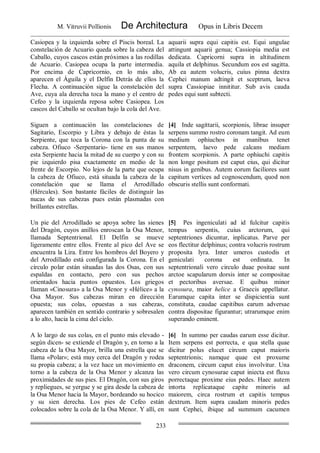 M. Vitruvii Pollionis De Architectura Opus in Libris Decem
233
Casiopea y la izquierda sobre el Piscis boreal. La
constelación de Acuario queda sobre la cabeza del
Caballo, cuyos cascos están próximos a las rodillas
de Acuario. Casiopea ocupa la parte intermedia.
Por encima de Capricornio, en lo más alto,
aparecen el Águila y el Delfín Detrás de ellos la
Flecha. A continuación sigue la constelación del
Ave, cuya ala derecha toca la mano y el centro de
Cefeo y la izquierda reposa sobre Casiopea. Los
cascos del Caballo se ocultan bajo la cola del Ave.
aquarii supra equi capitis est. Equi ungulae
attingunt aquarii genua; Cassiopia media est
dedicata. Capricorni supra in altitudinem
aquila et delphinus. Secundum eos est sagitta.
Ab ea autem volucris, cuius pinna dextra
Cephei manum adtingit et sceptrum, laeva
supra Cassiopiae innititur. Sub avis cauda
pedes equi sunt subtecti.
Siguen a continuación las constelaciones de
Sagitario, Escorpio y Libra y debajo de éstas la
Serpiente, que toca la Corona con la punta de su
cabeza. Ofiuco -Serpentario- tiene en sus manos
esta Serpiente hacia la mitad de su cuerpo y con su
pie izquierdo pisa exactamente en medio de la
frente de Escorpio. No lejos de la parte que ocupa
la cabeza de Ofiuco, está situada la cabeza de la
constelación que se llama el Arrodillado
(Hércules). Son bastante fáciles de distinguir las
nucas de sus cabezas pues están plasmadas con
brillantes estrellas.
[4] Inde sagittarii, scorpionis, librae insuper
serpens summo rostro coronam tangit. Ad eum
medium ophiuchos in manibus tenet
serpentem, laevo pede calcans mediam
frontem scorpionis. A parte ophiuchi capitis
non longe positum est caput eius, qui dicitur
nisus in genibus. Autem eorum faciliores sunt
capitum vertices ad cognoscendum, quod non
obscuris stellis sunt conformati.
Un pie del Arrodillado se apoya sobre las sienes
del Dragón, cuyos anillos enroscan la Osa Menor,
llamada Septentrional. El Delfin se mueve
ligeramente entre ellos. Frente al pico del Ave se
encuentra la Lira. Entre los hombros del Boyero y
del Arrodillado está configurada la Corona. En el
círculo polar están situadas las dos Osas, con sus
espaldas en contacto, pero con sus pechos
orientados hacia puntos opuestos. Los griegos
llaman «Cinosura» a la Osa Menor y «Hélice» a la
Osa Mayor. Sus cabezas miran en dirección
opuesta; sus colas, opuestas a sus cabezas,
aparecen también en sentido contrario y sobresalen
a lo alto, hacia la cima del cielo.
[5] Pes ingeniculati ad id fulcitur capitis
tempus serpentis, cuius arctorum, qui
septentriones dicuntur, inplicatus. Parve per
eos flectitur delphinus; contra volucris rostrum
proposita lyra. Inter umeros custodis et
geniculati corona est ordinata. In
septentrionali vero circulo duae positae sunt
arctoe scapularum dorsis inter se compositae
et pectoribus aversae. E quibus minor
cynosura, maior helice a Graecis appellatur.
Earumque capita inter se dispicientia sunt
constituta, caudae capitibus earum adversae
contra dispositae figurantur; utrarumque enim
superando eminent.
A lo largo de sus colas, en el punto más elevado -
según dicen- se extiende el Dragón y, en torno a la
cabeza de la Osa Mayor, brilla una estrella que se
llama «Polar»; está muy cerca del Dragón y rodea
su propia cabeza; a la vez hace un movimiento en
torno a la cabeza de la Osa Menor y alcanza las
proximidades de sus pies. El Dragón, con sus giros
y repliegues, se yergue y se gira desde la cabeza de
la Osa Menor hacia la Mayor, bordeando su hocico
y su sien derecha. Los pies de Cefeo están
colocados sobre la cola de la Osa Menor. Y allí, en
[6] In summo per caudas earum esse dicitur.
Item serpens est porrecta, e qua stella quae
dicitur polus elucet circum caput maioris
septentrionis; namque quae est proxume
draconem, circum caput eius involvitur. Una
vero circum cynosurae caput iniecta est fluxu
porrectaque proxime eius pedes. Haec autem
intorta replicataque capite minoris ad
maiorem, circa rostrum et capitis tempus
dextrum. Item supra caudam minoris pedes
sunt Cephei, ibique ad summum cacumen
 
