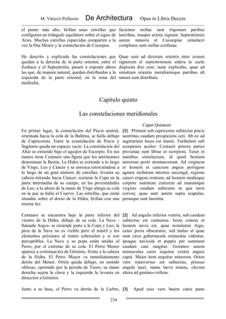 M. Vitruvii Pollionis De Architectura Opus in Libris Decem
234
el punto más alto, brillan unas estrellas que
configuran un triángulo equilátero sobre el signo de
Aries. Muchas estrellas esparcidas comparten a la
vez la Osa Menor y la constelación de Casiopea.
facientes stellae sunt trigonum paribus
lateribus, insuper arietis signum. Septentrionis
autem minoris et Cassiopiae simulacri
complures sunt stellae confusae.
He descrito y explicado las constelaciones que
quedan a la derecha de la parte oriental, entre el
Zodíaco y el Septentrión; pasaré a exponer ahora
las que, de manera natural, quedan distribuidas a la
izquierda de la parte oriental, en la zona del
mediodía.
Quae sunt ad dextram orientis inter zonam
signorum et septentrionum sidera in caelo
disposita dixi esse; nunc explicabo, quae ad
sinistram orientis meridianisque partibus ab
natura sunt distributa.
Capítulo quinto
Las constelaciones meridionales
Caput Quintum
En primer lugar, la constelación del Piscis austral,
orientada hacia la cola de la Ballena, se halla debajo
de Capricornio. Entre la constelación de Piscis y
Sagitario queda un espacio vacío. La constelación del
Altar se extiende bajo el aguijón de Escorpio. En sus
manos tiene Centauro una figura que los astrónomos
denominan la Bestia. La Hidra se extiende a lo largo
de Virgo, Leo y Cáncer y se enrosca retorciéndose a
lo largo de un gran número de estrellas; levanta su
cabeza mirando hacia Cáncer; sostiene la Copa en la
parte intermedia de su cuerpo, en las proximidades
de Leo; a la altura de la mano de Virgo alarga su cola
en la que se halla el Cuervo. Las estrellas, que están
situadas sobre el dorso de la Hidra, brillan con una
misma luz.
[1] Primum sub capricorno subiectus piscis
austrinus caudam prospiciens ceti. Ab eo ad
sagittarium locus est inanis. Turibulum sub
scorpionis aculeo. Centauri priores partes
proximae sunt librae et scorpioni. Tenet in
manibus simulacrum, id quod bestiam
astrorum periti nominaverunt. Ad virginem
et leonem et cancrum anguis porrigens
agmen stellarum intortus succingit, regione
cancri erigens rostrum, ad leonem medioque
corpore sustinens craterem ad manumque
virginis caudam subiciens in qua inest
corvos; quae sunt autem supra scapulas,
peraeque sunt lucentia.
Centauro se encuentra bajo la parte inferior del
vientre de la Hidra, debajo de su cola. La Nave -
llamada Argos- se extiende junto a la Copa y Leo; la
proa de la Nave no es visible pero el mástil y los
elementos próximos al timón sobresalen y sí son
perceptibles. La Nave y su popa están unidas al
Perro, por el extremo de su cola. El Perro Menor
aparece a continuación de Géminis, frente a la cabeza
de la Hidra. El Perro Mayor va inmediatamente
detrás del Menor. Orión queda debajo, en sentido
oblicuo, oprimido por la pezuña de Tauro; su mano
derecha sujeta la clava y la izquierda la levanta en
dirección a Géminis.
[2] Ad angulis inferius ventris, sub caudam
subiectus est centaurus. Iuxta cratera et
leonem navis est, quae nominatur Argo,
cuius prora obscuratur, sed malus et quae
sunt circa gubernacula eminentia videntur,
ipsaque navicula et puppis per summam
caudam cani iungitur. Geminos autem
minusculus canis sequitur contra anguis
caput. Maior item sequitur minorem. Orion
vero transversus est subiectus, pressus
ungula tauri, manu laeva tenens, clavam
altera ad geminos tollens.
Junto a su base, el Perro va detrás de la Liebre, [3] Apud eius vero basim canis pano
 