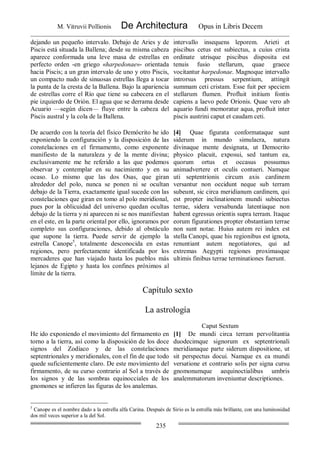 M. Vitruvii Pollionis De Architectura Opus in Libris Decem
235
dejando un pequeño intervalo. Debajo de Aries y de
Piscis está situada la Ballena; desde su misma cabeza
aparece conformada una leve masa de estrellas en
perfecto orden -en griego «harpedonae»- orientada
hacia Piscis; a un gran intervalo de uno y otro Piscis,
un compacto nudo de sinuosas estrellas llega a tocar
la punta de la cresta de la Ballena. Bajo la apariencia
de estrellas corre el Río que tiene su cabecera en el
pie izquierdo de Orión. El agua que se derrama desde
Acuario —según dicen— fluye entre la cabeza del
Piscis austral y la cola de la Ballena.
intervallo insequens leporem. Arieti et
piscibus cetus est subiectus, a cuius crista
ordinate utrisque piscibus disposita est
tenuis fusio stellarum, quae graece
vocitantur harpedonae. Magnoque intervallo
introrsus pressus serpentium, attingit
summam ceti cristam. Esse fuit per speciem
stellarum flumen. Profluit initium fontis
capiens a laevo pede Orionis. Quae vero ab
aquario fundi memoratur aqua, profluit inter
piscis austrini caput et caudam ceti.
De acuerdo con la teoría del físico Demócrito he ido
exponiendo la configuración y la disposición de las
constelaciones en el firmamento, como exponente
manifiesto de la naturaleza y de la mente divina;
exclusivamente me he referido a las que podemos
observar y contemplar en su nacimiento y en su
ocaso. Lo mismo que las dos Osas, que giran
alrededor del polo, nunca se ponen ni se ocultan
debajo de la Tierra, exactamente igual sucede con las
constelaciones que giran en tomo al polo meridional,
pues por la oblicuidad del universo quedan ocultas
debajo de la tierra y ni aparecen ni se nos manifiestan
en el este, en la parte oriental por ello, ignoramos por
completo sus configuraciones, debido al obstáculo
que supone la tierra. Puede servir de ejemplo la
estrella Canope5
, totalmente desconocida en estas
regiones, pero perfectamente identificada por los
mercaderes que han viajado hasta los pueblos más
lejanos de Egipto y hasta los confines próximos al
límite de la tierra.
[4] Quae figurata conformataque sunt
siderum in mundo simulacra, natura
divinaque mente designata, ut Democrito
physico placuit, exposui, sed tantum ea,
quorum ortus et occasus possumus
animadvertere et oculis contueri. Namque
uti septentrionis circum axis cardinem
versantur non occidunt neque sub terram
subeunt, sic circa meridianum cardinem, qui
est propter inclinationem mundi subiectus
terrae, sidera versabunda latentiaque non
habent egressus orientis supra terram. Itaque
eorum figurationes propter obstantiam terrae
non sunt notae. Huius autem rei index est
stella Canopi, quae his regionibus est ignota,
renuntiant autem negotiatores, qui ad
extremas Aegypti regiones proximasque
ultimis finibus terrae terminationes fuerunt.
Capítulo sexto
La astrología
Caput Sextum
He ido exponiendo el movimiento del firmamento en
torno a la tierra, así como la disposición de los doce
signos del Zodíaco y de las constelaciones
septentrionales y meridionales, con el fin de que todo
quede suficientemente claro. De este movimiento del
firmamento, de su curso contrario al Sol a través de
los signos y de las sombras equinocciales de los
gnomones se infieren las figuras de los analemas.
[1] De mundi circa terram pervolitantia
duodecimque signorum ex septentrionali
meridianaque parte siderum dispositione, ut
sit perspectus docui. Namque ex ea mundi
versatione et contrario solis per signa cursu
gnomonumque aequinoctialibus umbris
analemmatorum inveniuntur descriptiones.
5
Canope es el nombre dado a la estrella alfa Carina. Después de Sirio es la estrella más brillante, con una luminosidad
dos mil veces superior a la del Sol.
 