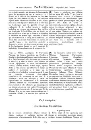 M. Vitruvii Pollionis De Architectura Opus in Libris Decem
236
Los restantes aspectos que dimanan de la astrología,
como las consecuencias que se producen en el
devenir de la vida de los hombres por los doce
signos, los cinco planetas, el Sol y la Luna, debemos
dejarlos en las reflexiones calculadas de los Caldeos,
pues es un tema específico de ellos toda la ciencia de
los horóscopos, que les permite ofrecer una
explicación de los hechos futuros y pasados,
basándose en cálculos astronómicos. Los pueblos,
que descienden de los Caldeos, nos han legado sus
descubrimientos, en los que se destacan su ingenio y
su intuición. En primer lugar, señalamos a Beloso
que se estableció en la isla y en la ciudad de Cos,
donde abrió una escuela para enseñar esta ciencia. En
segundo lugar, a sus discípulos Antípater y
Atenodoro, quienes nos dejaron una razonada teoría
de los horóscopos, basada no en el momento del
nacimiento, sino en el momento de la concepción.
[2] Cetera ex astrologia, quos effectus
habeant signa XII, stellae V, sol, luna ad
humanam vitae rationem, Chaldaeorum
ratiocinationibus est concedendum, quod
propria est eorum genethlialogiae ratio, uti
possint ante facta et futura ex
ratiocinationibus astrorum explicare. Eorum
autem inventiones reliquerunt, in quae
sollertia acuminibusque fuerunt magnis, qui
ab ipsa natione Chaldaeorum profluxerunt.
Primusque Berosus in insula et civitate Coo
consedit ibique aperuit disciplinam, post ea
studens Antipater iterumque Athenodorus,
qui etiam non e nascentia sed ex
conceptione genethlialogiae rationes
explicatas reliquit.
Tales de Mileto, Anaxágoras de Clazomene,
Pitágoras de Samos, Jenófanes de Colofón y
Demócrito de Abdera elaboraron unas teorías, dentro
de la filosofia natural, sobre las causas que controlan
la naturaleza y sobre la manera cómo plasman sus
efectos. Apoyándose en estos descubrimientos,
Eudoxo, Eudemo, Callipo, Metón, Filipo, Hiparco,
Arato y otros muchos descubrieron la manera de
predecir el nacimiento y el ocaso de las
constelaciones, basándose en unas tablas de bronce
que contenían pertinentes observaciones
astronómicas -la astronomía es una parte de la
astrología-; todos sus hallazgos y todas sus
explicaciones las transmitieron a la posteridad.
Debemos admirar sus conocimientos científicos,
pues pusieron en ellos tal interés que parecen poseer
una inteligencia divina para predecir los accidentes
meteorológicos futuros, antes de que sucedan. En fin,
debemos dejar en sus manos estas cuestiones por el
esmerado cuidado y la atención que pusieron en
ellas.
[3] De naturalibus autem rebus Thales
Milesius, Anaxagoras Clazomenius,
Pythagoras Samius, Zenophanes
Colophonius, Democritus Abderites
rationes, quibus e rebus natura rerum
gubernaretur quemadmodum cumque
effectus habeat, excogitatas reliquerunt.
Quorum inventa secuti siderum et occasus
tempestatumque significatus Eudoxus,
Eudemus, Callippus, Meto, Philippus,
Hipparchus, Aratus ceterique ex astrologia
parapegmatorum disciplinis invenerunt et
eas posteris explicatas reliquerunt. Quorum
scientiae sunt hominibus suspiciendae, quod
tanta cura fuerunt, ut etiam videantur divina
mente tempestatium significatus post futuros
ante pronuntiare. Quas ob res haec eorum
curis studiisque sunt concedenda
Capítulo séptimo
Descripción de los analemas
Caput Septimum
De sus estudios astronómicos debemos separar
algunas nociones y debemos explicar el
acortamiento y la prolongación de los días, mes a
[1] Nobis autem ab his separandae sunt
rationes et explicandae menstruae dierum
brevitates itemque depalationes. Namque sol
 