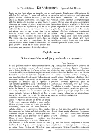 M. Vitruvii Pollionis De Architectura Opus in Libris Decem
239
horas, en una base plana, de acuerdo con los
cálculos del analema. A partir del analema se
pueden deducir múltiples variantes y múltiples
clases de relojes, simplemente con seguir unos
cálculos técnicos. El resultado de estas figuras y
diagramas es siempre el mismo: dividir en doce
partes iguales el día equinoccial y el día de los
solsticios de invierno y de verano. No voy a
extenderme más, no por pereza sino por no
hacerme pesado. Daré cuenta ahora de los
inventores y de los distintos modelos de relojes.
Me resulta imposible descubrir nuevos tipos de
relojes y no voy a apropiarme de los
descubrimientos ajenos, como si fueran míos. Así
pues, pasaré a tratar de los datos que nos han
transmitido y de los autores de tales invenciones.
analemmatos describendae, subicianturque in
eo multae varietates et genera horologiorum et
describuntur rationibus his artificiosis.
Omnium autem figurarum descriptionumque
earum effectus unus, uti dies aequinoctialis
brumalisque idemque solstitialis in duodecim
partes aequaliter sit divisus. Quas ob res non
pigritia deterritur praetermissis, sed ne multa
scribendo offendam, a quibusque inventa sunt
genera descriptionesque horologiorum,
exponam. Neque enim nunc nova genera
invenire possum nec aliena pro meis
praedicanda videntur. Itaque quae nobis tradita
sunt et a quibus sint inventa, dicam.
Capítulo octavo
Diferentes modelos de relojes y nombre de sus inventores
Caput Octavum
Se dice que el inventor del Hemiciclo excavado en
un «bloque cuadrado» o en un «cubo», de acuerdo
con la latitud, fue Beroso de Caldea; Aristarco de
Samos fue el inventor -dicen- del espejo cóncavo o
hemisférico y también del disco colocado sobre
una superficie plana. El astrónomo Eudoxo inventó
la «araña», aunque otros opinan que fue Apolonio.
Escopinas de Siracusa ideó el «plintio» o
«artesonado», que todavía ahora podemos ver en el
circo Flaminio. A Parmenio se debe el reloj «que
señala las horas de los lugares más conocidos»;
Teodosio y Andrias son los inventores del reloj
«para cualquier latitud»; a Patroclo se debe la
invención del reloj en forma de «hacha de
combate»; Dionisodoro ideó el reloj solar en forma
cónica y Apolonio el reloj en forma de carcaj.
Todos estos inventores citados y otros muchos
idearon diversos modelos de relojes que nos han
transmitido, como son «la araña cónica», el
«plintio cónico», y el «antiboreo». Otros muchos
inventores nos han dejado suficientes detalles para
componer relojes de viaje y relojes portátiles.
Quien lo desee podrá encontrar en sus propios
libros diversos diagramas y modelos que
ejemplarizan sus relojes, si se conoce la estructura
del analema. A estos mismos autores se debe
también el método para construir relojes de agua;
en primer lugar, Ctesibio de Alejandría, quien
[1] Hemicyclium excavatum ex quadrato ad
enclimaque succisum Berosus Chaldaeus
dicitur invenisse; scaphen sive hemisphaerium
dicitur Aristarchus Samius, idem etiam discum
in planitia; arachnen Eudoxus astrologus,
nonulli dicunt Apollonium; plinthium sive
lacunar, quod etiam in circo Flaminio est
positum, Scopinas Syracusius; pros ta
historumena, Parmenion, pros pan clima,
Theodosius et Andrias, Patrocles pelecinum,
Dionysodorus conum, Apollonius pharetram,
aliaque genera et qui supra scripti sunt et alii
plures inventa reliquerunt, uti conarachnen,
conicum plinthium, antiboreum.
Item ex his generibus viatoria pensilia uti
fierent, plures scripta reliquerunt. Ex quorum
libris, si qui velit, subiectiones invenire
poterit, dummodo sciat analemmatos
descriptiones.
[2] Item sunt ex aqua conquisitae ab eisdem
scriptoribus horologiorum rationes,
primumque a Ctesibio Alexandrino, qui etiam
 