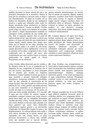 M. Vitruvii Pollionis De Architectura Opus in Libris Decem
240
también descubrió la fuerza natural del aire y los
principios elementales de la neumática. Merece la
pena que los estudiosos conozcan cómo se llegó a
este descubrimiento. El padre de Ctesibio era un
barbero de Alejandría; dotado de una inteligencia
intuitiva y aguda que sobresalía sobre todos los
demás, encontraba plena satisfacción en fabricar
artilugios mecánicos. Veamos un detalle: Ctesibio
quería colgar un espejo en la barbería de su padre,
que subiera y bajara mecánicamente mediante un
contrapeso oculto, pendiente de una cuerda; para
ello, ideó el siguiente ingenio: fijó un canal de
madera debajo de las vigas del techo y colocó unas
poleas; a lo largo del canal tiró una cuerda hasta el
mismo ángulo, donde estaban bien fijados unos
tubos; por el interior de los tubos introdujo una
bola de plomo atada a un cordel; de esta forma,
cuando descendía el peso rápidamente a través de
la estrechez de los tubos, comprimía el aire; el aire
condensado por la presión del peso salía
violentamente por unos orificios hacia el exterior,
produciendo un sonido agudo al chocar
bruscamente con un obstáculo.
spiritus naturalis pneumaticasque res invenit.
Sed uti fuerint ea exquisita, dignum studiosis
agnoscere. Ctesibius enim fuerat Alexandriae
natus patre tonsore. Is ingenio et industria
magna praeter reliquos excellens dictus est
artificiosis rebus se delectare. Namque cum
voluisset in taberna sui patris speculum ita
pendere, ut, cum duceretur susumque
reduceretur, linea latens pondus deduceret, ita
conlocavit machinationem.
[3] Canalem ligneum sub tigno fixit ibique
trocleas conlocavit; per canalem lineam in
angulum deduxit ibique tubulos struxit; in eos
pilam plumbeam per lineam dermittendam
curavit. Ita pondus cum decurrendo in
angustias tubulorum premeret caeli
crebritatem vehementi decursu per fauces
frequentiam caeli compressione solidatam
extrudens in aerem patentem offensione tactus
sonitus expresserat claritatem.
Como Ctesibio había observado que los sonidos y
los distintos tonos de la voz se producían por la
impulsión de aire comprimido al contactar con el
aire del exterior, apoyándose en estos principios
fue el primero que inventó las máquinas
hidráulicas. Explicó también la fuerza que posee el
agua sometida a presión; desarrolló artilugios
automáticos, numerosas artimañas y curiosidades,
entre las que sobresale la construcción de los
relojes de agua. Para ello, horadó un orificio en una
plancha de oro, o bien, perforó una piedra preciosa
ya que estos materiales ni se desgastan por la
erosión del agua ni se ensucian con los posos, de
modo que nunca quedan obstruidos. Al ir cayendo
el agua por este orificio de manera regular y
matemática consigue levantar una vasija cóncava
puesta boca abajo, que los entendidos denominan
«tambor del reloj» o bien, «corcho flotante». Sobre
este corcho flotante se fija una regla, ajustada a un
disco giratorio que posee unos dientecillos
perfectamente iguales; gracias a un movimiento
complicado, los dientecillos regulan los giros y los
desplazamientos. Se colocan además otras reglas y
otros discos dentados de la misma manera que,
impulsados por una misma fuerza, al girar,
provocan movimientos y efectos muy variados
como, por ejemplo, que se muevan distintas
[4] Ergo Ctesibius cum animadvertisset ex
tractu caeli et expressionibus spiritus vocesque
nasci, his principiis usus hydraulicas machinas
primus instituit. Item aquarum expressiones
automatopoetasque machinas multaque
deliciarum genera, in his etiam horologiorum
ex aqua conparationes explicuit. Primumque
constituit cavum ex auro perfectum aut ex
gemma terebrata; ea enim nec teruntur
percussu aquae nec sordes recipiunt, ut
obturentur.
[5] Namque aequaliter per id cavum influens
aqua sublevat scaphium inversum, quod ab
artificibus phellos sive tympanum dicitur. In
quo conlocata est regula versatile tympanum.
Denticulis aequalibus sunt perfecta, qui
denticuli alius alium inpellentes versationes
modicas faciunt et motiones. Item aliae
regulae aliaque tympana ad eundem modum
dentata una motione coacta versando faciunt
effectus varietatesque motionum, in quibus
moventur sigilla, vertuntur metae, calculi aut
ova proiciuntur, bucinae canunt, reliquaque
parerga.
 