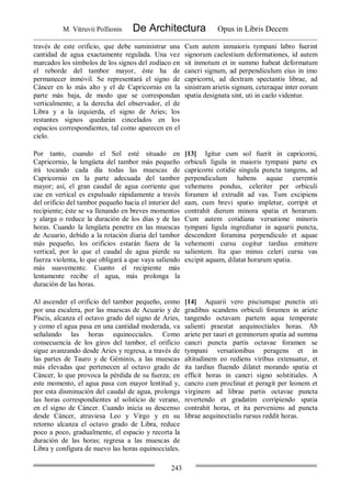 M. Vitruvii Pollionis De Architectura Opus in Libris Decem
243
través de este orificio, que debe suministrar una
cantidad de agua exactamente regulada. Una vez
marcados los símbolos de los signos del zodíaco en
el reborde del tambor mayor, éste ha de
permanecer inmóvil. Se representará el signo de
Cáncer en lo más alto y el de Capricornio en la
parte más baja, de modo que se correspondan
verticalmente; a la derecha del observador, el de
Libra y a la izquierda, el signo de Aries; los
restantes signos quedarán cincelados en los
espacios correspondientes, tal como aparecen en el
cielo.
Cum autem inmaioris tympani labro fuerint
signorum caelestium deformationes, id autem
sit inmotum et in summo habeat deformatum
cancri signum, ad perpendiculum eius in imo
capricorni, ad dextram spectantis librae, ad
sinistram arietis signum, ceteraque inter eorum
spatia designata sint, uti in caelo videntur.
Por tanto, cuando el Sol esté situado en
Capricornio, la lengüeta del tambor más pequeño
irá tocando cada día todas las muescas de
Capricornio en la parte adecuada del tambor
mayor; así, el gran caudal de agua corriente que
cae en vertical es expulsado rápidamente a través
del orificio del tambor pequeño hacia el interior del
recipiente; éste se va llenando en breves momentos
y alarga o reduce la duración de los días y de las
horas. Cuando la lengüeta penetre en las muescas
de Acuario, debido a la rotación diaria del tambor
más pequeño, los orificios estarán fuera de la
vertical, por lo que el caudal de agua pierde su
fuerza violenta, lo que obligará a que vaya saliendo
más suavemente. Cuanto el recipiente más
lentamente recibe el agua, más prolonga la
duración de las horas.
[13] Igitur cum sol fuerit in capricorni,
orbiculi ligula in maioris tympani parte ex
capricorni cotidie singula puncta tangens, ad
perpendiculum habens aquae currentis
vehemens pondus, celeriter per orbiculi
foramen id extrudit ad vas. Tum excipiens
eam, cum brevi spatio impletur, corripit et
contrahit dierum minora spatia et horarum.
Cum autem cotidiana versatione minoris
tympani ligula ingrediatur in aquarii puncta,
descendent foramina perpendiculo et aquae
vehementi cursu cogitur tardius emittere
salientem. Ita quo minus celeri cursu vas
excipit aquam, dilatat horarum spatia.
Al ascender el orificio del tambor pequeño, como
por una escalera, por las muescas de Acuario y de
Piscis, alcanza el octavo grado del signo de Aries,
y como el agua pasa en una cantidad moderada, va
señalando las horas equinocciales. Como
consecuencia de los giros del tambor, el orificio
sigue avanzando desde Aries y regresa, a través de
las partes de Tauro y de Géminis, a las muescas
más elevadas que pertenecen al octavo grado de
Cáncer, lo que provoca la pérdida de su fuerza; en
este momento, el agua pasa con mayor lentitud y,
por esta disminución del caudal de agua, prolonga
las horas correspondientes al solsticio de verano,
en el signo de Cáncer. Cuando inicia su descenso
desde Cáncer, atraviesa Leo y Virgo y en su
retorno alcanza el octavo grado de Libra, reduce
poco a poco, gradualmente, el espacio y recorta la
duración de las horas; regresa a las muescas de
Libra y configura de nuevo las horas equinocciales.
[14] Aquarii vero pisciumque punctis uti
gradibus scandens orbiculi foramen in ariete
tangendo octavam partem aqua temperate
salienti praestat aequinoctiales horas. Ab
ariete per tauri et geminorum spatia ad summa
cancri puncta partis octavae foramen se
tympani versationibus peragens et in
altitudinem eo rediens viribus extenuatur, et
ita tardius fluendo dilatet morando spatia et
efficit horas in cancri signo solstitiales. A
cancro cum proclinat et peragit per leonem et
virginem ad librae partis octavae puncta
revertendo et gradatim corripiendo spatia
contrahit horas, et ita perveniens ad puncta
librae aequinoctialis rursus reddit horas.
 