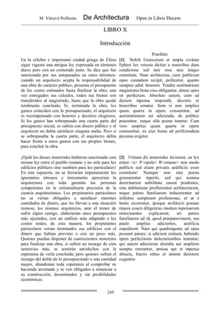 M. Vitruvii Pollionis De Architectura Opus in Libris Decem
245
LIBRO X
Introducción
Praefatio
En la célebre e importante ciudad griega de Éfeso
sigue vigente una antigua ley expresada en términos
duros pero con un contenido justo. Se dice que fue
sancionada por sus antepasados en estos términos:
cuando un arquitecto acepta la responsabilidad de
una obra de carácter público, presenta el presupuesto
de los costes estimados hasta finalizar la obra; una
vez entregados sus cálculos, todos sus bienes son
transferidos al magistrado, hasta que la obra quede
totalmente concluida. Si, terminada la obra, los
gastos coinciden con lo presupuestado, el arquitecto
es recompensado con honores y decretos elogiosos.
Si los gastos han sobrepasado una cuarta parte del
presupuesto inicial, se cubría con dinero público y el
arquitecto no debía satisfacer ninguna multa. Pero si
se sobrepasaba la cuarta parte, el arquitecto debía
hacer frente a estos gastos con sus propios bienes,
para concluir la obra.
[1] Nobili Graecorum et ampla civitate
Ephesi lex vetusta dicitur a maioribus dura
condicione sed iure esse non iniquo
constituta. Nam architectus, cum publicum
opus curandum recipit, pollicetur, quanto
sumptui adsit futurum. Tradita aestimatione
magistratui bona eius obligantur, donec opus
sit perfectum. Absoluto autem, cum ad
dictum inpensa respondit, decretis et
honoribus ornatur. Item si non amplius
quam quarta in opere consumitur, ad
aestimationem est adicienda, de publico
praestatur, neque ulla poena tenetur. Cum
vero amplius quam quarta in opere
consumitur, ex eius bonis ad perficiendum
pecunia exigitur.
¡Ojalá los dioses inmortales hubieran sancionado esta
misma ley entre el pueblo romano y no sólo para los
edificios públicos sino también para los particulares!
En este supuesto, no se forrarían impunemente los
ignorantes intrusos y únicamente ejercerían la
arquitectura con toda garantía las personas
competentes en la extraordinaria precisión de la
ciencia arquitectónica. Los propietarios particulares
no se verían obligados a satisfacer enormes
cantidades de dinero, que les Hevan a una situación
ruinosa; los mismos arquitectos, ante el temor de
sufrir algún castigo, elaborarían unos presupuestos
más ajustados, con un análisis más adaptado a los
costos reales; de esta manera, los propietarios
particulares verían terminados sus edificios con el
dinero que habían previsto o con un poco más.
Quienes puedan disponer de cuatrocientos sestercios
para finalizar una obra, si sufren un recargo de cien
sestercios más, se sentirán satisfechos con la
esperanza de verla concluida; pero quienes sufran el
recargo del doble de lo presupuestado o una cantidad
mayor, abandonan toda esperanza al comprobar su
hacienda arruinada y se ven obligados a renunciar a
su construcción, desanimados y sin posibilidades
económicas.
[2] Utinam dii inmortales fecissent, ea lex
etiam <a> P<opulo> R<omano> non modo
publicis sed etiam privatis aedificiis esset
constituta! Namque non sine poena
grassarentur inperiti, sed qui summa
doctrinarum subtilitate essent prudentes,
sine dubitatione profiterentur architecturam,
neque patres familiarum inducerentur ad
infinitas sumptuum profusiones, et ut e
bonis eicerentur, ipsique architecti poenae
timore coacti diligentius modum inpensarum
ratiocinantes explicarent, uti patres
familiarum ad id, quod praeparavissent, seu
paulo amplius adicientes, aedificia
expedirent. Nam qui quadringenta ad opus
possunt parare, si adicient centum, habendo
spem perfectionis delectationibus tenentur;
qui autem adiectione dimidia aut ampliore
sumptu onerantur, amissa spe et inpensa
abiecta, fractis rebus et animis desistere
coguntur.
 