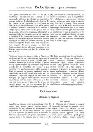 M. Vitruvii Pollionis De Architectura Opus in Libris Decem
246
Esta grave deficiencia no sólo se da en la
construcción de edificios sino también en los
espectáculos públicos, que ofrecen los magistrados,
tanto en las luchas de gladiadores sobre la arena del
foro, como en las representaciones escénicas; en
éstas, no se permite ni el retraso ni las prisas, ya que
la necesidad impone la conclusión de las obras en el
tiempo fijado; obras como son las gradas para los
espectadores, extender los toldos que cubren el aforo
y preparar todos los elementos necesarios, siguiendo
la tradición de las representaciones escénicas, para
los espectáculos públicos ya que precisan de aparatos
mecánicos. Se exige un cuidado exquisito y una
planificación propia de una mente muy calculadora,
pues ninguno de estos aparatos se pone en
funcionamiento sin una adecuada maquinaria y sin
diversos conocimientos, que han de aplicarse con
toda atención.
[3] Nec solum id vitium in aedificiis, sed
etiam in muneribus, quae a magistratibus
foro gladiatorum scaenicisque ludorum
dantur, quibus nec mora neque expectatio
conceditur, sed necessitas finito tempore
perficere cogit, id est sedes spectaculorum
velorumque inductiones sunt et ea omnia,
quae scaenicis moribus per machinationem
ad spectationis populo conparantur. In his
vero opus est prudentia diligens et igenii
doctissimi cogitata, quod nihil eorum
perficitur sine machinatione studiorumque
vario ac sollerti vigore.
Puesto que todos estos aspectos están ya fijados por
una larga tradición, me parece muy pertinente que se
clarifique con cautela y sumo cuidado todo lo
necesario, antes de que se inicien las obras. Y ya que
no hay vigente ninguna ley ni ninguna disposición,
avalada por la costumbre, que obligue a esta
previsión y ya que los pretores y ediles asumen el
deber de preparar los aparatos mecánicos para los
espectáculos que se ofrecen cada año, me ha parecido
importante, Emperador, explicar en este libro los
principios que regulan tales aparatos mecánicos,
mediante una serie de normas ordenadas; y lo dejo
para este libro, que es el que pone fin a todo mi
trabajo, puesto que en los anteriores he ido
exponiendo el tema de la construcción de edificios.
[4] Igitur quoniam haec ita sunt tradita et
constituta, non videtur esse alienum, uti
caute summaque diligentia, antequam
instituantur opera, eorum expediantur,
rationes. Ergo quoniam neque lex neque
morum institutio id potest cogere et
quotannis et praetores et aediles ludorum
causa machinationes praeparare debent,
visum mihi est, imperator, non esse alienum,
quoniam de aedificiis in prioribus
voluminibus exposui, in hoc, quod
finitionem summam corporis habet
constitutam, quae sint principia
machinarum, ordinata praeceptis explicare.
Capítulo primero
Máquinas y órganos
Caput Primum
Se define una máquina como un conjunto de piezas de
madera que permite mover grandes pesos. El
movimiento de una máquina se fundamenta en las
propiedades de la rotación circular, en griego
«kykliken kynesin». La primera clase de máquinas se
denomina «escansoria», en griego «acrobatikon». La
segunda clase es la máquina que se mueve por la
[1] Machina est continens e materia
coniunctio maximas ad onerum motus
habens virtutes. Ea movetur ex arte
circulorum rutundationibus, quam Graeci
cyclicen cinesin appellant. Est autem
unum genus scansorium, quod graece
acrobaticon dicitur; alterum spirabile,
 