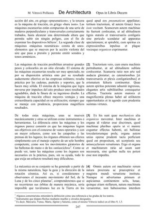 M. Vitruvii Pollionis De Architectura Opus in Libris Decem
247
acción del aire, en griego «pneumaticon»; y la tercera
es la máquina de tracción, en griego «baru ison». Las
máquinas escansorias están compuestas de una serie de
maderos perpendiculares y transversales correctamente
trabados, hasta alcanzar una determinada altura que
permita subir sin ningún peligro, con el fin de
examinar los dispositivos bélicos1
. La segunda clase de
máquinas -máquinas neumáticas- consta de unos-
elementos que se mueven por la acción violenta del
aire que pasa a presión y permite emitir sonidos y
tonos armónicos.
quod apud eos pneumaticon appellatur;
tertium tractorium, id autem Graeci baru
ison vocitant. Scansorum autem machinae
ita fuerunt conlocatae, ut ad altitudinem
tignis statutis et transversariis conligatis
sine periculo scandatur ad apparatus
spectationem; at spirabile, cum spiritus ex
expressionibus inpulsus et plagae
vocesque organicos exprimantur.
Las máquinas de tracción posibilitan arrastrar grandes
pesos y colocarlos en un sitio elevado. El sistema de
las máquinas escansorias resulta ser muy apreciado, no
por su disposición artística sino por su resultado
audazmente efectivo en las empresas militares; resulta
práctica por las cadenas, puntales y soportes, que la
hacen muy sólida. El sistema de la máquina que logra
moverse por impulsos del aire produce unos resultados
agradables, dada la finura de su ingenioso diseño. La
máquina de tracción ofrece mayores ventajas y una
extraordinaria capacidad en su utilización; siempre que
se maneje con prudencia, proporciona magníficos
resultados.
[2] Tractorium vero, cum onera machinis
pertrahuntur, ut ad altitudinem sublata
conlocentur. Scansoria ratio non arte sed
audacia gloriatur; ea catenationibus [et
transversariis et plexis conligationibus] et
erismatum fulturis continentur. Quae
autem spiritus potestate adsumit ingressus,
elegantes artis subtilitatibus consequetur
effectus. Tractoria autem maiores et
magnificentia plenas habet ad utilitatem
opportunitates et in agendo cum prudentia
summas virtutes.
De todas estas máquinas, unas se mueven
mecánicamente y otras se utilizan como instrumentos o
herramientas. La diferencia entre las máquinas y los
órganos parece consistir en que las máquinas logran
sus objetivos con el concurso de vanos operarios y con
un mayor esfuerzo, como son las catapultas y las
prensas de los lagares; los órganos obtienen sus efectos
simplemente con el manejo experto de un solo hombre
competente, como son los movimientos giratorios de
las ballestas de mano o de los «anisociclos»2
. Como se
puede ver, tanto las máquinas como los órganos son
necesarios en la práctica, pues, sin su ayuda, todo lo
que exija un esfuerzo resultará muy dificultoso.
[3] Ex his sunt quae mechanicos alia
organicos moventur. Inter machinas et
organa id videtur esse discrimen, quod
machinae pluribus operis ut vi maiore
coguntur effectus habenti, uti ballistae
torculariorumque prela; organa autem
unius operae prudenti tactu perficiunt
quod est propositum, uti scorpionis seu
anisocyclorum versationes. Ergo et organa
et machinarum ratio ad usum sunt
necessaria, sine quibus nulla res potest
esse non impedita.
La mécanica en su conjunto se ha generado a partir de
la misma naturaleza, bajo la guía y la dirección de la
rotación cósmica. Así es, si consideramos y
observamos el incesante movimiento del Sol, de la
Luna y de los cinco planetas3
, comprenderemos que si
no recorrieran sus órbitas de manera mecánica, sería
imposible que tuviéramos luz en la Tierra en los
[4] Omnis autem est machinatio rerum
natura procreata ac praeceptrice et
magistra mundi versatione instituta.
Namque ni advertamus primum et
aspiciamus continentem solis, lunae,
quinque etiam stellarum, natura machinata
versarentur, non habuissemus interdum
1
Algunos comentaristas entienden la definición como una referencia a las gradas de los teatros.
2
Instrumento que dispara flechas mediante muelles y círculos desiguales.
3
Es decir, Mercurio, Venus, Marte, Júpiter y Saturno, como el mismo Vitruvio indicó en el libro 9, 1,5.
 