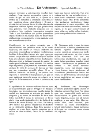 M. Vitruvii Pollionis De Architectura Opus in Libris Decem
248
periodos necesarios y sería imposible cosechar frutos
maduros. Como nuestros antepasados cayeron en la
cuenta de que las cosas eran así, se fijaron en el
modelo de la naturaleza e imitándola -inducidos por
este paradigma divino- desarrollaron y llevaron a
término invenciones que hacían la vida más cómoda.
Prepararon e idearon algunos hallazgos que resultaron
muy prácticos, bien mediante máquinas con sus
rotaciones, bien mediante instrumentos manuales.
Todo lo que descubrieron que pudiera proporcionar
alguna utilidad en la práctica diaria lo desarrollaron
gradualmente con sus estudios, con su sagacidad y con
una normativa muy técnica.
lucem nec fructûm maturitatis. Cum ergo
maiores haec ita esse animadvertissent, e
rerum natura sumpserunt exempla et ea
imitantes inducti rebus divinis commodas
vitae perfecerunt explicationes. Itaque
conparaverunt ut essent expeditiora, alia
machinis et earum versationibus, nonnulla
organis, et ita quae animadverterunt ad
usum utilia esse studiis artibus, institutis,
gradatim augenda doctrinis curaverunt.
Consideremos, en un primer momento, que el
descubrimiento más primitivo nació de la misma
necesidad; me refiero al vestido: mediante una
disposición organizada de los telares y con la trama de
los hilos de los tejidos, éstos no sólo tapan y protegen
nuestro cuerpo sino que añaden un rasgo de belleza.
Sería absolutamente imposible disponer de abundantes
alimentos, si no se hubieran inventado los yugos y los
arados para los bueyes y otros animales. Sin rodillos,
vigas ni palancas y sin prensas no hubiéramos podido
disfrutar del brillo del aceite, ni del fruto de las vides,
que nos proporciona agradable placer. Si no se
hubieran inventado los carros y las carretas sería
imposible el transporte de tales productos, ya que son
unos medios de transporte necesarios en tierra; sin la
invención de las naves sería inviable el transporte por
agua.
[5] Attendamus enim primum inventum
de necessitate, ut vestitus, quemadmodum
telarum organicis administrationibus
conexus staminis ad subtemen non modo
corpora tegendo tueatur, sed etiam ornatus
adiciat honestatem. Cibi vero non
habuissemus abundantiam, nisi iuga et
aratra bubus iumentisque omnibus essent
inventa. Sucularumque et prelorum et
vectium si non fuisset torcularîs
praeparatio, neque olei nitorem neque
vitium fructum habere potuissemus ad
iucunditatem, portationesque eorum non
essent, nisi plostrorum seu serracorum per
terram, navicularum per aquam inventae
essent machinationes.
El equilibrio de las balanzas mediante diversos pesos
es un descubrimiento que nos protege de los fraudes e
injusticias, pues proporciona unas medidas justas. En
verdad, son incontables los sistemas que poseen las
máquinas y no vemos la necesidad de tratar sobre
todos, pues todo el mundo los conoce por ser de uso
diario, como son la piedra del molino, los fuelles de los
herreros, los carros de carga, las calesas, los tornos y
otros muchos más que nos ofrecen unas posibilidades
en su utilización cotidiana. Pues bien, pasemos a
explicar, en primer lugar, aquellas máquinas que se
utilizan en raras ocasiones, con el fin de conocerlas
mejor.
[6] Trutinarum vero librarumque
ponderibus examinatio reperta vindicat ab
iniquitate iustis moribus vitam. Non minus
quae sunt innumerabili modo rationes
machinationum, de quibus non necesse
videtur disputare, quando sunt ad manum
cotidianae, ut sunt molae, folles fabrorum,
raedae, cisia, torni ceteraque, quae
communes ad usum consuetudinibus
habent opportunitates. Itaque incipiemus
de îs, quae raro veniunt ad manus, ut nota
sint, explicare.
 