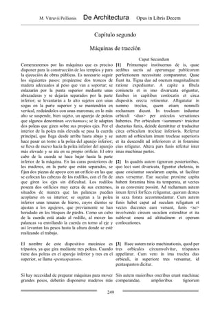 M. Vitruvii Pollionis De Architectura Opus in Libris Decem
249
Capítulo segundo
Máquinas de tracción
Caput Secundum
Comenzaremos por las máquinas que es preciso
disponer para la construcción de los templos y para
la ejecución de obras públicas. Es necesario seguir
los siguientes pasos: prepárense dos troncos de
madera adecuados al peso que van a soportar; se
enlazarán por la punta superior mediante unas
abrazaderas y se dejarán separados por la parte
inferior; se levantarán a lo alto sujetos con unas
sogas en la parte superior y se mantendrán en
vertical, rodeándolos con unas maromas; en lo más
alto se suspende, bien sujeto, un aparejo de poleas
que algunos denominan «rechamus»; se le adaptan
dos poleas que giren sobre sus propios ejes. Por el
interior de la polea más elevada se pasa la cuerda
principal, que llega desde arriba hasta abajo y se
hace pasar en torno a la polea del aparejo inferior;
se lleva de nuevo hacia la polea inferior del aparejo
más elevado y se ata en su propio orificio. El otro
cabo de la cuerda se hace bajar hasta la parte
inferior de la máquina. En las caras posteriores de
los maderos, en la parte que están separados, se
fijan dos piezas de apoyo con un orificio en las que
se colocan las cabezas de los rodillos, con el fin de
que giren los ejes sin dificultad. Los rodillos
poseen dos orificios muy cerca de sus extremos,
situados de manera que las palancas puedan
acoplarse en su interior; se sujetan a la polea
inferior unas tenazas de hierro, cuyos dientes se
ajustan a los agujeros, que previamente se han
horadado en los bloques de piedra. Como un cabo
de la cuerda está atado al rodillo, al mover las
palancas va enrollando la cuerda en torno al eje y
así levantan los pesos hasta la altura donde se esté
realizando el trabajo.
[1] Primumque instituemus de is, quae
aedibus sacris ad operumque publicorum
perfectionem necessitate comparantur. Quae
fiunt ita. Tigna duo ad onerum magnitudinem
ratione expediuntur. A capite a fibula
coniuncta et in imo divaricata eriguntur,
funibus in capitibus conlocatis et circa
dispositis erecta retinentur. Alligatatur in
summo troclea, quem etiam nonnulli
rechamum dicunt. In trocleam induntur
orbiculi <duo> per axiculos versationes
habentes. Per orbiculum <summum> traicitur
ductarius funis, deinde demittitur et traducitur
circa orbiculum trocleae inferioris. Refertur
autem ad orbiculum imum trocleae superioris
et ita descendit ad inferiorem et in foramine
eius religatur. Altera pars funis refertur inter
imas machinae partes.
[2] In quadris autem tignorum posterioribus,
quo loci sunt divaricata, figuntur chelonia, in
quae coiciuntur sucularum capita, ut faciliter
axes versentur. Eae suculae proxime capita
habent foramina bina ita temperata, ut vectes
in ea convenire possint. Ad rechamum autem
imum ferrei forfices religantur, quorum dentes
in saxa forata accommodantur. Cum autem
funis habet caput ad suculam religatum et
vectes ducentes eam versant, funis <se>
involvendo circum suculam extenditur et ita
sublevat onera ad altitudinem et operum
conlocationes.
El nombre de este dispositivo mecánico es
tripastos, ya que gira mediante tres poleas. Cuando
tiene dos poleas en el aparejo inferior y tres en el
superior, se llama «pentaspaston».
[3] Haec autem ratio machinationis, quod per
tres orbiculos circumvolvitur, trispastos
appellatur. Cum vero in ima troclea duo
orbiculi, in superiore tres versantur, id
pentaspaston dicitur.
Si hay necesidad de preparar máquinas para mover
grandes pesos, deberán disponerse maderos más
Sin autem maioribus oneribus erunt machinae
comparandae, amplioribus tignorum
 