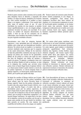 M. Vitruvii Pollionis De Architectura Opus in Libris Decem
251
rodeando las poleas superiores.
Desde la parte exterior salen extremos de la cuerda
para dirigirlos hacia la derecha e izquierda del
tambor y se fijan con fuerza, atándolos en el mismo
eje. Otra cuerda enrollada en el tambor se hace
llegar a un argana o cabrestante. Esta cuerda hará
girar tanto al tambor como al eje. Al estar
enrolladas las cuerdas de esta manera, se podrán
tensar equilibradamente y así, sin ningún peligro,
podremos levantar los pesos con suavidad. Si se
coloca un tambor de mayores dimensiones en
medio, o bien en uno de los extremos sin el
cabrestante, unos hombres moviendo el tambor con
sus pies lograrán resultados eficaces.
[7] Traiecti autem ab exteriore parte feruntur
dextra sinistra tympanum in axe ibique, ut
haereant, conligantur. Tum autem circa
tympanum involutus alter funis refertur ad
ergatam, et is circumactus tympanum et axem.
Se involvendo pariter extendunt, et ita leniter
levant onera sine periculo. Quodsi maius
tympanum conlocatum aut in medio aut in una
parte extrema fuerit sine ergata, calcantes
homines expeditiores habere poterunt operis
effectus.
Encontramos otra clase de máquina bastante
ingeniosa y muy apropiada para ser utilizada con
rapidez, pero exige que sea manejada por hombres
diestros. Se coloca en pie un madero y se mantiene
vertical, mediante unas maromas que lo aseguran
en las cuatro direcciones. Debajo de las maromas
se fijan dos palomillas; mediante una soga se ata un
aparejo de poleas por encima de las palomillas;
debajo de las poleas se coloca una regla de unos
dos pies de longitud, seis dedos de anchura y
cuatro de grosor. El aparejo o polipastro tiene tres
series de poleas fijadas en toda su anchura; se atan
en la máquina tres cuerdas que servirán como
guías; éstas se hacen llegar hasta el aparejo inferior
y se hacen pasar desde la parte interior a través de
las poleas superiores; se elevan después hasta el
aparejo superior y se hacen pasar, desde fuera hacia
dentro, por la polea que queda más baja.
[8] Est autem aliud genus machinae satis
artificiosum et ad usum celeritatis expeditum,
sed in eo dare operam non possunt nisi periti.
Est enim tignum, quod erigitur et distenditur
retinaculis quadrifariam. Sub retinaculo
chelonia duo figuntur, troclea funibus supra
chelonia religatur, sub troclea regula longa
circiter pedes duos, lata digitos sex, crassa
quattuor supponitur. Trocleae ternos ordines
orbiculorum in latitudine habentes
conlocantur. Ita tres ductarii funes in machina
religantur. Deinde referuntur ad imam
trocleam et traiciuntur ex interiore parte per
eius orbiculos summos. Deinde referuntur ad
superiorem trocleam et traiciuntur ab exteriore
parte in interiorem per orbiculos imos.
Se bajan las cuerdas al bloque inferior por la parte
interior y se pasan por las dos poleas sacándolas
hacia afuera, para de nuevo llevarlas hasta el
bloque superior. hasta las dos poleas colocadas en
la parte más alta; pasan hasta la parte inferior, otra
vez, para hacerlas llegar a la parte más alta y,
haciéndolas pasar por las poleas superiores, de
nuevo bajan hasta la parte más baja de la máquina.
A los pies de la máquina se fija un tercer aparejo de
poleas, que en griego se denomina «epagonta» y en
nuestra lengua «artemon». Se sujeta bien a los pies
de la máquina; consta de tres poleas, por las que se
pasan unas cuerdas de las que tirarán los hombres
para ponerla en acción. De esta manera tres
cuadrillas de hombres elevan las cargas con rapidez
[9] Cum descenderint ad imum, ex interiore
parte et per secundos orbiculos traducuntur in
extremum et referuntur in summum ad
orbiculos secundos; traiecti redeunt ad imum
et per imum referuntur ad caput; traiecti per
summos redeunt ad machinam imam. In radice
autem machinae conlocatur tertia troclea; eam
autem Graeci epagonta nostri artemonem
appellant. Ea troclea religatur ad trocleae
radicem habens orbiculos tres, per quos
traiecti funes traduntur hominibus ad
ducendum. Ita tres ordines hominum ducentes
sine ergata celeriter onus ad summum
perducunt.
 