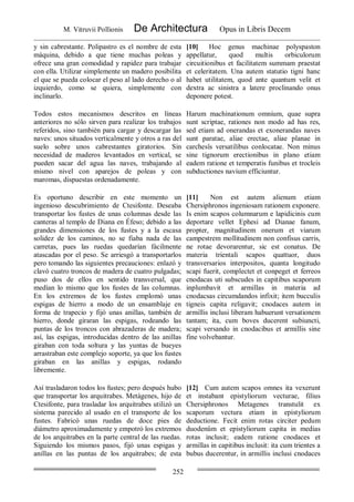 M. Vitruvii Pollionis De Architectura Opus in Libris Decem
252
y sin cabrestante. Polipastro es el nombre de esta
máquina, debido a que tiene muchas poleas y
ofrece una gran comodidad y rapidez para trabajar
con ella. Utilizar simplemente un madero posibilita
el que se pueda colocar el peso al lado derecho o al
izquierdo, como se quiera, simplemente con
inclinarlo.
[10] Hoc genus machinae polyspaston
appellatur, quod multis orbiculorum
circuitionibus et facilitatem summam praestat
et celeritatem. Una autem statutio tigni hanc
habet utilitatem, quod ante quantum velit et
dextra ac sinistra a latere proclinando onus
deponere potest.
Todos estos mecanismos descritos en líneas
anteriores no sólo sirven para realizar los trabajos
referidos, sino también para cargar y descargar las
naves: unos situados verticalmente y otros a ras del
suelo sobre unos cabrestantes giratorios. Sin
necesidad de maderos levantados en vertical, se
pueden sacar del agua las naves, trabajando al
mismo nivel con aparejos de poleas y con
maromas, dispuestas ordenadamente.
Harum machinationum omnium, quae supra
sunt scriptae, rationes non modo ad has res,
sed etiam ad onerandas et exonerandas naves
sunt paratae, aliae erectae, aliae planae in
carchesîs versatilibus conlocatae. Non minus
sine tignorum erectionibus in plano etiam
eadem ratione et temperatis funibus et trocleis
subductiones navium efficiuntur.
Es oportuno describir en este momento un
ingenioso descubrimiento de Ctesifonte. Deseaba
transportar los fustes de unas columnas desde las
canteras al templo de Diana en Éfeso; debido a las
grandes dimensiones de los fustes y a la escasa
solidez de los caminos, no se fiaba nada de las
carretas, pues las ruedas quedarían fácilmente
atascadas por el peso. Se arriesgó a transportarlos
pero tomando las siguientes precauciones: enlazó y
clavó cuatro troncos de madera de cuatro pulgadas;
puso dos de ellos en sentido transversal, que
medían lo mismo que los fustes de las columnas.
En los extremos de los fustes emplomó unas
espigas de hierro a modo de un ensamblaje en
forma de trapecio y fijó unas anillas, también de
hierro, donde giraran las espigas, rodeando las
puntas de los troncos con abrazaderas de madera;
así, las espigas, introducidas dentro de las anillas
giraban con toda soltura y las yuntas de bueyes
arrastraban este complejo soporte, ya que los fustes
giraban en las anillas y espigas, rodando
libremente.
[11] Non est autem alienum etiam
Chersiphronos ingeniosam rationem exponere.
Is enim scapos columnarum e lapidicinis cum
deportare vellet Ephesi ad Dianae fanum,
propter, magnitudinem onerum et viarum
campestrem mollitudinem non confisus carris,
ne rotae devorarentur, sic est conatus. De
materia trientali scapos quattuor, duos
transversarios interpositos, quanta longitudo
scapi fuerit, complectet et conpeget et ferreos
cnodacas uti subscudes in capitibus scaporum
inplumbavit et armillas in materia ad
cnodacsas circumdandos infixit; item bucculis
tigneis capita religavit; cnodaces autem in
armillis inclusi liberam habuerunt versationem
tantam; ita, cum boves ducerent subiuncti,
scapi versando in cnodacibus et armillis sine
fine volvebantur.
Así trasladaron todos los fustes; pero después hubo
que transportar los arquitrabes. Metágenes, hijo de
Ctesifonte, para trasladar los arquitrabes utilizó un
sistema parecido al usado en el transporte de los
fustes. Fabricó unas ruedas de doce pies de
diámetro aproximadamente y empotró los extremos
de los arquitrabes en la parte central de las ruedas.
Siguiendo los mismos pasos, fijó unas espigas y
anillas en las puntas de los arquitrabes; de esta
[12] Cum autem scapos omnes ita vexerunt
et instabant epistyliorum vecturae, filius
Chersiphronos Metagenes transtulit ex
scaporum vectura etiam in epistyliorum
deductione. Fecit enim rotas circiter pedum
duodenûm et epistyliorum capita in medias
rotas inclusit; eadem ratione cnodaces et
armillas in capitibus inclusit: ita cum trientes a
bubus ducerentur, in armillis inclusi cnodaces
 