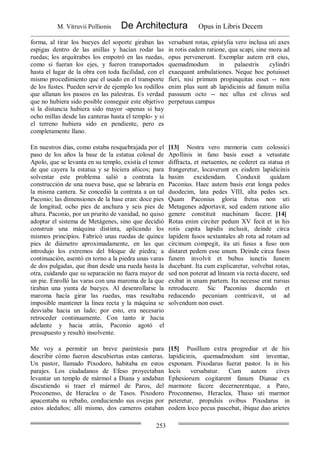 M. Vitruvii Pollionis De Architectura Opus in Libris Decem
253
forma, al tirar los bueyes del soporte giraban las
espigas dentro de las anillas y hacían rodar las
ruedas; los arquitrabes los empotró en las ruedas,
como si fueran los ejes, y fueron transportados
hasta el lugar de la obra con toda facilidad, con el
mismo procedimiento que el usado en el transporte
de los fustes. Pueden servir de ejemplo los rodillos
que allanan los paseos en las palestras. Es verdad
que no hubiera sido posible conseguir este objetivo
si la distancia hubiera sido mayor -apenas si hay
ocho millas desde las canteras hasta el templo- y si
el terreno hubiera sido en pendiente, pero es
completamente llano.
versabant rotas, epistylia vero inclusa uti axes
in rotis eadem ratione, qua scapi, sine mora ad
opus pervenerunt. Exemplar autem erit eius,
quemadmodum in palaestris cylindri
exaequant ambulationes. Neque hoc potuisset
fieri, nisi primum propinquitas esset -- non
enim plus sunt ab lapidicinis ad fanum milia
passuum octo -- nec ullus est clivus sed
perpetuus campus
En nuestros días, como estaba resquebrajada por el
paso de los años la base de la estatua colosal de
Apolo, que se levanta en su templo, existía el temor
de que cayera la estatua y se hiciera añicos; para
solventar este problema salió a contrata la
construcción de una nueva base, que se labraría en
la misma cantera. Se concedió la contrata a un tal
Paconio; las dimensiones de la base eran: doce pies
de longitud, ocho pies de anchura y seis pies de
altura. Paconio, por un prurito de vanidad, no quiso
adoptar el sistema de Metágenes, sino que decidió
construir una máquina distinta, aplicando los
mismos principios. Fabricó unas ruedas de quince
pies de diámetro aproximadamente, en las que
introdujo los extremos del bloque de piedra; a
continuación, asentó en torno a la piedra unas varas
de dos pulgadas, que iban desde una rueda hasta la
otra, cuidando que su separación no fuera mayor de
un pie. Enrolló las varas con una maroma de la que
tiraban una yunta de bueyes. Al desenrollarse la
maroma hacía girar las ruedas, mas resultaba
imposible mantener la línea recta y la máquina se
desviaba hacia un lado; por esto, era necesario
retroceder continuamente. Con tanto ir hacia
adelante y hacia atrás, Paconio agotó el
presupuesto y resultó insolvente.
[13] Nostra vero memoria cum colossici
Apollinis in fano basis esset a vetustate
diffracta, et metuentes, ne cederet ea statua et
frangeretur, locaverunt ex eisdem lapidicinis
basim excidendam. Conduxit quidam
Paconius. Haec autem basis erat longa pedes
duodecim, lata pedes VIII, alta pedes sex.
Quam Paconius gloria fretus non uti
Metagenes adportavit, sed eadem ratione alio
genere constituit machinam facere. [14]
Rotas enim circiter pedum XV fecit et in his
rotis capita lapidis inclusit, deinde circa
lapidem fusos sextantales ab rota ad rotam ad
circinum compegit, ita uti fusus a fuso non
distaret pedem esse unum. Deinde circa fusos
funem involvit et bubus iunctis funem
ducebant. Ita cum explicaretur, volvebat rotas,
sed non poterat ad lineam via recta ducere, sed
exibat in unam partem. Ita necesse erat rursus
retroducere. Sic Paconius ducendo et
reducendo pecuniam contricavit, ut ad
solvendum non esset.
Me voy a permitir un breve paréntesis para
describir cómo fueron descubiertas estas canteras.
Un pastor, llamado Pixodoro, habitaba en estos
parajes. Los ciudadanos de Efeso proyectaban
levantar un templo de mármol a Diana y andaban
discutiendo si traer el mármol de Paros, del
Proconenso, de Heraclea o de Tasos. Pixodoro
apacentaba su rebaño, conduciendo sus ovejas por
estos aledaños; allí mismo, dos carneros estaban
[15] Pusillum extra progrediar et de his
lapidicinis, quemadmodum sint inventae,
exponam. Pixodarus fuerat pastor. Is in his
locis versabatur. Cum autem cives
Ephesiorum cogitarent fanum Dianae ex
marmore facere decernerentque, a Paro,
Proconnenso, Heraclea, Thaso uti marmor
peteretur, propulsis ovibus Pixodarus in
eodem loco pecus pascebat, ibique duo arietes
 