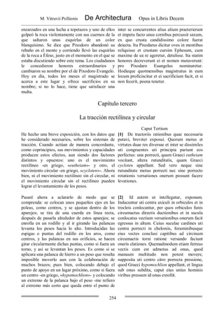 M. Vitruvii Pollionis De Architectura Opus in Libris Decem
254
enzarzados en una lucha a topetazos y uno de ellos
golpeó la roca violentamente con sus cuernos de la
que saltaron unas esquirlas de un color
blanquísimo. Se dice que Pixodoro abandonó su
rebaño en el monte y corriendo llevó las esquirlas
de la roca a Éfeso, justo en el momento en el que se
estaba discutiendo sobre este tema. Los ciudadanos
le concedieron honores extraordinarios y
cambiaron su nombre por el de Pixodoro Evangelo.
Hoy en día, todos los meses el magistrado se
acerca a este lugar y ofrece sacrificios en su
nombre; si no lo hace, tiene que satisfacer una
multa.
inter se concurrentes alius alium praeterierunt
et impetu facto unus cornibus percussit saxum,
ex quo crusta candidissimo colore fuerat
deiecta. Ita Pixodarus dicitur oves in montibus
reliquisse et crustam cursim Ephesum, cum
maxime de ea re ageretur, detulisse. Ita statim
honores decreverunt ei et nomen mutaverunt:
pro Pixodaro Euangelus nominaretur.
Hodieque quotmensibus magistratus in eum
locum proficiscitur et ei sacrificium facit, et si
non fecerit, poena tenetur.
Capítulo tercero
La tracción rectilínea y circular
Caput Tertium
He hecho una breve exposición, con los datos que
he considerado necesarios, sobre los sistemas de
tracción. Cuando actúan de manera concordante,
como coprincipios, sus movimientos y capacidades
producen estos efectos, aun siendo dos factores
distintos y opuestos: uno es el movimiento
rectilíneo -en griego, «eutheiam»- y otro, el
movimiento circular -en griego, «cycloten»-. Ahora
bien, ni el movimiento rectilíneo sin el circular, ni
el movimiento circular sin el rectilíneo pueden
lograr el levantamiento de los pesos.
[1] De tractoriis rationibus quae necessaria
putavi, breviter exposui. Quorum motus et
virtutes duae res diversae et inter se dissimiles
uti congruentes uti principia pariunt eos
perfectus: una porrecti, quam Graeci eutheiam
vocitant, altera rutunditatis, quam Graeci
cycloten appellant. Sed vero neque sine
rutunditate motus porrecti nec sine porrecto
rotationis versationes onerum possunt facere
levationes.
Pasaré ahora a aclararlo de modo que se
comprenda: se colocan unos pequeños ejes en las
poleas, como centros, y se ajustan dentro de los
aparejos; se tira de una cuerda en línea recta,
después de pasarla alrededor de estos aparejos; se
enrolla en un rodillo y al ir girando las palancas
levanta los pesos hacia lo alto. Introducidas las
espigas o puntas del rodillo en los aros, como
centros, y las palancas en sus orificios, se hacen
girar circularmente dichas puntas, como si fuera un
torno, y así se levantan los pesos. Es como si se
aplicara una palanca de hierro a un peso que resulta
imposible moverlo aun con la colaboración de
muchos brazos; pues bien, colocando debajo el
punto de apoyo en un lugar próximo, como si fuera
un centro -en griego, «hypomochlion»- y colocando
un extremo de la palanca bajo el peso -me refiero
al extremo más corto que queda entre el punto de
[2] Id autem ut intellegatur, exponam.
Inducuntur uti centra axiculi in orbiculos et in
trocleis conlocantur, per quos orbiculos funis
circumactus directis ductionibus et in sucula
conlocatus vectium versationibus onerum facit
egressus in altum. Cuius suculae cardines uti
centra porrecti in cheloniis, foraminibusque
eius vectes conclusi capitibus ad circinum
circumactis torni ratione versando faciunt
oneris elationes. Quemadmodum etiam ferreus
vectis cum est admotus ad onus, quod
manuum multitudo non potest movere,
supposita uti centro citro porrecta pressione,
quod Graeci hypomochlion appellant, et lingua
sub onus subdita, caput eius unius hominis
viribus pressum id onus extollit.
 