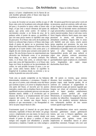 M. Vitruvii Pollionis De Architectura Opus in Libris Decem
255
apoyo y el peso- simplemente con la fuerza de un
solo hombre aplicada sobre el brazo más largo de
la palanca, se levanta el peso.
La causa de levantar así un peso estriba en que el
brazo más corto de la palanca está colocado debajo
del peso y la presión se ejerce sobre el brazo más
largo, el que está a mayor distancia del punto de
apoyo, que actúa como centro. Al realizar el
movimiento circular -o en forma de cruz- de la
palanca sobre el punto de apoyo, se posibilita el
que con unas pocas manos se equilibre una carga
de gran peso. Si el brazo más corto de la palanca de
hierro se colocara bajo el peso y el brazo más largo
desde el punto de apoyo no se presionara hacia
abajo sino hacia arriba, entonces el brazo más corto
apoyado en el suelo tendrá a éste como peso y el
ángulo de este mismo peso actuará como punto de
apoyo. De esta forma el peso no experimentará una
elevación tan fácilmente como si se presionara
hacia abajo, es decir, en sentido contrario. Por
tanto, si el brazo más corto, se colocará bajo el
peso más cerca del hipomoclión y si el brazo más
largo reci biera la presión en las proximidades del
centro, no será posible levantar el peso, a no ser
que -como antes hemos dicho- se equilibre la
longitud de la palanca desde su extremo y no se
realice la presión tan cerca del centro.
[3] Id autem quod brevior pars prior vectis ab
ea pressione, quod est centrum, subit sub onus,
et quo longius ab eo centro distans caput eius
deducitur. Per id faciundo motus circinationis
cogit pressionibus examinare paucis manibus
oneris maximi pondus. Item si sub onus vectis
ferrei lingula subiecta fuerit neque eius caput
pressione in imum, sed adversus in
altitudinem extolletur, lingula fulta in areae
solo habebit eam pro onere, oneris autem
ipsius angulum pro pressione. Ita non tam
faciliter quam per oppressionem, sed adversus
nihilominus in pondus oneris erit exercitatum.
Igitur si plus lingula vectis supra
hypomochlion posita sub onus subierit et
caput eius propius centrum pressiones
habuerit, non poterit onus elevare, nisi,
quemadmodum supra scriptum est, examinatio
vectis longitudinis per caput neque
ductionibus fuerit facta.
Todo esto se puede comprobar en las balanzas
denominadas «estateras» o «romanas». Cuando el
asa, que es el centro, está colocada cerca del brazo
que sostiene el peso y el cursor se desplaza hacia la
otra parte del brazo, al moverlo por los puntos
marcados, cuanto más se desplace hacia el extremo
equilibrará un peso realmente gravoso con una pesa
bastante menor, debido a la nivelación que se
alcanza del brazo y al desplazamiento del cursor
respecto del centro. El escaso peso del cursor
adquiere en un instante una mayor fuerza y
propicia el que suavemente y sin brusquedad se
eleve un peso mayor hacia lo alto.
[4] Id autem ex trutinis, quae staterae
dicuntur, licet considerare. Cum enim ansa
propius caput, unde lancula pendet, ibi ut
centrum est conlocata et aeqipondium in
alteram partem scapi, per puncta vagando quo
longius aut etiam ad extremum perducitur,
paulo et inpari pondere amplissimam
pensionem parem perficit per scapi
librationem, et examinatio longius ab centro
recedens ita inbecillior. Aequipondii brevitas
maiorem vim ponderis momento deducens
sine vehementia molliter ab imo susum
versum egredi cogit futurum.
Exactamente igual, el timonel de un gran barco
mercante, sujetando el brazo del timón -en griego
«oiax»- simplemente con una mano, lo mueve con
habilidad en torno al punto central, donde está
situado el punto de apoyo y conduce el barco
aunque esté cargado con abundantes y pesadas
mercancías y maderas. Cuando sus velas cuelgan a
[5] Quemadmodum etiam navis onerariae
maximae gubernator ansam gubernaculi
tenens, qui oiax a Graecis appellatur, una
manu momento per centrum ratione
pressionibus artis agitans, versat eam
amplissimis et inmanibus mercis et pinus
ponderibus oneratam. Eiusque vela cum sunt
 