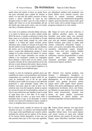 M. Vitruvii Pollionis De Architectura Opus in Libris Decem
256
media altura del mástil, el barco no puede llevar
una gran velocidad; pero cuando las antenas se
suben a lo más alto del mástil, entonces el barco
avanza a mayor velocidad; la causa de este
desigual avance se debe a que las velas reciben el
ímpetu del viento no en las proximidades del pie
del mástil, que actúa como centro, sino en la parte
más alta y a bastante distancia de él.
per altitudinem mediam mali pendentia, non
potest habere navis celerem cursum, cum
autem in summo cacumine antemnae
subductae sunt, tunc vehementiore progreditur
impetu, quod non proxime calcem mali, quod
est loco centri, sed in summo longius et ab eo
progressa recipiunt in se vela ventum.
Así como en la palanca colocada debajo del peso,
si se ejerce la fuerza por su parte central resulta
difícil de mover y cuando se presiona su brazo más
largo, justo en su extremo, con facilidad se levanta
un peso, de igual modo cuando las velas están
situadas a la mitad del mástil resultan menos
eficientes; pero, cuando se colocan en la parte más
alta del mástil, al estar desplegadas a gran distancia
del centro, con la misma fuerza del viento y no
mayor, avanza más rápidamente, porque el viento
empuja en la parte extrema del mástil. Lo mismo
sucede con los remos amarrados con cuerdas de
cáñamo a los escálamos: cuando son empujados
hacia adelante y hacia atrás con las manos, como
las palas extremas de los remos penetran en las olas
del mar a cierta distancia del centro, hacen avanzar
la nave en línea recta con sus fuertes impulsos y la
proa va cortando la porosidad del agua.
[6] Itaque uti vectis sub onere subiectus, si
per medium premitur, durior est neque
incumbit, cum autem caput eius summum
deducitur, faciliter onus extollit, similiter vela,
cum sunt per medium temperata, minorem
habent virtutem, quae autem in capite mali
summo conlocantur discedentia longius a
centro, non acriore sed eodem flatu, pressione
cacuminis vehementius cogunt progredi
navem. Etiam remi circa scalmos strophis
religati, cum manibus inpelluntur et
reducuntur, extremis progredientibus a centro
parmis maris undis spumam impulsu
vehementi protrudunt porrectam navem,
secante prora liquoris raritatem.
Cuando se trata de transportar grandes pesos por
cuadrillas de cuatro o seis porteadores, previamente
comprueban con exactitud el punto medio de sus
varas de transporte, con el fin de que quede
dividido el peso sólido de la carga en una adecuada
proporción y cada porteador cargue sobre sus
hombros una parte igual de todo el peso. En la
mitad de estas varas de transporte, donde se sujetan
las correas de cuero de los porteadores, marcan con
clavos unas referencias que impiden el que la carga
se caiga hacia uno u otro lado. Si la carga se
desplaza desde el centro, su peso recae sobre el
porteador hacia el que se ha deslizado; lo mismo
sucede con el peso de la balanza romana, cuando el
cursor se desplaza hacia el extremo de su brazo.
[7] Onerum vero maxima pondera, cum
feruntur a phalangariis hexaphoris et
tetraphoris, examinantur per ipsa media centra
phalangarum, uti in diviso oneris solido
pondere certa quadam divisionis ratione
aequas partis collis singuli ferant operarii.
Mediae enim partes phalangarum, quibus lora
tetraphororum invehuntur, clavis sunt finitae,
nec labuntur in unam partem. Cum enim extra
finem centri promoventur, premunt eum
locum, ad quem propius accesserunt,
quemadmodum in statera pondus, cum
examine progreditur ad fines ponderationum.
Por la misma razón, cuando los bueyes de carga
arrastran un peso, su esfuerzo será proporcionado
si los yugos están equilibrados por su parte central,
mediante las correas que los sujeten. Si las fuerzas
de los bueyes fueran desiguales, al tirar uno con
más potencia hace que el otro vaya más agobiado;
[8] Eadem ratione iumenta, cum iuga eorum
subiugiis loris per medium temperantur,
aequaliter trahunt onera. Cum autem inpares
sunt eorum virtutes et unum plus valendo
premit alterum, loro traiecto fit una pars iugi
longior, quae inbecilliori auxiliatur iumento.
 
