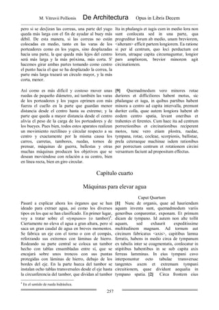 M. Vitruvii Pollionis De Architectura Opus in Libris Decem
257
pero si se des]izan las correas, una parte del yugo
queda más larga con el fin de ayudar al buey más
débil. De esta manera, si las correas no están
colocadas en medio, tanto en las varas de los
porteadores como en los yugos, sino desplazadas
hacia una parte, la que queda más lejos del centro
será más larga y la más próxima, más corta. S'
hacemos girar ambas partes tomando como centro
el punto hacia el que se ha desplazado la correa, la
parte más larga trazará un círculo mayor, y la más
corta, menor.
Ita in phalangis et iugis cum in medio lora non
sunt conlocata sed in una parte, qua
progreditur lorum ab medio, unam breviorem,
<alteram> efficit partem longiorem. Ea ratione
si per id centrum, quo loci perductum est
lorum, utraque capita circumaguntur, longior
pars ampliorem, brevior minorem agit
circinationem.
Así como es más difícil y costoso mover unas
ruedas de pequeño diámetro, así también las varas
de los porteadores y los yugos oprimen con más
fuerza el cuello en la parte que guardan menor
distancia desde el centro hasta su extremo; y la
parte que queda a mayor distancia desde el centro
alivia el peso de la carga de los porteadores y de
los bueyes. Pues bien, todos estos aparatos realizan
un movimiento rectilíneo y circular respecto a su
centro y exactamente por la misma causa los
carros, carretas, tambores, ruedas, tornos de
prensar, máquinas de guerra, ballestas y otras
muchas máquinas producen los objetivos que se
desean moviéndose con relación a su centro, bien
en línea recta, bien en giro circular.
[9] Quemadmodum vero minores rotae
duriores et difficiliores habent motus, sic
phalangae et iuga, in quibus partibus habent
minora a centro ad capita intervalla, premunt
duriter colla, quae autem longiora habent ab
eodem centro spatia, levant oneribus et
trahentes et ferentes. Cum haec ita ad centrum
porrectionibus et circinationibus reciperent
motos, tunc vero etiam plostra, raedae,
tympana, rotae, cocleae, scorpionis, ballistae,
prela ceteraeque machinae isdem rationibus
per porrectum centrum et rotationem circini
versantum faciunt ad propositum effectus.
Capítulo cuarto
Máquinas para elevar agua
Caput Quartum
Pasaré a explicar ahora los órganos que se han
ideado para extraer agua, así como los diversos
tipos en los que se han clasificado. En primer lugar,
voy a tratar sobre el «tympano» (o tambor)4
.
Ciertamente no eleva el agua a gran altura, pero sí
saca un gran caudal de agua en breves momentos.
Se fabrica un eje con el torno o con el compás,
reforzando sus extremos con láminas de hierro.
Rodeando su parte central se coloca un tambor
hecho con tablas ensambladas entre sí, que se
encajará sobre unos troncos con sus puntas
protegidas con láminas de hierro, debajo de los
bordes del eje. En la parte hueca del tambor se
instalan ocho tablas transversales desde el eje hasta
la circunferencia del tambor, que dividan al tambor
[1] Nunc de organis, quae ad hauriendam
aquam inventa sunt, quemadmodum variis
generibus conparentur, exponam. Et primum
dicam de tympano. Id autem non alte tollit
aquam, sed exhaurit expeditissime
multitudinem magnam. Ad tornum aut
circinum fabricatus <axis>, capitibus lamna
ferratis, habens in medio circa de tympanum
ex tabulis inter se coagmentatis, conlocatur in
stipitibus habentibus in se sub capita axis
ferreas lamminas. In eius tympani cavo
interponuntur octo tabulae transversae
tangentes axem et extremam tympani
circuitionem, quae dividunt aequalia in
tympano spatia. [2] Circa frontem eius
4
En el sentido de rueda hidráulica.
 
