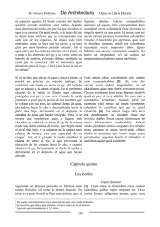 M. Vitruvii Pollionis De Architectura Opus in Libris Decem
258
en espacios iguales. El frente exterior del tambor
quedará cerrado mediante unas tablas, dejando
unas aberturas de medio pie por las que accederá el
agua a su interior. De igual modo, a lo largo del eje
se dejan unos orificios que se correspondan con
cada uno de los espacios. Se dejará todo bien
embreado, como se hace con las naves, y se hará
girar por unos hombres pisando encima5
. Así el
agua entra por los orificios abiertos en el frente, va
a parar a las aberturas del eje y se vierte sobre un
barreño de madera, colocado debajo, mediante un
canal que lo conectará. Así se suministra agua
abundante para el riego, o bien para licuar la sal en
las salinas6
.
figuntur tabulae, relictis semipedalibus
aperturis ad aquam intra concipiendam Item
secundum axem columbaria fiunt excavata in
singulis spatiis ex una parte. Id autem cum est
navali ratione picatum, hominibus calcantibus
versatur et hauriendo per aperturas, quae sunt
in frontibus tympani, reddit per columbaria
secundum axem supposito labro ligneo
habente una secum coniunctum canalem. Ita
hortis ad inrigandum vel ad salinas ad
temperandum praebetur aquae multitudo.
Si se tuviera que elevar el agua a mayor altura, se
pondrá en práctica un método análogo. Se
construirá una rueda en torno al eje, del tamaño
que se adecue a la altura exigida. En el perímetro
circular de la rueda se fijarán unas cubetas,
protegidas con pez y con cera. Cuando la rueda
comience a girar por la acción de los hombres que
la voltean con sus pies, las cubetas llenas de agua,
elevándose hacia lo alto y descendiendo hacia la
parte más baja, derramarán en el depósito la
cantidad de agua que hayan recogido. Pero, si se
tuviera que suministrar agua a lugares más
elevados, se colocará en torno al eje de la misma
rueda una doble cadena de hierro, que llegue hasta
el nivel más bajo, y se colgarán en la cadena unas
cubetas de bronce, con una capacidad de un
congio7
. Así, al ir girando la rueda enrollará la
cadena en torno al eje, lo que provocará la
elevación de las cubetas hacia lo alto, y cuando
alcancen el eje, forzosamente se darán la vuelta y
derramarán en el depósito el agua que hayan
elevado.
Cum autem altius extollendum erit, eadem
ratio communicabitur. [3] Sic rota fiet
circum axem eadem magnitudine, ut ad
altitudinem, quae opus fuerit, convenire possit.
Circum extremum latus rotae figentur modioli
quadrati pice et cera solidati. Ita cum rota a
calcantibus versabitur, modioli pleni ad
summum elati rursus ad imum revertentes
infundent in castellum ipsi per se quod
extulerint. [4] Sin autem magis altis locis
erit praebendum, in eiusdem rotae axe
involuta duplex ferrea catena demissaque ad
imum libramentum conlocabitur, habens
situlos pendentes aereos congiales. Ita versatio
rotae catenam in axem involvendo efferet
situlos in summum, qui <cum> super axem
pervehuntur, cogentur Ìnverti et infundere in
castellum aquae quod extulerint.
Capítulo quinto
Las norias
Caput Quintum
Siguiendo un proceso parecido se fabrican unas
ruedas fluviales, tal como lo hemos descrito. En
torno a su parte frontal se fijan unas paletas, que, al
[1] Fiunt etiam in fluminibus rotae eisdem
rationibus, quibus supra scriptum est. Circa
earum frontes adfiguntur pinnae, quae, cum
5
No queda suficientemente claro cómo harían girar esta rueda hidráulica
6
Se necesita agua dulce para eliminar el fuerte sabor de la sal marina.
7
Equivale aproximadamente a 3,3 litros.
 