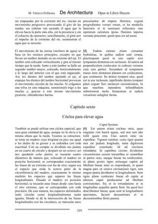 M. Vitruvii Pollionis De Architectura Opus in Libris Decem
259
ser empujadas por la corriente del río, inician un
movimiento progresivo provocando el giro de las
ruedas; sus cubetas van sacando el agua que la
elevan hacia la parte más alta, sin la presencia y sin
el esfuerzo de operarios; sencillamente, al girar por
el impulso de la corriente del río, suministran el
agua que se necesite.
percutiuntur ab impetu fluminis, cogunt
progredientes versari rotam, et ita modiolis
haurentis et in summum referentes sine
operarum calcatura ipsius fluminis inpulsu
versatae praestant, quod opus est ad usum.
El movimiento de las norias (molinos de agua) se
basa en los mismos principios, excepto en que
llevan un tambor dentado en un extremo del eje. El
tambor está colocado verticalmente y gira al mismo
tiempo que la rueda. Junto a este tambor se halla un
segundo tambor mayor, colocado, horizontalmente
a lo largo del anterior con el que está engarzado.
Así, los dientes del tambor ajustado al eje, al
empujar los dientes del tambor horizontal provocan
el movimiento circular de las muelas. Si colgamos
una tolva en esta máquina, suministrará trigo a las
muelas y, gracias a este mismo movimiento
giratorio, obtendremos harina.
[2] Eadem ratione etiam versantur
hydraletae, in quibus eadem sunt omnia,
praeterquam quod in uno capite axis
tympanum dentatum est inclusum. Id autem ad
perpendiculum conlocatur in cultrum versatur
cum rota pariter. Secundum id tympanum
maius item dentatum planum est conlocatum,
quo continetur. Ita dentes tympani eius, quod
est in axe inclusum, inpellendo dentes tympani
plani cogunt fieri molarum circinationem. In
qua machina inpendens infundibulum
subministrat molis frumentum et eadem
versatione subigitur farina.
Capítulo sexto
Cóclea para elevar agua
Caput Sextum
También se puede utilizar una cóclea especial, que
saca gran cantidad de agua, aunque no la eleva a la
misma altura que la rueda. Veamos su estructura:
se toma un madero cuya longitud en pies sea igual
a los dedos de su grosor y se redondea con toda
exactitud. Con un compás se dividirán sus puntas
en un cuarto de círculo y después en un octavo; así
nos quedarán ocho partes; se trazarán cuatro
diámetros de manera que, colocado el madero en
posición horizontal, se correspondan exactamente
las líneas de un extremo con las de otro; según sea
el espacio que mida la octava parte de la
circunferencia del madero, exactamente lo mismo
medirán los espacios que separen las líneas
longitudinales. Situado el madero en posición
horizontal, se trazarán unas líneas desde -uno hasta
el otro extremo, que se correspondan con toda
precisión. De esta manera, los espacios delimitados
tanto circular como longitudinalmente serán
iguales. Donde se dé la intersección de las líneas
longitudinales con las circulares, se marcarán unos
[1] Est autem etiam cocleae ratio, quae
magnam vim haurit aquae, sed non tam alte
tollit quam rota. Eius autem ratio sic
expeditur. Tignum sumitur, cuius tigni quanta
rata est pedum longitudo, tanta digitorum
expeditur crassitudo. Id ad circinum
rutundatur. In capitibus circino dividentur
circumitiones eorum tetrantibus et octantibus
in partes octo, eaeque lineae ita conlocentur,
ut plano posito tigno utriusque capitis ad
libellam lineae inter se respondeant, et quam
magna pars sit octava circinationis tigni, tam
magna spatia decidantur in longitudinem. Item
tigno plano conlocato lineae ab capite at
alterum caput perducantur ad libellam
convenientes. Sic et in rotundatione et in
longitudine aequalia spatia fient. Ita quod loci
describuntur lineae, quae sunt in longitudinem
spectantes, facient decusationes et in
decusationibus finita puncta.
 