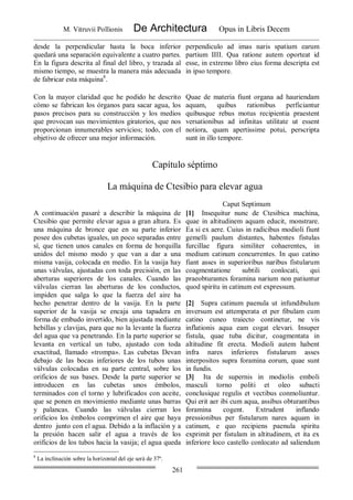 M. Vitruvii Pollionis De Architectura Opus in Libris Decem
261
desde la perpendicular hasta la boca inferior
quedará una separación equivalente a cuatro partes.
En la figura descrita al final del libro, y trazada al
mismo tiempo, se muestra la manera más adecuada
de fabricar esta máquina8
.
perpendiculo ad imas naris spatium earum
partium IIII. Qua ratione autem oporteat id
esse, in extremo libro eius forma descripta est
in ipso tempore.
Con la mayor claridad que he podido he descrito
cómo se fabrican los órganos para sacar agua, los
pasos precisos para su construcción y los medios
que provocan sus movimientos giratorios, que nos
proporcionan innumerables servicios; todo, con el
objetivo de ofrecer una mejor información.
Quae de materia fiunt organa ad hauriendam
aquam, quibus rationibus perficiantur
quibusque rebus motus recipientia praestent
versationibus ad infinitas utilitate ut essent
notiora, quam apertissime potui, perscripta
sunt in illo tempore.
Capítulo séptimo
La máquina de Ctesibio para elevar agua
Caput Septimum
A continuación pasaré a describir la máquina de
Ctesibio que permite elevar agua a gran altura. Es
una máquina de bronce que en su parte inferior
posee dos cubetas iguales, un poco separadas entre
sí, que tienen unos canales en forma de horquilla
unidos del mismo modo y que van a dar a una
misma vasija, colocada en medio. En la vasija hay
unas válvulas, ajustadas con toda precisión, en las
aberturas superiores de los canales. Cuando las
válvulas cierran las aberturas de los conductos,
impiden que salga lo que la fuerza del aire ha
hecho penetrar dentro de la vasija. En la parte
superior de la vasija se encaja una tapadera en
forma de embudo invertido, bien ajustada mediante
hebillas y clavijas, para que no la levante la fuerza
del agua que va penetrando. En la parte superior se
levanta en vertical un tubo, ajustado con toda
exactitud, llamado «trompa». Las cubetas Devan
debajo de las bocas inferiores de los tubos unas
válvulas colocadas en su parte central, sobre los
orificios de sus bases. Desde la parte superior se
introducen en las cubetas unos émbolos,
terminados con el torno y lubrificados con aceite,
que se ponen en movimiento mediante unas barras
y palancas. Cuando las válvulas cierran los
orificios los émbolos comprimen el aire que haya
dentro junto con el agua. Debido a la inflación y a
la presión hacen salir el agua a través de los
orificios de los tubos hacia la vasija; el agua queda
[1] Insequitur nunc de Ctesibica machina,
quae in altitudinem aquam educit, monstrare.
Ea si ex aere. Cuius in radicibus modioli fiunt
gemelli paulum distantes, habentes fistulas
furcillae figura similiter cohaerentes, in
medium catinum concurrentes. In quo catino
fiant asses in superioribus naribus fistularum
coagmentatione subtili conlocati, qui
praeobturantes foramina narium non patiuntur
quod spiritu in catinum est expressum.
[2] Supra catinum paenula ut infundibulum
inversum est attemperata et per fibulam cum
catino cuneo traiecto continetur, ne vis
inflationis aqua eam cogat elevari. Insuper
fistula, quae tuba dicitur, coagmentata in
altitudine fit erecta. Modioli autem habent
infra nares inferiores fistularum asses
interpositos supra foramina eorum, quae sunt
in fundis.
[3] Ita de supernis in modiolis emboli
masculi torno politi et oleo subacti
conclusique regulis et vectibus conmoliuntur.
Qui erit aer ibi cum aqua, assibus obturantibus
foramina cogent. Extrudent inflando
pressionibus per fistularum nares aquam in
catinum, e quo recipiens paenula spiritu
exprimit per fistulam in altitudinem, et ita ex
inferiore loco castello conlocato ad saliendum
8
La inclinación sobre la horizontal del eje será de 37º.
 