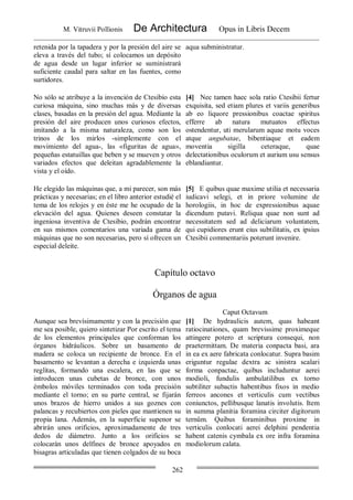 M. Vitruvii Pollionis De Architectura Opus in Libris Decem
262
retenida por la tapadera y por la presión del aire se
eleva a través del tubo; sí colocamos un depósito
de agua desde un lugar inferior se suministrará
suficiente caudal para saltar en las fuentes, como
surtidores.
aqua subministratur.
No sólo se atribuye a la invención de Ctesibio esta
curiosa máquina, sino muchas más y de diversas
clases, basadas en la presión del agua. Mediante la
presión del aire producen unos curiosos efectos,
imitando a la misma naturaleza, como son los
trinos de los mirlos -simplemente con el
movimiento del agua-, las «figuritas de agua»,
pequeñas estatuillas que beben y se mueven y otros
variados efectos que deleitan agradablemente la
vista y el oído.
[4] Nec tamen haec sola ratio Ctesibii fertur
exquisita, sed etiam plures et variis generibus
ab eo liquore pressionibus coactae spiritus
efferre ab natura mutuatos effectus
ostendentur, uti merularum aquae motu voces
atque angubatae, bibentiaque et eadem
moventia sigilla ceteraque, quae
delectationibus oculorum et aurium usu sensus
eblandiantur.
He elegido las máquinas que, a mi parecer, son más
prácticas y necesarias; en el libro anterior estudié el
tema de los relojes y en éste me he ocupado de la
elevación del agua. Quienes deseen constatar la
ingeniosa inventiva de Ctesibio, podrán encontrar
en sus mismos comentarios una variada gama de
máquinas que no son necesarias, pero sí ofrecen un
especial deleite.
[5] E quibus quae maxime utilia et necessaria
iudicavi selegi, et in priore volumine de
horologiis, in hoc de expressionibus aquae
dicendum putavi. Reliqua quae non sunt ad
necessitatem sed ad deliciarum voluntatem,
qui cupidiores erunt eius subtilitatis, ex ipsius
Ctesibii commentariis poterunt invenire.
Capítulo octavo
Órganos de agua
Caput Octavum
Aunque sea brevísimamente y con la precisión que
me sea posible, quiero sintetizar Por escrito el tema
de los elementos principales que conforman los
órganos hidráulicos. Sobre un basamento de
madera se coloca un recipiente de bronce. En el
basamento se levantan a derecha e izquierda unas
reglitas, formando una escalera, en las que se
introducen unas cubetas de bronce, con unos
émbolos móviles terminados con toda precisión
medíante el torno; en su parte central, se fijarán
unos brazos de hierro unidos a sus goznes con
palancas y recubiertos con pieles que mantienen su
propia lana. Además, en la superficie supenor se
abrirán unos orificios, aproximadamente de tres
dedos de diámetro. Junto a los orificios se
colocarán unos delfines de bronce apoyados en
bisagras articuladas que tienen colgados de su boca
[1] De hydraulicis autem, quas habeant
ratiocinationes, quam brevissime proximeque
attingere potero et scriptura consequi, non
praetermittam. De materia conpacta basi, ara
in ea ex aere fabricata conlocatur. Supra basim
eriguntur regulae dextra ac sinistra scalari
forma conpactae, quibus includuntur aerei
modioli, fundulis ambulatilibus ex torno
subtiliter subactis habentibus fixos in medio
ferreos ancones et verticulis cum vectibus
coniunctos, pellibusque lanatis involutis. Item
in summa planitia foramina circiter digitorum
ternûm. Quibus foraminibus proxime in
verticulis conlocati aerei delphini pendentia
habent catenis cymbala ex ore infra foramina
modiolorum calata.
 