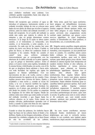 M. Vitruvii Pollionis De Architectura Opus in Libris Decem
263
unos címbalos mediante unas cadenas. Los
címbalos quedan suspendidos hasta más abajo de
los orificios de las cubetas.
Dentro del recipiente que contiene el agua se
introduce el «pnigeus», instruniento similar a un
embudo invertido; debajo de éste se colocan unos
dados de tres dedos de altura que nivelan el espacio
inferior, entre los labios del embudo invertido y el
fondo del recipiente. En el cuello del embudo va
unida una cajita que soporta la cabeza de la
máquina y que en griego denominan «canon
musicus». A lo largo de la cajita se abren cuatro
canales, si el instrumento es tetracordio; seis
canales, si es hexacordo, y ocho canales, si es
octacordo. En cada uno de los canales hay unas
espitas de cierre con llaves de hierro. Cuando se
giran las llaves, se abren los conductos desde el
recipiente a los canales. Desde los canales el
canon9
tiene unos orificios ordenados
transversalmente que se corresponden con las
aberturas de la tabla colocada en la parte superior,
y que en griego se denomina «pinax». Entre el
pinax y el canon vemos unas reglitas, horadadas de
la misma forma y lubrificadas con aceite, con el fin
de que se desplacen hacia adelante y hacia atrás
con toda facilidad; las reglitas que tapan los
agujeros se llaman «plinthides». Con sus
movimientos de ida y de vuelta, cierran y abren
alternativamente los agujeros de los canales. Estas
reglitas poseen unos resortes de hierro, fijados y
acoplados a unas teclas y, cuando se tocan las
teclas, a la vez se mueven también las reglitas.
Poseen unos anillos adosados que bordean los
agujeros, en el pinax, que permiten la salida del
aire desde los canales. En los anillos se empotran
las lengüetas de los tubos del órgano. Desde las
cubetas salen unos tubos que están unidos al cuello
del embudo invertido y que llegan hasta los
onficios abiertos en la cajita. Estos tienen sus
propias válvulas, perfectamente ajustadas con el
torno y cuando la cajita está llena de aire, taponan
los orificios e impiden que el aire se escape.
[2] Intra aram, quod loci aqua sustinetur,
inest pnigeus uti infundibulum inversum,
quem subter taxilli alti circiter digitorum
ternûm suppositi librant spatium imum una
inter labra pnigeos et arae fundum. Supra
autem cervicula eius coagmentata arcula
sustinet caput machinae, qui graece canon
musicus appellatur. In cuius longitudine
canales, si tetrachordos est, fiunt quattuor, si
hexachordos, sex, si octochordos, octo.
[3] Singulis autem canalibus singula epitonia
sunt inclusa, manubriis ferreis conlocata. Quae
manubria, cum torquentur, ex arca patefaciunt
nares in canales. Ex canalibus autem canon
habet ordinata in transverso foramina
respondentia naribus, quae sunt in tabula
summa, quae tabula graece pinax dicitur. Inter
tabulam et canona regulae sunt interpositae ad
eundem modum foratae et oleo subactae, ut
faciliter inpellantur et rursus introrsus
reducantur, quae obturant ea foramina
plinthidesque appellantur. Quarum itus et
reditus alias obturat alias aperit
terebrationes. Haec regulae habent ferrea
choragia fixa et iuncta cum pinnis, quarum
pinnarum tactus motiones efficit regularum
continenter. Supra tabulam foramina quae ex
canalibus habent egressum spiritus. Sunt anuli
adglutinati, quibus lingulae omnium
includuntur organorum. E modiolis autem
fistulae sunt continentes coniunctae pnigeos
cervicibus pertinentesque ad nares, quae sunt
in arcula. In quibus asses sunt ex torno subacti
et ibi conlocati, qui, cum recipit arcula
animam, spiritum non patientur obturantes
foramina rursus redire.
Cuando se alzan las palancas, los émbolos hacen
bajar las bases de las cubetas hasta el fondo y los
delfines, fijados en las bisagras articuladas, al hacer
descender los címbalos colgados de su boca llenan
de aire las cavidades de las cubetas;
[5] Ita cum vectes extolluntur, ancones
deducunt fundos modiolorum ad imum
delphinique, qui sunt in verticulis inclusi,
calantes in eos cymbala, aere implent spatia
modiolorum, atque ancones extollentes fundos
9
Cajita donde se mantiene el aire en estas máquinas hidráulicas.
 