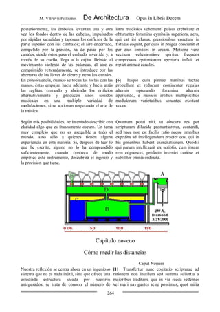 M. Vitruvii Pollionis De Architectura Opus in Libris Decem
264
posteriormente, los émbolos levantan una y otra
vez los fondos dentro de las cubetas, impulsados
por rápidas sacudidas y taponan los orificios de la
parte superior con sus címbalos; el aire encerrado,
compelido por la presión, ha de pasar por los
canales; desde éstos pasa el embudo invertido y, a
través de su cuello, llega a la cajita. Debido al
movimiento violento de las palancas, el aire es
comprimido reiteradamente, se introduce por las
aberturas de las llaves de cierre y nena los canales.
En consecuencia, cuando se tocan las teclas con las
manos, éstas empujan hacia adelante y hacia atrás
las reglitas, cerrando y abriendo los orificios
alternativamente y producen unos sonidos
musicales en una múltiple variedad de
modulaciones, si se accionan respetando el arte de
la música.
intra modiolos vehementi pulsus crebritate et
obturantes foramina cymbalis superiora, aera,
qui est ibi clusus, pressionibus coactum in
fistulas cogunt, per quas in pnigea concurrit et
per eius cervices in arcam. Motione vero
vectium vehementiore spiritus frequens
compressus epitoniorum aperturis influit et
replet animae canales.
[6] Itaque cum pinnae manibus tactae
propellunt et reducunt continenter regulas
alternis opturando foramina alternis
aperiundo, e musicis artibus multiplicibus
modulorum varietatibus sonantes excitant
voces.
Según mis posibilidades, he intentado describir con
claridad algo que es francamente oscuro. Un tema
muy complejo que no es asequible a todo el
mundo, sino sólo a quienes tienen alguna
experiencia en esta materia. Si, después de leer lo
que he escrito, alguno no lo ha comprendido
suficientemente, cuando conozca de modo
empírico este instrumento, descubrirá el ingenio y
la precisión que tiene.
Quantum potui niti, ut obscura res per
scripturam dilucide pronuntiaretur, contendi,
sed haec non est facilis ratio neque omnibus
expedita ad intellegendum praeter eos, qui in
his generibus habent exercitationem. Quodsi
qui parum intellexerit ex scriptis, cum ipsam
rem cognoscet, profecto inveniet curiose et
subtiliter omnia ordinata.
Capítulo noveno
Cómo medir las distancias
Caput Nonum
Nuestra reflexión se centra ahora en un ingenioso
sistema que no es nada inútil, sino que ofrece una
estudiada estructura ideada por nuestros
antepasados; se trata de conocer el número de
[1] Transfertur nunc cogitatio scripturae ad
rationem non inutilem sed summa sollertia a
maioribus traditam, qua in via raeda sedentes
vel mari navigantes scire possimus, quot milia
 