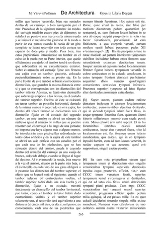 M. Vitruvii Pollionis De Architectura Opus in Libris Decem
265
millas que hemos recorrido, bien sea sentados
dentro de un carruaje, o bien navegando por el
mar. Procédase de la siguiente manera: las ruedas
del carruaje medirán cuatro pies de diámetro; se
señalará un punto o una marca en la misma rueda
y se iniciará el movimiento giratorio de la rueda a
partir de ese punto; cuando la rueda dé un giro
completo se habrá recorrido con toda certeza un
espacio de doce pies y medio. Pues bien, tras
estos preparativos introdúzcase un tambor en el
cubo de la rueda por su Parte interior, que quede
sólidamente encajado; el tambor tendrá un diente
que sobresaldrá de su circunferencia exterior.
Sobre el armazón del carruaje fíjese con firmeza
una cajita con un tambor giratorio, colocado
perpendicularmente sobre su propio eje. En la
parte frontal de este tambor se harán cuatrocientos
dientecillos, que guarden la misma distancia entre
sí y que se correspondan con los dientecillos del
tambor inferior Además, se fijará otro dientecillo
que sobresalga respecto a los demás, en el costado
del tambor superior. Encima de éste se colocará
un tercer tambor en posición horizontal, dentado
de la misma manera y encerrado en otra cajita; los
dientes del tercer tambor se encastrarán con el
dientecillo fijado en el costado del segundo
tambor; en este tambor se abrirá un número de
orificios igual al número de millas que se puedan
recorrer con el carruaje a lo largo de una jornada;
no importa que haya alguno más o alguno menos.
Se introducirán unas piedrecillas redondeadas en
todos estos orificios y en la cajita de este tambor
se abrirá un solo orificio con un canalito por el
que cada una de las piedrecitas, que se han
colocado dentro del tambor, pueda ir cayendo
dentro del armazón del carruaje en una vasija de
bronce, colocada debajo, cuando se llegue al lugar
del destino. Al ir avanzando la rueda, ésta mueve
a la vez el tambor, situado en la parte más baja, y
el dientecillo en cada uno de sus giros obligará a
ir pasando los dientecitos del tambor superior; el
efecto que se logrará será el siguiente: cuando el
tambor inferior dé cuatrocientas vueltas, el
tambor superior habrá dado una sola vuelta y el
dientecillo, fijado a su costado, moverá
únicamente un dientecillo del tambor horizontal;
por tanto, como el tambor inferior habrá dado
cuatrocientas vueltas y el tambor superior
solamente una, el recorrido será equivalente a una
distancia de cinco mil pies, es decir, mil pasos; en
consecuencia, cada una de las piedrecitas que
numero itineris fecerimus. Hoc autem erit sic.
Rotae, quae erunt in raeda, sint latae per
medium diametrum pedum quaternûm [et
sextantes], ut, cum finitum locum habeat in se
rota ab eoque incipiat progrediens in solo viae
facere versationem, perveniendo ad eam
finitionem, a qua coeperit versari, certum
modum spatii habeat peractum pedes XII
s<emissemque>. [2] His ita praeparatis tunc in
rotae modiolo ad partem interiorem tympanum
stabiliter includatur habens extra frontem suae
rutundationis extantem denticulum unum.
Insuper autem ad capsum raedae loculamentum
firmiter figatur habens tympanum versatile in
cultro conlocatum et in axiculo conclusum, in
cuius tympani frontem denticuli perficiantur
aequaliter divisi numero quadringenti
convenientes denticulos tympani inferioris.
Praeterea superiori tympano ad latus figatur
alter denticulus prominens extra dentes.
[3] Super autem, planum eadem ratione
dentatum inclusum in alterum loculamentum
conlocetur, convenientibus dentibus denticulo,
qui in secundi tympani latere fuerit fixus, in
eoque tympano foramina fiant, quantum diurni
itineris miliariorum numero cum raeda possit
exire. Minus plusve rem nihil inpedit. Et in his
foraminibus omnibus calculi rotundi
conlocentur, inque eius tympani theca, sive id
loculamentum est, fiat foramen unum habens
canaliculum, qua calculi, qui in eo tympano
inpositi fuerint, cum ad eum locum venerint, in
raedae capsum et vas aeneum, quod erit
suppositum, singuli cadere possint.
[4] Ita cum rota progrediens secum agat
tympanum imum et denticulum eius singulis
versationibus tympani superioris denticulos
inpulsu cogat praeterire, efficiet, <ut,> cum
CCCC imum versatum fuerit, superius
tympanum semel circumagatur et denticulus,
qui est ad latus eius fixus, unum denticulum
tympani plani producat. Cum ergo CCCC
versationibus imi tympani semel superius
versabitur, progressus efficiet spatia pedum
milia quinque, id est passus mille. Ex eo quot
calculi deciderint sonando singula milia exisse
monebunt. Numerus vero calculorum ex imo
collectos summa diurni <itineris> miliariorum
 