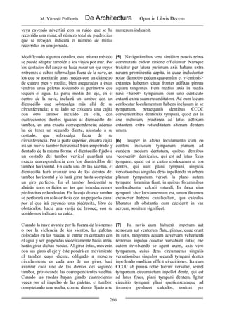 M. Vitruvii Pollionis De Architectura Opus in Libris Decem
266
vaya cayendo advertirá con su ruido que se ha
recorrido una mina; el número total de piedrecitas
que se recojan, indicará el número de millas
recorridas en una jornada.
numerum indicabit.
Modificando algunos detalles, este mismo método
se puede adaptar también a los viajes por mar. Por
los costados del casco se hace pasar un eje cuyos
extremos o cabos sobresalgan fuera de la nave, en
los que se asentarán unas ruedas con un diámetro
de cuatro pies y medio; bien aseguradas a éstas
tendrán unas paletas rodeando su perímetro que
toquen el agua. La parte media del eje, en el
centro de la nave, incluirá un tambor con un
dientecillo que sobresalga más allá de su
circunferencia; a su lado se colocará una cajita
con otro tambor incluido en ella, con
cuatrocientos dientes iguales al dientecillo del
tambor, en una exacta correspondencia; además
ha de tener un segundo diente, ajustado a su
costado, que sobresalga fuera de su
circunferencia. Por la parte superior, en otra cajita
irá un nuevo tambor horizontal bien empotrado y
dentado de la misma forma; el dientecillo fijado a
un costado del tambor vertical guardará una
exacta correspondencia con los dientecillos del
tambor horizontal. En cada una de las vueltas, el
dientecillo hará avanzar uno de los dientes del
tambor horizontal y lo hará girar hasta completar
un giro perfecto. En el tambor horizontal se
abrirán unos orificios en los que introduciremos
piedrecitas redondeadas. En la caja de este tambor
se perforará un solo orificio con un pequeño canal
por el que irá cayendo una piedrecita, libre de
obstáculos, hacia una vasija de bronce; con su
sonido nos indicará su caída.
[5] Navigationibus vero similiter paucis rebus
commutatis eadem ratione efficiuntur. Namque
traicitur per latera parietum axis habens extra
navem prominentia capita, in quae includuntur
rotae diametro pedum quaternûm et s<emissis>
extantes habentes circa frontes adfixas pinnas
aquam tangentes. Item medius axis in media
navi <habet> tympanum cum uno denticulo
extanti extra suam rutunditatem. Ad eum locum
conlocatur loculamentum habens inclusum in se
tympanum, peraequatis dentibus CCCC
convenientibus denticulo tympani, quod est in
axe inclusum, praeterea ad latus adfixum
extantem extra rotunditatem alterum dentem
unum.
[6] Insuper in altero loculamento cum eo
confixo inclusum tympanum planum ad
eundem modum dentatum, quibus dentibus
<convenit> denticulus, qui est ad latus fixus
tympano, quod est in cultro conlocatum ut eos
dentes, qui sunt plani tympani, singulis
versationibus singulos dens inpellendo in orbem
planum tympanum verset. In plano autem
tympano foramina fiant, in quibus foraminibus
conlocabuntur calculi rotundi, In theca eius
tympani, sive loculamentum est, unum foramen
excavetur habens canaliculum, qua calculus
liberatus ab obstantia cum ceciderit in vas
aereum, sonitum significet.
Cuando la nave avance por la fuerza de los remos
o por la violencia de los vientos, las paletas,
colocadas en las ruedas, al entrar en contacto con
el agua y ser golpeadas violentamente hacia atrás,
harán girar dichas ruedas. Al girar éstas, moverán
con sus giros el eje y éste pondrá en movimiento
el tambor cuyo diente, obligado a moverse
circularmente en cada uno de sus giros, hará
avanzar cada uno de los dientes del segundo
tambor, provocando las correspondientes vueltas.
Cuando las ruedas hayan girado cuatrocientas
veces por el impulso de las paletas, el tambor,
completando una vuelta, con su diente fijado a su
[7] Ita navis cum habuerit impetum aut
remorum aut ventorum flatu, pinnae, quae erunt
in rotis, tangentes aquam adversam vehementi
retrorsus inpulsu coactae versabunt rotas; eae
autem involvendo se agent axem, axis vero
tympanum, cuius dens circumactus singulis
versationibus singulos secundi tympani dentes
inpellendo modicas efficit circuitiones. Ita cum
CCCC ab pinnis rotae fuerint versatae, semel
tympanum circumactum inpellet dente, qui est
ad latus fixus, plani tympani dentem. Igitur
circuitio tympani plani quotienscumque ad
foramen perducet calculos, emittet per
 
