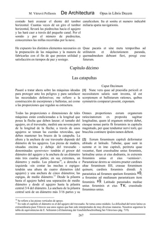 M. Vitruvii Pollionis De Architectura Opus in Libris Decem
267
costado hará avanzar el diente del tambor
horizontal. Cuantas veces dé un giro el tambor
horizontal, llevará las piedrecitas hacia el agujero
y las hará caer a través del pequeño canal. Por el
sonido y por el número de piedrecitas,
conoceremos las millas recorridas por la nave.
canaliculum. Ita et sonitu et numero indicabit
miliaria spatia navigationis.
He expuesto los distintos elementos necesarios en
la preparación de las máquinas y la manera de
fabricarlas con el fin de que presten utilidad y
satisfacción en tiempos de paz y sosiego.
Quae pacatis et sine metu temporibus ad
utilitatem et delectationem paranda,
quemadmodum debeant fieri, peregi esse
futurum.
Capítulo décimo
Las catapultas
Caput Decimum
Pasaré a tratar ahora sobre las máquinas ideadas
para proteger ante los peligros y para satisfacer
las necesidades defensivas; me refiero a la
construcción de escorpiones y ballestas, así como
a las proporciones que regulan su estructura.
[1] Nunc vera quae ad praesidia periculi et
necessitatem salutis sunt inventa, id est
scorpionum et ballistarum rationes, quibus
symmetriis comparari possint, exponam.
Todas las proporciones o dimensiones de tales
máquinas están condicionadas a la longitud que
posea la flecha que deben lanzar; el tamaño del
agujero, en el travesaño, medirá una novena parte
de la longitud de la flecha; a través de unos
agujeros se tensan las cuerdas retorcidas, que
deben mantener los brazos de la catapulta. La
altura y la anchura de ese travesaño depende del
diámetro de los agujeros. Las piezas de madera,
situadas encima y debajo del travesaño -
denominadas «pentreta»- tendrán el grosor del
diámetro del agujero y la anchura de un diámetro
más tres cuartas partes; en sus extremos, un
diámetro y medio. Las pilastras10
, a derecha e
izquierda -sin contar las mechas o espigas-
tendrán una altura de cuatro diámetros (del
agujero) y una anchura de cinco diámetros; las
espigas, de medio diámetro.11
Desde la pilastra
hasta el agujero habrá una separación de medio
diámetro y desde el agujero hasta la pilastra
central 3/4 del diámetro. La anchura de la pilastra
central será de un diámetro más 3/16 partes y su
Omnes proportiones eorum organorum
ratiocinatorum ex proposita sagittae
longitudine, quam id organum mittere debet,
eiusque nonae partis fit foraminis in capitulis
magnitudo, per quae tenduntur nervi torti, qui
bracchia continere ipsûm tamen debent.
[2] Eorum foraminum capituli deformatur
altitudo et latitudo. Tabulae, quae sunt in
summo et in imo capituli, peritreta quae
vocantur, fiant crassitudine unius foraminis,
latitudine unius et eius dodrantis, in extremis
foraminis unius et eius <semissis>.
Parastaticae dextra ac sinistra praeter cardines
altae foraminum IIII, crassae foraminum
quinum; cardinis foraminis dimidi. A
parastatica ad foramen spatium foraminis ,
a foramine ad medianam parastaticam item
foraminis . Latitudo parastados mediae
unius foraminis et eius , crassitudo
foraminus unius.
10
Se refiere a las piezas verticales de apoyo.
11
En todo el capítulo el diámetro es el del agujero del travesaño. Se torna como módulo. La dificultad del texto latino es
extraordinaria pues Vitruvio usa unos signos que han sido interpretados de muy diversas maneras. Nosotros seguimos la
tabla de equivalencias de E. Schramm («Erlauterung der Geschützbeschreibung bei Vitruvius» pág. 719).
 