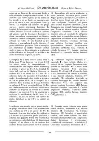 M. Vitruvii Pollionis De Architectura Opus in Libris Decem
268
grosor de un diámetro. La concavidad donde se
coloca la flecha en el pilar central medirá 1/4 del
diámetro. Los cuatro ángulos que se forman en
los laterales y en los frentes se asegurarán con
piezas de hierro, o bien con agujas de bronce y
clavos. La longitud del canalito -en griego
«syrinx»- medirá diecinueve diámetros. La
longitud de las regletas -que algunos denominan
«labios, bordes»- clavadas a derecha e izquierda
del canalito será de diecinueve diámetros; su
altura y su anchura, simplemente de un diámetro.
Además se clavarán dos regletas, sobre las que se
colocará un rodillo de una longitud de 