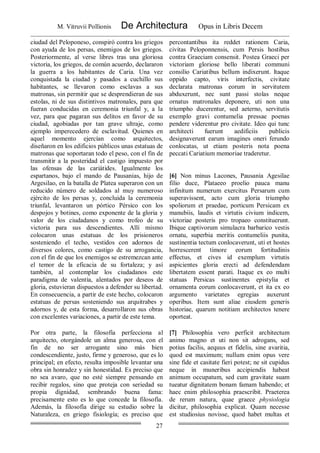 M. Vitruvii Pollionis De Architectura Opus in Libris Decem
27
ciudad del Peloponeso, conspiró contra los griegos
con ayuda de los persas, enemigos de los griegos.
Posteriormente, al verse libres tras una gloriosa
victoria, los griegos, de común acuerdo, declararon
la guerra a los habitantes de Caria. Una vez
conquistada la ciudad y pasados a cuchillo sus
habitantes, se llevaron como esclavas a sus
matronas, sin permitir que se desprendieran de sus
estolas, ni de sus distintivos matronales, para que
fueran conducidas en ceremonia triunfal y, a la
vez, para que pagaran sus delitos en favor de su
ciudad, agobiadas por tan grave ultraje, como
ejemplo imperecedero de esclavitud. Quienes en
aquel momento ejercían como arquitectos,
diseñaron en los edificios públicos unas estatuas de
matronas que soportaran todo el peso, con el fin de
transmitir a la posteridad el castigo impuesto por
las ofensas de las cariátides. Igualmente los
espartanos, bajo el mando de Pausanias, hijo de
Argesilao, en la batalla de Platea superaron con un
reducido número de soldados al muy numeroso
ejército de los persas y, concluida la ceremonia
triunfal, levantaron un pórtico Pérsico con los
despojos y botines, como exponente de la gloria y
valor de los ciudadanos y como trofeo de su
victoria para sus descendientes. Allí mismo
colocaron unas estatuas de los prisioneros
sosteniendo el techo, vestidos con adornos de
diversos colores, como castigo de su arrogancia,
con el fin de que los enemigos se estremezcan ante
el temor de la eficacia de su fortaleza; y así
también, al contemplar los ciudadanos este
paradigma de valentía, alentados por deseos de
gloria, estuvieran dispuestos a defender su libertad.
En consecuencia, a partir de este hecho, colocaron
estatuas de persas sosteniendo sus arquitrabes y
adornos y, de esta forma, desarrollaron sus obras
con excelentes variaciones, a partir de este tema.
percontantibus ita reddet rationem Caria,
civitas Peloponnensis, cum Persis hostibus
contra Graeciam consensit. Postea Graeci per
victoriam gloriose bello liberati communi
consilio Cariatibus bellum indixerunt. ltaque
oppido capto, viris interfectis, civitate
declarata matronas eorum in servitutem
abduxerunt, nec sunt passi stolas neque
ornatus matronales deponere, uti non una
triumpho ducerentur, sed aeterno, servitutis
exemplo gravi contumelia pressae poenas
pendere viderentur pro civitate. Ideo qui tunc
architecti fuerunt aedificiis publicis
designaverunt earum imagines oneri ferundo
conlocatas, ut etiam posteris nota poena
peccati Cariatium memoriae traderetur.
[6] Non minus Lacones, Pausania Agesilae
filio duce, Plataeeo proelio pauca manu
infinitum numerum exercitus Persarum cum
superavissent, acto cum gloria triumpho
spoliorum et praedae, porticum Persicam ex
manubiis, laudis et virtutis civium indicem,
victoriae posteris pro tropaeo constituerunt.
Ibique captivorum simulacra barbarico vestis
ornatu, superbia meritis contumeliis punita,
sustinentia tectum conlocaverunt, uti et hostes
horrescerent timore eorum fortitudinis
effectus, et cives id exemplum virtutis
aspicientes gloria erecti ad defendendam
libertatem essent parati. Itaque ex eo multi
statuas Persicas sustinentes epistylia et
ornamenta eorum conlocaverunt, et ita ex eo
argumento varietates egregias auxerunt
operibus. Item sunt aliae eiusdem generis
historiae, quarum notitiam architectos tenere
oporteat.
Por otra parte, la filosofía perfecciona al
arquitecto, otorgándole un alma generosa, con el
fin de no ser arrogante sino más bien
condescendiente, justo, firme y generoso, que es lo
principal; en efecto, resulta imposible levantar una
obra sin honradez y sin honestidad. Es preciso que
no sea avaro, que no esté siempre pensando en
recibir regalos, sino que proteja con seriedad su
propia dignidad, sembrando buena fama:
precisamente esto es lo que concede la filosofía.
Además, la filosofía dirige su estudio sobre la
Naturaleza, en griego fisiología; es preciso que
[7] Philosophia vero perficit architectum
animo magno et uti non sit adrogans, sed
potius facilis, aequus et fidelis, sine avaritia,
quod est maximum; nullum enim opus vere
sine fide et casitate fieri potest; ne sit cupidus
neque in muneribus accipiendis habeat
animum occupatum, sed cum gravitate suam
tueatur dignitatem bonam famam habendo; et
haec enim philosophia praescribit. Praeterea
de rerum natura, quae graece physiologia
dicitur, philosophia explicat. Quam necesse
est studiosius novisse, quod habet multas et
 