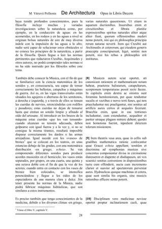 M. Vitruvii Pollionis De Architectura Opus in Libris Decem
28
haya tenido profundos conocimientos, pues la
filosofía incluye muchas y variadas
investigaciones sobre la naturaleza como, por
ejemplo, en la conducción de aguas: en las
acometidas, en los rodeos y en las aguas a nivel se
originan bolsas naturales de aire de muy diversa
índole con la impulsión de las aguas a lo alto;
nadie será capaz de solucionar estos obstáculos si
no conoce los principios de la naturaleza, a partir
de la filosofía. Quien llegue a leer las normas
pertinentes que redactaron Ctesibio, Arquímedes y
otros autores, no podrá comprender tales normas si
no ha sido instruido por los filósofos sobre este
tema.
varias naturales quaestiones. Ut etiam in
aquarum ductionibus. Insursibus enim et
circuitionibus et librata planitie
expressionibus spiritus naturales aliter atque
aliter fiunt, quorum offensionibus mederi
nemo poterit, nisi qui ex philosophia principia
rerum naturae noverit. Item qui Ctesibii aut
Archimedis et ceterorum, qui eiusdem generis
praecepta conscripserunt, leget, sentire non
poterit, nisi his rebus a philosophis erit
institutus.
También debe conocer la Música, con el fin de que
se familiarice con la ciencia matemática de los
sonidos y, en consecuencia, sea capaz de tensar
correctamente las ballestas, catapultas y máquinas
de guerra. Así es, en las vigas transversales están
situados los agujeros o aberturas de los semitonos,
a derecha e izquierda, y a través de ellos se tensan
las cuerdas de nervios, retorciéndolas con rodillos
y pasadores; estas cuerdas no dejan de tensarse
hasta que emitan un sonido limpio y afinado al
oído del artesano. Al introducir en los brazos de la
máquina estas cuerdas -que los van tensando-
cuando alcanzan su tensión adecuada, deben
golpearse con igual fuerza y a la vez y, si no se
consigue la misma tirantez, resultará imposible
disparar correctamente los dardos o las armas
arrojadizas. Igual sucede con los «vasos» de
bronce1
que se colocan en los teatros, en unas
estancias debajo de las gradas, con una matemática
distribución -en griego, echeía-. Se van
componiendo diferentes sonidos para producir
acordes musicales en el hemiciclo; los vasos están
separados, por grupos, en una cuarta, una quinta y
una octava doble con el fin de que la voz de los
actores, cuando entra en contacto con los vasos de
bronce bien colocados, se intensifica
potenciándose y llegue a los oídos de los
espectadores de una manera clara y dulce. Sin
tener presente las normas de la Música, nadie
podrá fabricar máquinas hidráulicas, que son
similares a estos instrumentos.
[8] Musicen autem sciat oportet, uti
canonicam rationem et mathematicam notam
habeat, praeterea balistarum, catapultarum,
scorpionum temperaturas possit recte facere.
In capitulis enim dextra ac sinistra sunt
foramina hemitoniorum, per quae tenduntur
suculis et vectibus e nervo torti funes, qui non
praecluduntur nec praeligantur, nisi sonitus ad
artificis aures certos et aequales fecerunt.
Bracchia enim, quae in eas tentiones
includuntur, cum extenduntur, aequaliter et
pariter utraque plagam mittere debent; quodsi
non homotona fuerint, inpedient directem
telorum missionem.
[9] Item theatris vasa area, quae in cellis sub
gradibus mathematica ratione conlocantur
quae Gracei echeia appellant; sonitûm et
discrimina ad symphonias musicas sive
concentus componuntur divisa in circinatione
diatesseron et diapente et disdiapason, uti vox
scaenici sonitus conveniens in dispositionibus
tactu cum offenderit, aucta cum incremento
clarior et suavior ad spectatorum perveniat
aures. Hydraulicas quoque machinas et cetera,
quae sunt similia his organis, sine musicis
rationibus efficere nemo poterit.
Es preciso también que tenga conocimientos de la
medicina, debido a los diversos climas -en griego,
[10] Disciplinam vero medicinae novisse
oportet propter inclinationem caeli, quae
1
Véase el libro V, capítulo V.
 