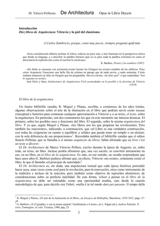 M. Vitruvii Pollionis De Architectura Opus in Libris Decem
2
Introducción
Diez libros de Arquitectura: Vitruvio y la piel del clasicismo
A Carlos Sambricio, porque, como muy pocos, siempre pregunta quid tum
«Esta consideración debería inclinar al crítico, todavía un poco más, a leer literatura en la perspectiva mítica
que funda su lenguaje, y a descifrar la palabra literaria (que no es para nada la palabra corriente) no como el
diccionario la explicita sino como el escritor la construye».
R. Barthes, Proust y los nombres (1967)
«En Italia se censuran con acrimonia (como hacían los Griegos) los errores notables de los edificios. Puso
cierto Arquitecto Veneciano una bella fila de colunas en parage que de nada servía, y nada sostenían. Cierta
mañana amaneció en ellas un Pasquin que las preguntaba: Messercolonne, che fatte quá? A que respondían: Non
lo sapiamo in veritá».
José Ortiz y Sanz, Instituciones de Arquitectura Civil acomodadas en lo posible a la doctrina de Vitruvio
(1819)
El libro de la arquitectura
Un ilustre bibliófilo catalán, R. Miquel y Planas, escribía, a comienzos de los años treinta,
algunas observaciones sobre el arte de la ilustración en el libro que podrían servir como excusa
conceptual e histórica para comenzar cualquier aproximación a Vitruvio y a su texto, el texto, sobre
la arquitectura. En particular, son dos comentarios los que en este momento me interesa destacar. El
primero, sobre los posibles usos y funciones del libro. El segundo, sobre la misma arquitectura del
libro. Y es que, según Miquel y Planas, «los libros son los que preparan las revoluciones. Pero
también las reacciones», indicando, a continuación, que «el Libro es una verdadera construcción,
con todas las exigencias en cuanto a equilibrio y solidez que pueda tener un templo o un alcázar,
con la sola diferencia de sus proporciones»1
. Recordaba también el bibliófilo catalán que el editor
francés Pelletan, que se llamaba a sí mismo arquitecto de libros, había afirmado que un livre c'est
un texte a décorer.
El De Architectura de Marco Vitruvio Pollion, escrito durante la época de Augusto, es, sobre
todo, un texto, un libro. Incluso podría afirmarse que, una vez escrito, se convirtió únicamente en
eso, en un libro, en el libro de la arquitectura. Es más, en ese sentido, no resulta sorprendente que
hace unos años G. Barbieri pudiese afirmar que, en efecto, Vitruvio «no existe», solamente existe el
libro, lo que él llamaba «el principio de autoridad»2
.
El De Architectura es, sin duda, una arquitectura textual que cada época histórica pretendió
hacer suya, unas veces como aval para la revolución, para la renovación, otras como instrumento de
la tradición e incluso de la reacción, pero también como objetivo de reproches ahistóricos, de
consideraciones sobre su perfecta inutilidad. De esta forma, volver a pensar en el libro de la
arquitectura no debe ser entendido como una oportunidad erudita, sino desde la cautela
metodológica de que, para decirlo con Tafuri, «nulla é in tal modo dato per passato. Il tempo della
1
R. Miquel y Planas, «El arte de la ilustración en el libro», en Ensayos de Bibliofilia, Barcelona, 1929-1932, págs. 47-
48.
2
G. Barbieri, «'Co'l giuditio, e con la mente esperta': l'architettura e il testo», en L. Puppi (ed.), Andrea Palladio. Il
testo, I'immagine, la cittá, Vicenza, 1980, pág. 25.
 