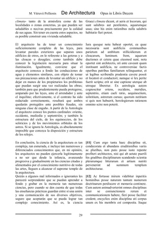 M. Vitruvii Pollionis De Architectura Opus in Libris Decem
29
climata- tanto de la atmósfera como de las
localidades o zonas concretas, ya que pueden ser
saludables o nocivas precisamente por la calidad
de sus aguas. Sin tener en cuenta estos aspectos, no
es posible construir una vivienda saludable.
Graeci climata dicunt, et aeris et locorum, qui
sunt salubres aut pestilentes, aquarumque
usus; sine his enim rationibus nulla salubris
habitatio fieri potest.
El arquitecto ha de tener un conocimiento
suficientemente completo de las leyes, para
levantar paredes exteriores que separan unos
edificios de otros, en lo referente a las goteras y a
las cloacas o desagües; como también debe
conocer la legislación necesaria para situar la
iluminación. Igualmente, conviene que el
arquitecto conozca a fondo las conducciones de
agua y elementos similares, con objeto de tomar
sus precauciones antes de levantar un edificio y no
dejar en manos de los propietarios los problemas
que puedan surgir una vez realizadas las obras;
también para que prudentemente pueda protegerse,
amparado por las leyes, ante el arrendador y ante
el inquilino; efectivamente, si el contrato ha sido
redactado correctamente, resultará que ambos
quedarán protegidos ante posibles fraudes, sin
ninguna clase de engaño. A partir de la Astrología
el arquitecto conoce los puntos cardinales: oriente,
occidente, mediodía y septentrión; y también la
estructura del cielo, de los equinoccios, de los
solsticios y de los movimientos orbitales de los
astros. Si se ignora la Astrología, es absolutamente
imposible que conozca la disposición y estructura
de los relojes.
Iura quoque nota habeat oportet, ea quae
necessaria sunt aedificiis communibus
parietum ad ambitum stillicidiorum et
cloacarum, luminum. Item, aquarum
ductiones et cetera quae eiusmod sunt, nota
oportet sint architectis, uti ante caveant quam
instituant aedificia, ne controversiae factis
operibus patribus familiarum relinquantur, et
ut legibus scribendis prudentia cavere possit
et locatori et conductori; namque si lex perite
fuerit scripta; erit ut sine captione uterque ab
utroque liberetur. Ex astrologia autem
cognoscitur oriens, occidens, meridies,
septentrio, etiam caeli ratio, aequinoctium,
solstitium, astrorum cursus; quorum notitiam
si quis non habuerit, horologiorum rationem
omnino scire non poterit.
En conclusión, la ciencia de la arquitectura es tan
compleja, tan esmerada, e incluye tan numerosos y
diferenciados conocimientos que, en mi opinión,
los arquitectos no pueden ejercerla legítimamente
a no ser que desde la infancia, avanzando
progresiva y gradualmente en las ciencias citadas y
alimentados por el conocimiento nutritivo de todas
las artes, lleguen a alcanzar el supremo templo de
la arquitectura.
Quizás a algunos mal informados o ignorantes les
parecerá sorprendente que se puedan aprender a
fondo y grabar en la memoria tan numerosas
ciencias, pero cuando se den cuenta de que todas
las enseñanzas prácticas guardan entre sí una unión
y una comunicación de sus diversos objetivos,
seguro que aceptarán que se pueda lograr tan
complejo conocimiento. Así es, la ciencia
[11] Cum ergo tanta haec disciplina sit,
condecorata et abundans eruditionibus variis
ac pluribus, non puto posse iuste repente
profiteri architectos, nisi qui ab aetate puerili
his gradibus disciplinarum scandendo scientia
plerarumque litterarum et artium nutriti
pervenerint ad summum templum
architecturae.
[12] Ac fortasse mirum videbitur inperitis
hominibus posse naturam tantum numerum
doctrinarum perdiscere et memoria continere.
Cum autem animadverterint omnes disciplinas
inter se coniunctionem rerum et
communicationem habere, fieri posse faciliter
credent; encyclios enim disciplina uti corpus
unum ex his membris est composita. Itaque
 