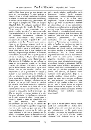 M. Vitruvii Pollionis De Architectura Opus in Libris Decem
30
enciclopédica forma como un solo cuerpo, que
consta de estos miembros. Por tanto, quienes se
instruyen desde la infancia en distintas disciplinas,
reconocen fácilmente sus mismas características y
la sintonía de sus enseñanzas y, precisamente por
esto, llegan a comprenderlo todo sin ninguna
dificultad. Entre los antiguos arquitectos, Pitio,
notorio arquitecto del templo de Minerva en
Priene, expresó en sus comentarios que el
arquitecto deberá ser más eficaz apoyándose en las
ciencias especulativas y en las artes que los que
han alcanzado extraordinaria celebridad en
ciencias exclusivamente muy concretas y
particulares. Un arquitecto no puede ni debe ser un
gramático, como fue Aristarco, pero tampoco
puede ser un ignorante; tampoco puede ser un
músico de la talla de Aristoxeno, pero no puede
ignorar la Música; no se le puede exigir ser un
pintor como Apeles, pero sí debe conocer el arte
del dibujo; no puede llegar a la altura de escultores
como Mirón o Policleto, pero no puede ignorar el
arte de la escultura; en fin, no puede alcanzar el
prestigio de un médico como Hipócrates, pero
debe conocer la Medicina; en una palabra, no
puede ser especialmente experto en las demás
ciencias especulativas, pero tampoco las puede
ignorar. Efectivamente, nadie puede lograr ser un
número uno en tan distintas ciencias, pues
difícilmente se da la posibilidad de conocer y
ahondar en sus razonamientos; no obstante, no
sólo los arquitectos se ven imposibilitados de
lograr un perfecto dominio en todas las materias,
sino también quienes dominan exclusivamente una
de estas ciencias, pues difícilmente se consigue
que todas las obras hechas alcancen la supremacía
de la gloria. Por tanto, si en cada una de las
ciencias apenas unos pocos especialistas, no todos,
alcanzan la fama, ¿cómo puede el arquitecto -que
debe ser experto en muchas ciencias a la vez-
lograr este admirable y profundo conocimiento, sin
que le falte ninguna de ellas?, ¿cómo puede el
arquitecto superar a todos los especialistas que,
con gran habilidad, han sobresalido
particularmente en cada una de las ciencias? En
este sentido, da la impresión que Pitio se equivocó,
pues no se dio cuenta de que cada una de las
ciencias artísticas se compone de dos partes: una
«parte práctica» y una «parte especulativa». La
primera es propia de quienes se han adiestrado en
una ciencia Particular; la otra es común a todos los
qui a teneris aetatibus eruditionibus variis
instruuntur, omnibus litteris agnoscunt
easdem notas communicationemque omnium
disciplinarum, et ea re facilius omnia
cognoscunt. Ideoque de veteribus architectis
Pythius, qui Prieni aedem Minervae nobiliter
est architectatus, ait in suis commentariis
architectum omnibus artibus et doctrinis plus
oportere posse facere, quam qui singulas res
suis industriis et exercitationibus ad summam
claritatem perduxerunt. [13] Id autem re non
expeditur. Non enim debet nec potest esse
architectus grammaticus, uti fuerit
Aristarchus, sed non agrammatus, nec
musicus ut Aristoxenus, sed non amusos, nec
pictor ut Apelles, sed graphidos non inperitus
nec plastes quemadmodem Myron seu
Polyclitus, sed rationis plasticae non ignarus,
nec denuo medicus ut Hippocrates, sed non
aniatrologicus, nec in ceteris doctrinis
singulariter excellens, sed in is non inperitus.
Non enim in tantis rerum varietatibus
elegantias singularis quisquam consequi
potest, quod earum ratiocinationes cognoscere
et percipere vix cadit in potestatem. [14] Nec
tamen non tantum architecti non possunt in
omnibus rebus habere summum effectum, sed
etiam ipsi qui privatim proprietates tenent
artium, non efficiunt, ut habeant omnes
summum laudis principatum. Ergo si in
singulis doctrinis singuli artifices neque
omnes sed pauci aevo perpetuo nobilitatem
vix sunt consecuti, quemadmodum potest
architectus, qui pluribus artibus debet esse
peritus, non id ipsum mirum et magnum
facere, ne quid ex his indigeat, sed etiam ut
omnes artifices superet qui singulis doctrinis
adsiduitatem cum industria summa
praestiterunt?
[15] Igitur in hac re Pythius errasse videtur,
quod non animadvertit ex duabus rebus
singulas artes esse compositas, ex opere et
eius ratiocinatione, ex his autem unum
proprium esse eorum qui singulis rebus sunt
exercitati, id est operis effectus, alterum
commune cum omnibus doctis, id est
 