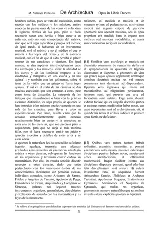 M. Vitruvii Pollionis De Architectura Opus in Libris Decem
31
hombres sabios, pues se trata del raciocinio, como
sucede con los médicos y los músicos; ambos
conocen las pulsaciones de las venas en relación a
la ligereza rítmica de los pies, pero si fuera
necesario sanar una herida o bien curar a un
enfermo, esto no será competencia del músico,
sino que será algo específico y propio del médico;
de igual modo, si hablamos de un instrumento
musical, será el músico y no el médico el que lo
someta a las leyes del ritmo y de la cadencia
musical, con el fin de que el oído perciba el placer
sonoro de sus canciones o cánticos. De igual
manera, se dan aspectos interdisciplinarios entre
los astrólogos y los músicos, sobre la afinidad de
los astros y de las sinfonías respecto a los
cuadrados y triángulos, en una cuarta y en una
quinta2
; y también con los geómetras, sobre el
tema de la visión que en griego se llama logos
opticos. Y así en el resto de las ciencias se dan
muchas cuestiones que son comunes a otras, pero
como tema de discusión. La categoría de los
trabajos que manualmente o bien con la práctica
alcanzan distinción, es algo propio de quienes se
han instruido ellos mismos exclusivamente en una
sola de las ciencias, para llevar a cabo su
especialización. Por tanto, resulta claro que ha
actuado convenientemente quien conozca
relativamente bien las partes y la estructura de
cada una de las ciencias, que son precisas para la
arquitectura, para que no surja el más mínimo
fallo, por si fuera necesario emitir un juicio y
apreciar aspectos y detalles de estas artes y de
estas obras.
A quienes la naturaleza les ha concedido suficiente
ingenio, agudeza, memoria para alcanzar
profundos conocimientos de geometría, astrología,
música y otras ciencias, sobrepasan las funciones
de los arquitectos y terminan convirtiéndose en
matemáticos. Por ello, les resulta sencillo discutir
respecto a estas ciencias, dado que están
pertrechados con los numerosos dardos de sus
conocimientos. Realmente son personas escasas,
individuos contados, como Aristarco de Samos,
Filolao y Arquitas de Tarento, Apolonio de Perga,
Eratóstenes de Cirene, Arquímedes y Escopinas de
Siracusa, quienes nos legaron muchos
instrumentos orgánicos, gnomónicos, descubiertos
y explicados de acuerdo con las matemáticas y las
leyes de la naturaleza.
rationem, uti medicis et musicis et de
venarum rythmo ad pedem motus, ut si vulnus
mederi aut aegrum eripere de periculo
oportuerit non accedet musicus, sed id opus
proprium erit medici; item in organo non
medicus sed musicus modulabitur, ut aures
suae cantionibus recipiant iucunditatem.
[16] Similiter cum astrologis et musicis est
disputatio communis de sympathia stellarum
et symphoniarum in quadratis et trigonis
diatessaron et diapente, a geometris de visu
qui graece logos opticos appellatur; ceterisque
omnibus doctrinis multae res vel omnes
communes sunt dumtaxat ad disputandum.
Operum vero ingressus qui manu aut
tractationibus ad elegantiam perducuntur,
ipsorum sunt, qui proprie una arte ad
faciendum sunt instituti. Ergo satis abunde
videtur fecisse, qui ex singulis doctrinis partes
et rationes earum mediocriter habet notas, eas
quae necessariae sunt ad architecturam, uti, si
quid de his rebus et artibus iudicare et probare
opus fuerit, ne deficiatur.
[17] Quibus vero natura tantum tribuit
sollertiae, acuminis, memoriae, ut possint
geometriam, astrologiam, musicen ceterasque
disciplinas penitus habere notas, praetereunt
offica architectorum et efficiuntur
mathematici. Itaque faciliter contra eas
disciplinas disputare possunt, quod pluribus
telis disciplinarum sunt armati. Hi autem
inveniuntur raro, ut aliquando fuerunt
Aristarchus Samius, Philolaus et Archytas
Tarentini, Apollonius Pergaeus, Eratosthenes
Cyrenaeus, Archimedes et Scopinas ab
Syracusis, qui multas res organicas,
gnomonicas numero naturalibusque rationibus
inventas atque explicitas posteris reliquerunt.
2
Se refiere a los pitagóricos que defendían la proporción armónica del Universo y el famoso concierto de las esferas.
 
