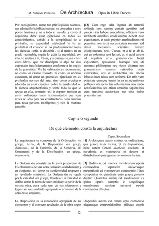 M. Vitruvii Pollionis De Architectura Opus in Libris Decem
32
Por consiguiente, como tan privilegiados talentos,
tan admirable habilidad natural se conceden a unos
pocos hombres y no a todo el mundo, y como el
arquitecto debe estar ejercitado en todos los
conocimientos, debido a la complejidad de la
profesión, su capacidad intelectual le ha de
posibilitar el conocer si no profundamente todas
las ciencias -sería lo deseable-, sí al menos en un
grado razonable, según lo exija la necesidad; por
ello, te suplico a ti, César, y a quienes vayan a leer
estos libros, que me disculpen si algo ha sido
expresado insuficientemente conforme a las reglas
de la gramática. Me he esforzado en expresarme,
no como un eximio filósofo, ni como un retórico
elocuente, ni como un gramático ejercitado en las
profundas normas del arte, sino como arquitecto
educado en estas ciencias. Sobre la posibilidad de
la ciencia arquitectónica y sobre todo lo que se
apoya en ella, prometo -así lo espero- mostrar en
estos volúmenes unos razonamientos que sean
útiles no sólo para los constructores, sino también
para toda persona inteligente; y con la máxima
garantía.
[18] Cum ergo talia ingenia ab naturali
sollertia non passim cunctis gentibus sed
paucis viris habere concedatur, officium vero
architecti omnibus eruditionibus debeat esse
exercitatum, et ratio propter amplitudinem rei
permittat non iuxta necessitatem summas sed
etiam mediocris scientias habere
disciplinarum, peto, Caesar, et a te et ab is,
qui ea volumina sunt lecturi, ut, si quid parum
ad regulam artis grammaticae fuerit
explicatum, ignoscatur. Namque non uti
summus philisophus nec rhetor disertus nec
grammaticus summis rationibus artis
exercitatus, sed ut architectus his litteris
inbutus haec nisus sum scribere. De artis vero
potestate quaeque insunt in ea ratiocinationes
polliceor uti spero, his voluminibus non modo
aedificantibus sed etiam omnibus sapientibus
cum maxima auctoritate me sine dubio
praestaturum.
Capítulo segundo
De qué elementos consta la arquitectura
Caput Secundum
La arquitectura se compone de la Ordenación -en
griego, taxis-, de la Disposición -en griego,
diathesin-, de la Euritmia, de la Simetría, del
Ornamento y de la Distribución -en griego,
oeconomia.
[1] Architectura autem constat ex ordinatione,
qua graece taxis dicitur, et ex dispositione,
hanc autem Graeci diathesin vocitant, et
eurythmia et symmetria et decore et
distributione quae graece oeconomia dicitur.
La Ordenación consiste en la justa proporción de
los elementos de una obra, tomados aisladamente y
en conjunto, así como su conformidad respecto a
un resultado simétrico. La Ordenación se regula
por la cantidad -en griego, Posotes-. La Cantidad se
define como la toma de unos módulos a partir de la
misma obra, para cada uno de sus elementos y
lograr así un resultado apropiado o armónico de la
obra en su conjunto.
[2] Ordinatio est modica membrorum operis
commoditas separatim universeque
proportionis ad symmetriam comparatio. Haec
componitur ex quantitate quae graece posotes
dicitur. Quantitas autem est modulorum ex
ipsius operis sumptio e singulisque
membrorum partibus universi operis
conveniens effectus.
La Disposición es la colocación apropiada de los
elementos y el correcto resultado de la obra según
Dispositio autem est rerum apta conlocatio
elegansque compositionibus effectus operis
 