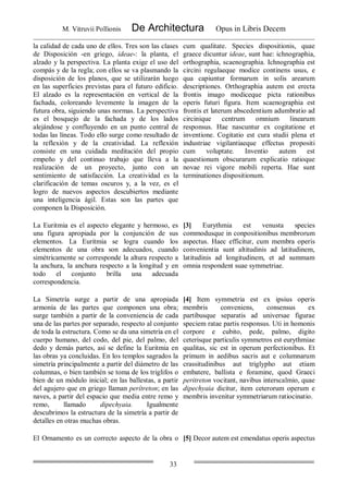 M. Vitruvii Pollionis De Architectura Opus in Libris Decem
33
la calidad de cada uno de ellos. Tres son las clases
de Disposición -en griego, ideae-: la planta, el
alzado y la perspectiva. La planta exige el uso del
compás y de la regla; con ellos se va plasmando la
disposición de los planos, que se utilizarán luego
en las superficies previstas para el futuro edificio.
El alzado es la representación en vertical de la
fachada, coloreando levemente la imagen de la
futura obra, siguiendo unas normas. La perspectiva
es el bosquejo de la fachada y de los lados
alejándose y confluyendo en un punto central de
todas las líneas. Todo ello surge como resultado de
la reflexión y de la creatividad. La reflexión
consiste en una cuidada meditación del propio
empeño y del continuo trabajo que lleva a la
realización de un proyecto, junto con un
sentimiento de satisfacción. La creatividad es la
clarificación de temas oscuros y, a la vez, es el
logro de nuevos aspectos descubiertos mediante
una inteligencia ágil. Estas son las partes que
componen la Disposición.
cum qualitate. Species dispositionis, quae
graece dicuntur ideae, sunt hae: ichnographia,
orthographia, scaenographia. Ichnographia est
circini regulaeque modice continens usus, e
qua capiuntur formarum in solis arearum
descriptiones. Orthographia autem est erecta
frontis imago modiceque picta rationibus
operis futuri figura. Item scaenographia est
frontis et laterum abscedentium adumbratio ad
circinique centrum omnium linearum
responsus. Hae nascuntur ex cogitatione et
inventione. Cogitatio est cura studii plena et
industriae vigilantiaeque effectus propositi
cum voluptate. Inventio autem est
quaestionum obscurarum explicatio ratioque
novae rei vigore mobili reperta. Hae sunt
terminationes dispositionum.
La Euritmia es el aspecto elegante y hermoso, es
una figura apropiada por la conjunción de sus
elementos. La Euritmia se logra cuando los
elementos de una obra son adecuados, cuando
simétricamente se corresponde la altura respecto a
la anchura, la anchura respecto a la longitud y en
todo el conjunto brilla una adecuada
correspondencia.
[3] Eurythmia est venusta species
commodusque in conpositionibus membrorum
aspectus. Haec efficitur, cum membra operis
convenientia sunt altitudinis ad latitudinem,
latitudinis ad longitudinem, et ad summam
omnia respondent suae symmetriae.
La Simetría surge a partir de una apropiada
armonía de las partes que componen una obra;
surge también a partir de la conveniencia de cada
una de las partes por separado, respecto al conjunto
de toda la estructura. Como se da una simetría en el
cuerpo humano, del codo, del pie, del palmo, del
dedo y demás partes, así se define la Euritmia en
las obras ya concluidas. En los templos sagrados la
simetría principalmente a partir del diámetro de las
columnas, o bien también se toma de los triglifos o
bien de un módulo inicial; en las ballestas, a partir
del agujero que en griego llaman perítreton; en las
naves, a partir del espacio que media entre remo y
remo, llamado dipechyaia. Igualmente
descubrimos la estructura de la simetría a partir de
detalles en otras muchas obras.
[4] Item symmetria est ex ipsius operis
membris conveniens, consensus ex
partibusque separatis ad universae figurae
speciem ratae partis responsus. Uti in homonis
corpore e cubito, pede, palmo, digito
ceterisque particulis symmetros est eurythmiae
qualitas, sic est in operum perfectionibus. Et
primum in aedibus sacris aut e columnarum
crassitudinibus aut triglypho aut etiam
embatere, ballista e foramine, quod Graeci
peritreton vocitant, navibus interscalmio, quae
dipechyaia dicitur, item ceterorum operum e
membris invenitur symmetriarum ratiocinatio.
El Ornamento es un correcto aspecto de la obra o [5] Decor autem est emendatus operis aspectus
 