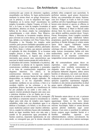 M. Vitruvii Pollionis De Architectura Opus in Libris Decem
34
construcción que consta de elementos regulares,
ensamblados con belleza. Se logra perfeccionarlo
mediante la norma ritual -en griego thematismo-,
con la práctica, o con la naturaleza del lugar.
Fijándonos en la norma ritual3
encontramos los
templos levantados a Júpiter Tonante, al Cielo, al
Sol, a la Luna: se trata de templos levantados al
descubierto, abiertos; en efecto, la apariencia y la
belleza de los dioses citados las contemplamos
ostensiblemente a cielo abierto. Para Minerva,
Marte y Hércules se levantarán templos dóricos,
pues conviene así a estos dioses, sin ningún tipo de
lujo, debido a su fortaleza viril. Para Venus, Flora,
Proserpina y las Náyades los templos serán
corintios, pues poseen cualidades apropiadas por su
delicadeza, ya que son templos esbeltos, adornados
con flores, hojas y volutas, que parecen aumentar
el esplendor de tales divinidades. Si se levantan
templos jónicos a Juno, Diana, Baco y otras
divinidades similares, se logrará una solución
intermedia pues poseen unas características que
suavizan la índole austera propia del estilo dórico y
la delicadeza del corintio. Atendiendo a la práctica,
el ornamento se plasma de la siguiente manera:
construiremos vestíbulos apropiados y esmerados
si se trata de construcciones magníficas con
elegantes interiores. En efecto, si las
construcciones interiores tuvieran un aspecto
cuidado pero sus accesos fueran de baja calidad y
despreciables, no tendrían ningún esplendor. De
igual modo, si en los arquitrabes dóricos
esculpimos molduras en sus cornisas, o bien si se
esculpen triglifos en las columnas y en los
arquitrabes jónicos, haciendo una transferencia de
las pro piedades de un estilo a otro estilo, su
aspecto exterior producirá disgusto ante unos usos
o prácticas distintos a los ya fijados por el uso,
como propios de un orden concreto. Se conseguirá
una belleza u ornamento natural si inicialmente se
eligen para toda clase de templos unos lugares
saludables; sobre todo con abundante agua si se
dedican a Esculapio, a la Salud y a los dioses con
cuyas medicinas parecen sanar muchos enfermos.
Así es, cuando los enfermos hayan sido trasladados
desde un lugar insalubre hacia otro más sano y
cuando se les proporcione agua procedente de
fuentes curativas, mejorarán rápidamente; de este
modo, se conseguirá que, por la misma situación
probatis rebus compositi cum auctoritate. Is
perficitur statione, quod graece thematismo
dicitur, seu consuetudine aut natura. Statione,
cum Iovi Fulguri et Caelo et Soli et Lunae
aedificia sub divo hypaethraque constituentur;
horum enim deorum et species et effectus in
aperto mundo atque lucenti praesentes
vidimus. Minervae et Marti et Herculi aedes
doricae fient; his enim diis propter virtutem
sine deliciis aedificia constitui decet. Veneri,
Florae, Proserpinae, Fonti Lumphis corinthio
genere constitutae aptas videbuntur habere
proprietates, quod his diis propter teneritatem
graciliora et florida foliisque et volutis ornata
opera facta augere videbuntur iustum
decorem. Iunoni, Dianae Libero Patri
ceterisque diis qui eadem sunt similtudine, si
aedes ionicae construentur, habita erit ratio
mediocritatis, quod et ab severo more
doricorum et ab teneritate corinthiorum
temperabitur eorum institutio proprietatis.
[6] Ad consuetudinem autem decor sic
exprimitur, cum aedificiis interioribus
magnificis item vestibula convenientia et
elegantia erunt facta. Si enim interiora
prospectus habuerint elegantes, aditus autem
humiles et inhonestos, non erunt cum decore.
Item si doricis epistlyiis in coronis denticuli
sculpentur aut in pulvinatis columnis et ionicis
epistyliis [capitulis] exprimentur triglyphi,
translatis ex alia ratione proprietatibus in aliud
genus operis offendetur aspectus aliis ante
ordinis consuetudinibus institutis.
[7] Naturalis autem decor sic erit, si primum
omnibus templis saluberrimae regiones
aquarumque fontes in his locis idonei
eligentur, in quibus fana constituantur, deinde
maxime Aesculapio, Saluti et eorum deorum
quorum plurimi medicinis aegri curari
videntur. Cum enim ex pestilenti in salubrem
locum corpora aegra translata fuerint et e
fontibus salubribus aquarum usus
subministrabuntur, celerius convalescent. Ita
efficietur, uti ex natura loci maiores auctasque
3
Se trata de las normas que aplicaban los sacerdotes para levantar los templos de acuerdo con las peculiaridades de cada
deidad.
 