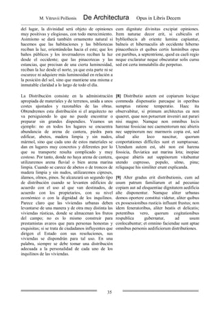 M. Vitruvii Pollionis De Architectura Opus in Libris Decem
35
del lugar, la divinidad será objeto de opiniones
muy positivas y elogiosas, con todo merecimiento.
Asimismo se dará también ornamento natural si
hacemos que las habitaciones y las bibliotecas
reciban la luz, orientándolas hacia el este; que los
baños públicos y los invernaderos reciban la luz
desde el occidente; que las pinacotecas y las
estancias, que precisan de una cierta luminosidad,
reciban la luz desde el norte, ya que esta parte ni se
oscurece ni adquiere más luminosidad en relación a
la posición del sol, sino que mantiene una misma e
inmutable claridad a lo largo de todo el día.
cum dignitate divinitas excipiat opiniones.
Item naturae decor erit, si cubiculis et
bybliothecis ab oriente lumina capiuntur,
balneis et hibernaculis ab occidente hiberno
pinacothecis et quibus certis luminibus opus
est partibus, a septentrione, quod ea caeli regio
neque exclaratur neque obscuratur solis cursu
sed est certa inmutabilis die perpetuo.
La Distribución consiste en la administración
apropiada de materiales y de terrenos, unida a unos
costes ajustados y razonables de las obras.
Obtendremos esta distribución si el arquitecto no
va persiguiendo lo que no puede encontrar o
preparar sin grandes dispendios. Veamos un
ejemplo: no en todos los lugares se encuentra
abundancia de arena de cantera, piedra para
edificar, abetos, madera limpia y sin nudos,
mármol, sino que cada uno de estos materiales se
dan en lugares muy concretos y diferentes por lo
que su transporte resulta complicado y muy
costoso. Por tanto, donde no haya arena de cantera,
utilizaremos arena fluvial o bien arena marina
limpia. Cuando se carece de abetos o de troncos de
madera limpia y sin nudos, utilizaremos cipreses,
álamos, olmos, pinos. Se alcanzará un segundo tipo
de distribución cuando se levanten edificios de
acuerdo con el uso al que van destinados, de
acuerdo con los propietarios, con su nivel
económico o con la dignidad de los inquilinos.
Parece claro que las viviendas urbanas deben
levantarse de una manera y de otra muy distinta las
viviendas rústicas, donde se almacenan los frutos
del campo; no es lo mismo construir para
prestamistas avaros que para personas honestas y
exquisitas; si se trata de ciudadanos influyentes que
dirigen el Estado con sus resoluciones, sus
viviendas se dispondrán para tal uso. En una
palabra, siempre se debe tomar una distribución
adecuada a la personalidad de cada uno de los
inquilinos de las viviendas.
[8] Distributio autem est copiarum locique
commoda dispensatio parcaque in operibus
sumptus ratione temperatio. Haec ita
observabitur, si primum architectus ea non
quaeret, quae non potuerunt inveniri aut parari
nisi magno. Namque non omnibus locis
harenae fossiciae nec caementorum nec abietis
nec sappinorum nec marmoris copia est, sed
aliud alio loco nascitur, quorum
conportationes difficiles sunt et sumptuosae.
Utendum autem est, ubi non est harena
fossicia, fluviatica aut marina lota; inopiae
quoque abietis aut sappinorum vitabuntur
utendo cupresso, populo, ulmo, pinu;
reliquaque his similiter erunt explicanda.
[9] Alter gradus erit distributionis, cum ad
usum patrum familiarum et ad pecuniae
copiam aut ad eloquentiae dignitatem aedificia
alte disponentur. Namque aliter urbanas
domos oportere constitui videtur, aliter quibus
ex possessionibus rusticis influunt frustus; non
idem feneratoribus, aliter beatis et delicatis;
potentibus vero, quorum cogitationibus
respublica gubernatur, ad usum
conlocabuntur; et omnino faciendae sunt aptae
omnibus personis aedificiorum distributiones.
 