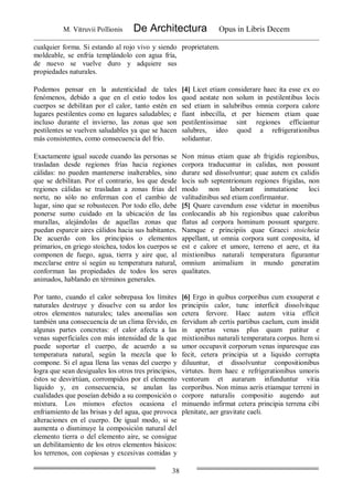 M. Vitruvii Pollionis De Architectura Opus in Libris Decem
38
cualquier forma. Si estando al rojo vivo y siendo
moldeable, se enfría templándolo con agua fría,
de nuevo se vuelve duro y adquiere sus
propiedades naturales.
proprietatem.
Podemos pensar en la autenticidad de tales
fenómenos, debido a que en el estío todos los
cuerpos se debilitan por el calor, tanto estén en
lugares pestilentes como en lugares saludables; e
incluso durante el invierno, las zonas que son
pestilentes se vuelven saludables ya que se hacen
más consistentes, como consecuencia del frío.
[4] Licet etiam considerare haec ita esse ex eo
quod aestate non solum in pestilentibus locis
sed etiam in salubribus omnia corpora calore
fiant inbecilla, et per hiemem etiam quae
pestilentissimae sint regiones efficiantur
salubres, ideo quod a refrigerationibus
solidantur.
Exactamente igual sucede cuando las personas se
trasladan desde regiones frías hacia regiones
cálidas: no pueden mantenerse inalterables, sino
que se debilitan. Por el contrario, los que desde
regiones cálidas se trasladan a zonas frías del
norte, no sólo no enferman con el cambio de
lugar, sino que se robustecen. Por todo ello, debe
ponerse sumo cuidado en la ubicación de las
murallas, alejándolas de aquellas zonas que
puedan esparcir aires cálidos hacia sus habitantes.
De acuerdo con los principios o elementos
primarios, en griego stoichea, todos los cuerpos se
componen de fuego, agua, tierra y aire que, al
mezclarse entre sí según su temperatura natural,
conforman las propiedades de todos los seres
animados, hablando en términos generales.
Non minus etiam quae ab frigidis regionibus,
corpora traducuntur in calidas, non possunt
durare sed dissolvuntur; quae autem ex calidis
locis sub septentrionum regiones frigidas, non
modo non laborant inmutatione loci
valitudinibus sed etiam confirmantur.
[5] Quare cavendum esse videtur in moenibus
conlocandis ab his regionibus quae caloribus
flatus ad corpora hominum possunt spargere.
Namque e principiis quae Graeci stoicheia
appellant, ut omnia corpora sunt conposita, id
est e calore et umore, terreno et aere, et ita
mixtionibus naturali temperatura figurantur
omnium animalium in mundo generatim
qualitates.
Por tanto, cuando el calor sobrepasa los límites
naturales destruye y disuelve con su ardor los
otros elementos naturales; tales anomalías son
también una consecuencia de un clima férvido, en
algunas partes concretas: el calor afecta a las
venas superficiales con más intensidad de la que
puede soportar el cuerpo, de acuerdo a su
temperatura natural, según la mezcla que lo
compone. Si el agua llena las venas del cuerpo y
logra que sean desiguales los otros tres principios,
éstos se desvirtúan, corrompidos por el elemento
líquido y, en consecuencia, se anulan las
cualidades que poseían debido a su composición o
mixtura. Los mismos efectos ocasiona el
enfriamiento de las brisas y del agua, que provoca
alteraciones en el cuerpo. De igual modo, si se
aumenta o disminuye la composición natural del
elemento tierra o del elemento aire, se consigue
un debilitamiento de los otros elementos básicos:
los terrenos, con copiosas y excesivas comidas y
[6] Ergo in quibus corporibus cum exsuperat e
principiis calor, tunc interficit dissolvitque
cetera fervore. Haec autem vitia efficit
fervidum ab certis partibus caelum, cum insidit
in apertas venas plus quam patitur e
mixtionibus naturali temperatura corpus. Item si
umor occupavit corporum venas inparesque eas
fecit, cetera principia ut a liquido corrupta
diluuntur, et dissolvuntur conpositionibus
virtutes. Item haec e refrigerationibus umoris
ventorum et aurarum infunduntur vitia
corporibus. Non minus aeris etiamque terreni in
corpore naturalis compositio augendo aut
minuendo infirmat cetera principia terrena cibi
plenitate, aer gravitate caeli.
 