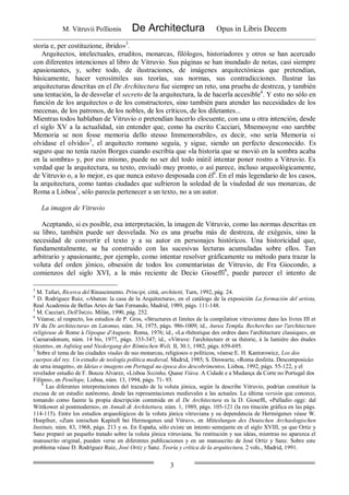 M. Vitruvii Pollionis De Architectura Opus in Libris Decem
3
storia e, per costituzione, ibrido»3
.
Arquitectos, intelectuales, eruditos, monarcas, filólogos, historiadores y otros se han acercado
con diferentes intenciones al libro de Vitruvio. Sus páginas se han inundado de notas, casi siempre
apasionantes, y, sobre todo, de ilustraciones, de imágenes arquitectónicas que pretendían,
básicamente, hacer verosímiles sus teorías, sus normas, sus contradicciones. Ilustrar las
arquitecturas descritas en el De Architectura fue siempre un reto, una prueba de destreza, y también
una tentación, la de desvelar el secreto de la arquitectura, la de hacerla accesible4
. Y esto no sólo en
función de los arquitectos o de los constructores, sino también para atender las necesidades de los
mecenas, de los patronos, de los nobles, de los críticos, de los diletantes...
Mientras todos hablaban de Vitruvio o pretendían hacerlo elocuente, con una u otra intención, desde
el siglo XV a la actualidad, sin entender que, como ha escrito Cacciari, Mnemosyne «no sarebbe
Memoria se non fosse memoria dello stesso Immemorabile», es decir, «no sería Memoria si
olvidase el olvido»5
, el arquitecto romano seguía, y sigue, siendo un perfecto desconocido. Es
seguro que no tenía razón Borges cuando escribía que «la historia que se movió en la sombra acaba
en la sombra» y, por eso mismo, puede no ser del todo inútil intentar poner rostro a Vitruvio. Es
verdad que la arquitectura, su texto, enviudó muy pronto, o así parece, incluso arqueológicamente,
de Vitruvio o, a lo mejor, es que nunca estuvo desposada con él6
. En el más legendario de los casos,
la arquitectura, como tantas ciudades que sufrieron la soledad de la viudedad de sus monarcas, de
Roma a Lisboa7
, sólo parecía pertenecer a un texto, no a un autor.
La imagen de Vitruvio
Aceptando, si es posible, esa interpretación, la imagen de Vitruvio, como las normas descritas en
su libro, también puede ser desvelada. No es una prueba más de destreza, de exégesis, sino la
necesidad de convertir el texto y a su autor en personajes históricos. Una historicidad que,
fundamentalmente, se ha construido con las sucesivas lecturas acumuladas sobre ellos. Tan
arbitrario y apasionante, por ejemplo, como intentar resolver gráficamente su método para trazar la
voluta del orden jónico, obsesión de todos los comentaristas de Vitruvio, de Fra Giocondo, a
comienzos del siglo XVI, a la más reciente de Decio Gioseffi8
, puede parecer el intento de
3
M. Tafuri, Ricerca del Rinascimento. Principi, cittá, architetti, Turn, 1992, pág. 24.
4
D. Rodríguez Ruiz, «Abaton: la casa de la Arquitectura», en el catálogo de la exposición La formación del artista,
Real Academia de Bellas Artes de San Fernando, Madrid, 1989, págs. 111-148.
5
M. Cacciari, Dell'Inizio, Milán, 1990, pág. 252.
6
Véanse, al respecto, los estudios de P. Gros, «Structures et limites de la compilation vitruvienne dans les livres III et
IV du De architectura» en Latomus, núm. 34, 1975, págs. 986-1009; íd., Aurea Templa. Recherches sur l'architecture
religieuse de Rome á l'époque d'Auguste, Roma, 1976; íd., «La rhétorique des ordres dans l'architecture classique», en
Caesarodonum, núm. 14 bis, 1977, págs. 333-347; íd., «Vitruve: l'architecture et sa théorie, á la lumiére des études
récents», en Aufstieg und Niedergang der Römischen Welt, II, 30.1, 1982, págs. 659-695.
7
Sobre el tema de las ciudades viudas de sus monarcas, religiosos o políticos, véanse E. H. Kantorowicz, Los dos
cuerpos del rey. Un estudio de teología política medieval, Madrid, 1985; S. Deswarte, «Roma desfeita. Descomposicáo
de urna imagem», en Ideias e imagens em Portugal na época dos descobrimentos, Lisboa, 1992, págs. 55-122, y el
revelador estudio de F. Bouza Alvarez, «Lisboa Sozinha, Quase Viúva. A Cidade e a Mudança da Corte no Portugal dos
Filipes», en Penélope, Lisboa, núm. 13, 1994, págs. 71- 93.
8
Las diferentes interpretaciones del trazado de la voluta jónica, según la describe Vitruvio, podrían constituir la
excusa de un estudio autónomo, desde las representaciones medievales a las actuales. La última versión que conozco,
tomando como fuente la propia descripción contenida en el De Architectura es la D. Gioseffi, «Palladio oggi: dal
Wittkower al postmoderno», en Annali di Architettura, núm. 1, 1989, págs. 105-121 (la res titución gráfica en las págs.
114-115). Entre los estudios arqueológicos de la voluta jónica vitruviana y su dependencia de Hermógenes véase W.
Hoepfner, «Zum ionischen Kapitell bei Hermogenes und Vitruv», en Mitteilungen des Deutschen Archaologischen
Instituts, núm. 83, 1968, págs. 213 y ss. En España, sólo existe un intento semejante en el siglo XVIII, ya que Ortiz y
Sanz preparó un pequeño tratado sobre la voluta jónica vitruviana. Su restitución y sus ideas, mientras no aparezca el
manuscrito original, pueden verse en diferentes publicaciones y en un manuscrito de José Ortiz y Sanz. Sobre este
problema véase D. Rodríguez Ruiz, José Ortiz y Sanz. Teoría y crítica de la arquitectura, 2 vols., Madrid, 1991.
 