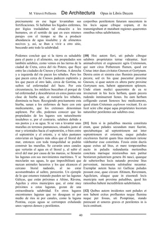 M. Vitruvii Pollionis De Architectura Opus in Libris Decem
40
precisamente en ese lugar levantaban sus
fortificaciones. Si hallaban los hígados enfermos,
por lógica trasladaban tal situación a los
humanos, en el sentido de que en esos mismos
parajes con el tiempo se iba a producir
abundancia de agua insalubre y de alimentos
nocivos y, así, se iban a vivir a otro sitio,
buscando ante todo la salubridad.
corporibus pestilentem futuram nascentem in
his locis aquae cibique copiam, et ita
transmigrabant et mutabant regiones quaerentes
omnibus rebus salubritatem.
Podemos concluir que si la tierra es saludable
para el pasto y el alimento, sus propiedades son
también salubres, como vemos en las tierras de la
ciudad de Creta, cerca del río Potero, que fluye
entre las ciudades de Cnosos y Gortina. A derecha
y a izquierda del río pacen los rebaños. Pero los
que pacen cerca de Cnosos padecen esplenitis y
los que pacen al otro lado, cerca de Gortina, no
sufren tal enfermedad del bazo. Por esta
circunstancia, los médicos buscaban el porqué de
tal enfermedad y descubrieron en estos pastos una
clase de hierba que, al rumiarla los rebaños,
disminuía su bazo. Recogiendo precisamente esta
hierba, sanan a los enfermos de bazo con este
medicamento, que los cretenses denominan
asplenon. Por ello, podemos conocer que las
propiedades de los lugares son naturalmente
insalubres o, por el contrario, salubres debido a
sus pastos y a su agua. Si se van a levantar unas
murallas en terrenos pantanosos, situados junto al
mar y orientados hacia el septentrión, o bien entre
el septentrión y el oriente, y si tales pantanos
estuvieran en lugares más altos que el litoral del
mar, entonces con toda tranquilidad se podrán
construir las murallas. Se cavarán unos canales
que verterán el agua en el litoral y, al subir el
nivel del mar por causa de las mareas, se llenarán
las lagunas con sus movimientos marítimos. Y se
mezclarán sus aguas, lo que imposibilitará que
nazcan animales lacustres y los que alcancen el
cercano litoral nadando, al no estar
acostumbrados al salitre, perecerán. Un ejemplo
de lo que estamos tratando pueden ser las lagunas
Gálicas, que están próximas a Altino, Rávena,
Aquilea y otros municipios que, al estar muy
próximos a estas lagunas, gozan de una
extraordinaria salubridad. En otros lugares
encontramos lagunas que no desaguan ni por
medio de ríos ni por canales, como la laguna
Pontina, cuyas aguas se corrompen exhalando
unos vapores densos y pestilentes.
[10] Hoc autem fieri, uti pabulo ciboque
salubres proprietates terrae videantur, licet
animadvertere et cognoscere agris Cretensium,
qui sunt circa Pothereum flumen, quod est
Cretae inter duas civitates Gnoson et Gortynam.
Dextra enim et sinistra eius fluminis pascuntur
pecora; sed ex his quae pascuntur proxime
Gnoson, si quae autem ex altera parte proxime
Gortynam non, habent apparentem splenem.
Unde etiam medici quaerentes de ea re
invenerunt in his locis herbam, quam pecora
rudendo inminuerunt lienes. Ita eam herbam
colligendo curant lienosos hoc medicamento,
quod etiam Cretenses asplenon vocitant. Ex eo
licet scire cibo atque aqua proprietates locorum
naturaliter pestilentes aut salubres esse.
[11] Item si in paludibus moenia constituta
erunt, quae paludes secundum mare fuerint,
spectabuntque ad septentrionem aut inter
septentrionem et orientem, eaque paludes
excelsiores fuerint quam litus marinum ratione
videbuntur esse constituta. Fossis enim ductis
aquae exitus ad litus, et mare tempestatibus
aucto in paludis redundantia motionibus
concitata marisque mixtionibus non patitur
bestiarum palustrium genera ibi nasci, quaeque
de suberioribus locis natando proxime litus
perveniunt, inconsueta salsitudine necantur.
Exemplar autem huius rei Gallicae paludes
possunt esse, quae circum Altinum, Ravennam,
Aquileiam, aliaque quae in eiusmodi locis
municipia sunt proxima paludibus, quod his
rationibus habent incredibilem salubritatem.
[12] Quibus autem insidentes sunt paludes et
non habent exitus profluentes neque flumina
neque per fossas, uti Pomptinae, stando
putescant et umores graves et pestilentes in is
locis emittunt.
 