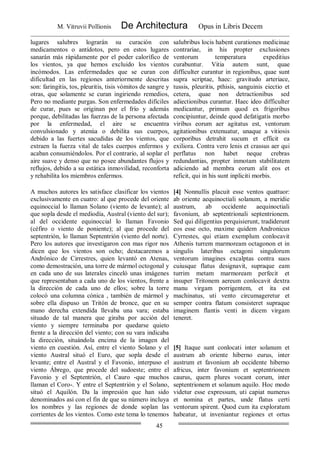 M. Vitruvii Pollionis De Architectura Opus in Libris Decem
45
lugares salubres lograrán su curación con
medicamentos o antídotos, pero en estos lugares
sanarán más rápidamente por el poder calorífico de
los vientos, ya que hemos excluido los vientos
incómodos. Las enfermedades que se curan con
dificultad en las regiones anteriormente descritas
son: faringitis, tos, pleuritis, tisis vómitos de sangre y
otras, que solamente se curan ingiriendo remedios,
Pero no mediante purgas. Son enfermedades difíciles
de curar, pues se originan por el frío y además
porque, debilitadas las fuerzas de la persona afectada
por la enfermedad, el aire se encuentra
convulsionado y atenúa o debilita sus cuerpos,
debido a las fuertes sacudidas de los vientos, que
extraen la fuerza vital de tales cuerpos enfermos y
acaban consumiéndolos. Por el contrario, al soplar el
aire suave y denso que no posee abundantes flujos y
reflujos, debido a su estática inmovilidad, reconforta
y rehabilita los miembros enfermos.
salubribus locis habent curationes medicinae
contrariae, in his propter exclusiones
ventorum temperatura expeditius
curabuntur. Vitia autem sunt, quae
difficulter curantur in regionibus, quae sunt
supra scriptae, haec: gravitudo arteriace,
tussis, pleuritis, pthisis, sanguinis eiectio et
cetera, quae non detractionibus sed
adiectionibus curantur. Haec ideo difficulter
medicantur, primum quod ex frigoribus
concipiuntur, deinde quod defatigatis morbo
viribus eorum aer agitatus est, ventorum
agitationibus extenuatur, unaque a vitiosis
corporibus detrahit sucum et efficit ea
exiliora. Contra vero lenis et crassus aer qui
perflatus non habet neque crebras
redundantias, propter inmotam stabilitatem
adiciendo ad membra eorum alit eos et
reficit, qui in his sunt inpliciti morbis.
A muchos autores les satisface clasificar los vientos
exclusivamente en cuatro: al que procede del oriente
equinoccial lo llaman Solano (viento de levante); al
que sopla desde el mediodía, Austral (viento del sur);
al del occidente equinoccial lo llaman Favonio
(céfiro o viento de poniente); al que procede del
septentrión, lo llaman Septentrión (viento del norte).
Pero los autores que investigaron con mas rigor nos
dicen que los vientos son ocho; destacaremos a
Andrónico de Cirrestres, quien levantó en Atenas,
como demostración, una torre de mármol octogonal y
en cada uno de sus laterales cinceló unas imágenes
que representaban a cada uno de los vientos, frente a
la dirección de cada uno de ellos; sobre la torre
colocó una columna cónica , también de mármol y
sobre ella dispuso un Tritón de bronce, que en su
mano derecha extendida llevaba una vara; estaba
situado de tal manera que giraba por acción del
viento y siempre terminaba por quedarse quieto
frente a la dirección del viento; con su vara indicaba
la dirección, situándola encima de la imagen del
viento en cuestión. Así, entre el viento Solano y el
viento Austral situó el Euro, que sopla desde el
levante; entre el Austral y el Favonio, interpuso el
viento Ábrego, que procede del sudoeste; entre el
Favonio y el Septentrión, el Cauro -que muchos
llaman el Coro-. Y entre el Septentrión y el Solano,
situó el Aquilón. Da la impresión que han sido
denominados así con el fin de que su número incluya
los nombres y las regiones de donde soplan las
corrientes de los vientos. Como este tema lo tenemos
[4] Nonnullis placuit esse ventos quattuor:
ab oriente aequinoctiali solanum, a meridie
austrum, ab occidente aequinoctiali
favonium, ab septentrionali septentrionem.
Sed qui diligentius perquisierunt, tradiderunt
eos esse octo, maxime quidem Andronicus
Cyrrestes, qui etiam exemplum conlocavit
Athenis turrem marmoream octagonon et in
singulis lateribus octagoni singulorum
ventorum imagines excalptas contra suos
cuiusque flatus designavit, supraque eam
turrim metam marmoream perfecit et
insuper Tritonem aereum conlocavit dextra
manu virgam porrigentem, et ita est
machinatus, uti vento circumageretur et
semper contra flatum consisteret supraque
imaginem flantis venti in dicem virgam
teneret.
[5] Itaque sunt conlocati inter solanum et
austrum ab oriente hiberno eurus, inter
austrum et favonium ab occidente hiberno
africus, inter favonium et septentrionem
caurus, quem plures vocant corum, inter
septentrionem et solanum aquilo. Hoc modo
videtur esse expressum, uti capiat numerus
et nomina et partes, unde flatus certi
ventorum spirent. Quod cum ita exploratum
habeatur, ut inveniantur regiones et ortus
 