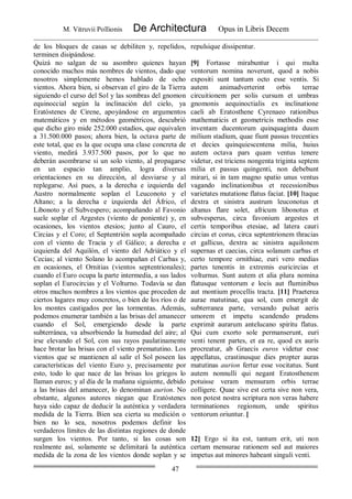 M. Vitruvii Pollionis De Architectura Opus in Libris Decem
47
de los bloques de casas se debiliten y, repelidos,
terminen disipándose.
Quizá no salgan de su asombro quienes hayan
conocido muchos más nombres de vientos, dado que
nosotros simplemente hemos hablado de ocho
vientos. Ahora bien, si observan el giro de la Tierra
siguiendo el curso del Sol y las sombras del gnomon
equinoccial según la inclinación del cielo, ya
Eratóstenes de Cirene, apoyándose en argumentos
matemáticos y en métodos geométricos, descubrió
que dicho giro mide 252.000 estadios, que equivalen
a 31.500.000 pasos; ahora bien, la octava parte de
este total, que es la que ocupa una clase concreta de
viento, medirá 3.937.500 pasos, por lo que no
deberán asombrarse si un solo viento, al propagarse
en un espacio tan amplio, logra diversas
orientaciones en su dirección, al desviarse y al
replegarse. Así pues, a la derecha e izquierda del
Austro normalmente soplan el Leuconoto y el
Altano; a la derecha e izquierda del Áfrico, el
Libonoto y el Subvespero; acompañando al Favonio
suele soplar el Argestes (viento de poniente) y, en
ocasiones, los vientos etesios; junto al Cauro, el
Circias y el Coro; el Septentrión sopla acompañado
con el viento de Tracia y el Gálico; a derecha e
izquierda del Aquilón, el viento del Adriático y el
Cecias; al viento Solano lo acompañan el Carbas y,
en ocasiones, el Ornitias (vientos septentrionales);
cuando el Euro ocupa la parte intermedia, a sus lados
soplan el Eurocircias y el Volturno. Todavía se dan
otros muchos nombres a los vientos que proceden de
ciertos lugares muy concretos, o bien de los ríos o de
los montes castigados por las tormentas. Además,
podemos enumerar también a las brisas del amanecer
cuando el Sol, emergiendo desde la parte
subterránea, va absorbiendo la humedad del aire; al
irse elevando el Sol, con sus rayos paulatinamente
hace brotar las brisas con el viento prematutino. Los
vientos que se mantienen al salir el Sol poseen las
características del viento Euro y, precisamente por
esto, todo lo que nace de las brisas los griegos lo
llaman euros; y al día de la mañana siguiente, debido
a las brisas del amanecer, lo denominan aurion. No
obstante, algunos autores niegan que Eratóstenes
haya sido capaz de deducir la auténtica y verdadera
medida de la Tierra. Bien sea cierta su medición o
bien no lo sea, nosotros podemos definir los
verdaderos límites de las distintas regiones de donde
surgen los vientos. Por tanto, si las cosas son
realmente así, solamente se delimitará la auténtica
medida de la zona de los vientos donde soplan y se
repulsique dissipentur.
[9] Fortasse mirabuntur i qui multa
ventorum nomina noverunt, quod a nobis
expositi sunt tantum octo esse ventis. Si
autem animadverterint orbis terrae
circuitionem per solis cursum et umbras
gnomonis aequinoctialis ex inclinatione
caeli ab Eratosthene Cyrenaeo rationibus
mathematicis et geometricis methodis esse
inventam ducentorum quinquaginta duum
milium stadium, quae fiunt passus trecenties
et decies quinquiescentena milia, huius
autem octava pars quam ventus tenere
videtur, est triciens nongenta triginta septem
milia et passus quingenti, non debebunt
mirari, si in tam magno spatio unus ventus
vagando inclinationibus et recessionibus
varietates mutatione flatus faciat. [10] Itaque
dextra et sinistra austrum leuconotus et
altanus flare solet, africum libonotus et
subvesperus, circa favonium argestes et
certis temporibus etesiae, ad latera cauri
circias et corus, circa septentrionem thracias
et gallicus, dextra ac sinistra aquilonem
supernas et caecias, circa solanum carbas et
certo tempore ornithiae, euri vero medias
partes tenentis in extremis euricircias et
volturnus. Sunt autem et alia plura nomina
flatusque ventorum e locis aut fluminibus
aut montium procellis tracta. [11] Praeterea
aurae matutinae, qua sol, cum emergit de
subterranea parte, versando pulsat aeris
umorem et impetu scandendo prudens
exprimit aurarum antelucano spiritu flatus.
Qui cum exorto sole permanserunt, euri
venti tenent partes, et ea re, quod ex auris
procreatur, ab Graecis euros videtur esse
appellatus, crastinusque dies propter auras
matutinas aurion fertur esse vocitatus. Sunt
autem nonnulli qui negant Eratosthenem
potuisse veram mensuram orbis terrae
colligere. Quae sive est certa sive non vera,
non potest nostra scriptura non veras habere
terminationes regionum, unde spiritus
ventorum oriuntur. [
12] Ergo si ita est, tantum erit, uti non
certam mensurae rationem sed aut maiores
impetus aut minores habeant singuli venti.
 