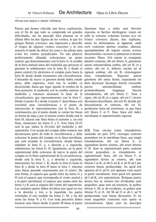 M. Vitruvii Pollionis De Architectura Opus in Libris Decem
48
elevan con mayor o menor violencia.
Puesto que hemos ofrecido una breve explicación,
con el fin de que todo se comprenda sin grandes
dificultades, me ha parecido bien plasmar en el
último libro las dos figuras de los vientos, lo que los
griegos llaman schemata: una representa y describe
el origen de algunos vientos concretos y la otra
muestra el modo de ubicar las casas y las plazas para
evitar los vientos perjudiciales. En una planicie
perfectamente allanada colocaremos un punto
central, que denominaremos con la letra A; la sombra
de la hora matinal antes del mediodía que proyecte el
gnomon la señalaremos con la letra B, y desde el
punto central (A) abriremos el compás justo hasta la
letra B, desde donde trazaremos una circunferencia.
Colocando de nuevo el gnomon donde había estado
antes, debe esperarse, mien tras la sombra va
decreciendo, hasta que logre igualar la sombra de la
hora posterior al mediodía con la sombra anterior al
mediodía y entonces alcanzará la línea de la
circunferencia, que representaremos con la letra C.
Desde el punto B y desde el punto C descríbanse con
exactitud unas circunferencias y el punto de
intersección lo representaremos con la letra D; a
continuación, por el punto donde se cortan las líneas
en forma de aspa y por el mismo centro donde está la
letra D, trácese una línea hasta el extremo y, en esta
línea, situaremos las letras E y F. Esta línea (E-F)
será la que indica la división del mediodía y del
septentrión. Con ayuda del compás debe tomarse una
decimosexta parte de toda la circunferencia y debe
colocarse la punta del compás en la línea meridiana,
que está tocando la circunferencia, donde hemos
señalado la letra E, y, a derecha y a izquierda,
señalaremos las letras G, H. Igualmente, en la parte
septentrional debe colocarse de nuevo la punta del
compás en la línea septentrional de la circunferencia,
donde está la letra F, y, a derecha e izquierda,
marcaremos las letras 1, K; desde la letra G hasta la
letra K y desde la letra H hasta la letra 1, trácense
unas líneas pasando exactamente por el centro. De
esta forma, el espacio que queda entre las letras G y
H será el espacio que corresponda al viento austral y
a la parte meridional; el espacio que media entre las
letras I y K será el espacio del viento del septentrión.
Las restantes partes deben dividirse por igual en tres
a la derecha y tres a la izquierda: las partes
orientadas al este tendrán las letras L, M, y las del
oeste las letras N y O. Con toda precisión deben
trazarse unas líneas desde el punto M hasta el punto
Quoniam haec a nobis sunt breviter
exposita, ut facilius intellegatur, visum est
mihi in extremo volumine formas sive uti
Graeci schemata dicunt, duo explicare,
unum ita deformatum, ut appareat, unde
certi ventorum spiritus oriantur, alterum,
quemadmodum ab impetu eorum aversis
derectionibus vicorum et platearum evitentur
nocentes flatus. Erit autem in exaequata
planitie centrum, ubi est littera A, gnomonis
autem antemeridiana umbra, ubi est B, et a
centro, ubi est A, diducto circino ad id
signum umbrae, ubi est B, circumagatur
linea rotundationis. Reposito autem
gnomone ubi antea fuerat, expectanda est
dum decrescat faciatque iterum crescendo
parem antemeridianae umbrae
postmeridianam tangatque lineam
rotundationis, ubi erit littera C. Tunc a
signo, ubi est B, et a signo, ubi est C circino
decusatim describatur, ubi erit D; deinde per
decusationem et centrum, ubi est D,
perducatur linea ad extrernum, in qua linea
erit littera E et F. Haec linea erit index
meridianae et septentrionalis regionis.
[13] Tunc circino totius rotundationis
sumenda est pars XVI, circinque centrum
ponendum est in meridiana linea, qua tangit
rotundationem, ubi est littera E, et
signandum dextra sinistra, ubi erunt litterae
G H. Item in septentrionali parte centrum
circini ponendum in rotundationis et
septentrionali linea, ubi est littera F, et
signandum dextra ac sinistra, ubi sunt
litterae I et K, et ab G ad K et ab H ad I per
centrum lineae perducendae. Ita quod erit
spatium ab G ad H, erit spatium venti austri
et partis meridianae: item quod erit spatium
ab I ad K, erit septentrionis. Reliquae partes
dextra tres ac sinistra tres dividendae sunt
aequaliter, quae sunt ad orientem, in quibus
litterae L M, et ab occidente, in quibus sunt
litterae N et O. Ab M ad O et ab L ad N
perducendae sunt lineae decusatim. Et ita
erunt aequaliter ventorum octo spatia in
circumitionem. Quae cum ita descripta
 