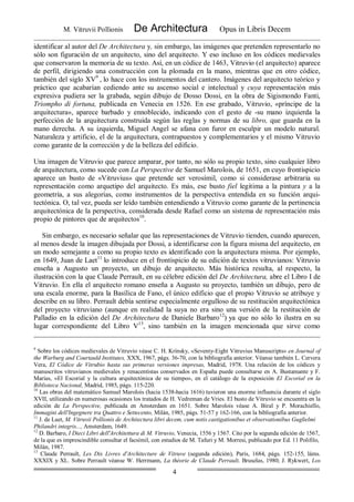 M. Vitruvii Pollionis De Architectura Opus in Libris Decem
4
identificar al autor del De Architectura y, sin embargo, las imágenes que pretenden representarlo no
sólo son figuración de un arquitecto, sino del arquitecto. Y eso incluso en los códices medievales
que conservaron la memoria de su texto. Así, en un códice de 1463, Vitruvio (el arquitecto) aparece
de perfil, dirigiendo una construcción con la plomada en la mano, mientras que en otro códice,
también del siglo XV9
, lo hace con los instrumentos del cantero. Imágenes del arquitecto teórico y
práctico que acabarían cediendo ante su ascenso social e intelectual y cuya representación más
expresiva pudiera ser la grabada, según dibujo de Dosso Dossi, en la obra de Sigismondo Fanti,
Triompho di fortuna, publicada en Venecia en 1526. En ese grabado, Vitruvio, «príncipe de la
arquitectura», aparece barbado y ennoblecido, indicando con el gesto de -su mano izquierda la
perfección de la arquitectura construida según las reglas y normas de su libro, que guarda en la
mano derecha. A su izquierda, Miguel Angel se afana con furor en esculpir un modelo natural.
Naturaleza y artificio, el de la arquitectura, contrapuestos y complementarios y el mismo Vitruvio
como garante de la corrección y de la belleza del edificio.
Una imagen de Vitruvio que parece amparar, por tanto, no sólo su propio texto, sino cualquier libro
de arquitectura, como sucede con La Perspective de Samuel Marolois, de 1651, en cuyo frontispicio
aparece un busto de «Vitruvius» que pretende ser verosímil, como si considerase arbitraria su
representación como arquetipo del arquitecto. Es más, ese busto fiel legitima a la pintura y a la
geometría, a sus alegorías, como instrumentos de la perspectiva entendida en su función arqui-
tectónica. O, tal vez, pueda ser leído también entendiendo a Vitruvio como garante de la pertinencia
arquitectónica de la perspectiva, considerada desde Rafael como un sistema de representación más
propio de pintores que de arquitectos10
.
Sin embargo, es necesario señalar que las representaciones de Vitruvio tienden, cuando aparecen,
al menos desde la imagen dibujada por Dossi, a identificarse con la figura misma del arquitecto, en
un modo semejante a como su propio texto es identificado con la arquitectura misma. Por ejemplo,
en 1649, Juan de Laet11
lo introduce en el frontispicio de su edición de textos vitruvianos: Vitruvio
enseña a Augusto un proyecto, un dibujo de arquitecto. Más histórica resulta, al respecto, la
ilustración con la que Claude Perrault, en su célebre edición del De Architectura, abre el Libro I de
Vitruvio. En ella el arquitecto romano enseña a Augusto su proyecto, también un dibujo, pero de
una escala enorme, para la Basílica de Fano, el único edificio que el propio Vitruvio se atribuye y
describe en su libro. Perrault debía sentirse especialmente orgulloso de su restitución arquitectónica
del proyecto vitruviano (aunque en realidad la suya no era sino una versión de la restitución de
Palladio en la edición del De Architectura de Daniele Barbaro12
) ya que no sólo lo ilustra en su
lugar correspondiente del Libro V13
, sino también en la imagen mencionada que sirve como
9
Sobre los códices medievales de Vitruvio véase C. H. Krinsky, «Seventy-Eight Vitruvius Manuscripts» en Journal of
the Warburg and Courtauld Institutes, XXX, 1967, págs. 36-70, con la bibliografía anterior. Véanse también L. Cervera
Vera, El Códice de Vitrubio hasta sus primeras versiones impresas, Madrid, 1978. Una relación de los códices y
manuscritos vitruvianos medievales y renacentistas conservados en España puede consultarse en A. Bustamante y F.
Marías, «El Escorial y la cultura arquitectónica de su tiempo», en el catálogo de la exposición El Escorial en la
Biblioteca Nacional, Madrid, 1985, págs. 115-220.
10
Las obras del matemático Samuel Marolois (hacia 1538-hacia 1616) tuvieron una enorme influencia durante el siglo
XVII, utilizando en numerosas ocasiones los tratados de H. Vedreman de Vries. El busto de Vitruvio se encuentra en la
edición de La Perspective, publicada en Amsterdam en 1651. Sobre Marolois véase A. Biral y P. Morachiello,
Immagini dell'Ingegnere tra Quattro e Settecento, Milán, 1985, págs. 51-57 y 162-166, con la bibliografía anterior.
11
J. de Laet, M. Vitruvii Pollionis de Architectura libri decem, cum notis castigationibus et observationibus Guglielmi
Philandri integris..., Amsterdam, 1649.
12
D. Barbaro, I Dieci Libri dell'Architettura di M. Vitruvio, Venecia, 1556 y 1567. Cito por la segunda edición de 1567,
de la que es imprescindible consultar el facsímil, con estudios de M. Tafuri y M. Morresi, publicado por Ed. 11 Polifilo,
Milán, 1987.
13
Claude Perrault, Les Dix Livres d'Architecture de Vitruve (segunda edición), París, 1684, págs. 152-155, láms.
XXXIX y XL. Sobre Perrault véanse W. Herrmann, La théorie de Claude Perrault, Bruselas, 1980; J. Rykwert, Los
 