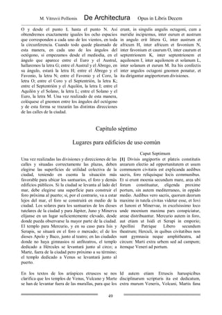 M. Vitruvii Pollionis De Architectura Opus in Libris Decem
49
O y desde el punto L hasta el punto N. Así
obtendremos exactamente iguales los ocho espacios
que corresponden a cada uno de los vientos, en toda
la circunferencia. Cuando todo quede plasmado de
esta manera, en cada uno de los ángulos del
octógono, si empezamos desde el mediodía, en el
ángulo que aparece entre el Euro y el Austral,
hallaremos la letra G; entre el Austral y el Ábrego, en
su ángulo, estará la letra H; entre el Ábrego y el
Favonio, la letra N; entre el Favonio y el Coro, la
letra O; entre el Coro y el Septentrión, la letra K;
entre el Septentrión y el Aquilón, la letra I; entre el
Aquilón y el Solano, la letra L; entre el Solano y el
Euro, la letra M. Una vez realizado de esta manera,
colóquese el gnomon entre los ángulos del octógono
y de esta forma se trazarán las distintas direcciones
de las calles de la ciudad.
erunt, in singulis angulis octagoni, cum a
meridie incipiemus, inter eurum et austrum
in angulo erit littera G, inter austrum et
africum H, inter africum et favonium N,
inter favonium et caurum O, inter caurum et
septentrionem K, inter septentrionem et
aquilonem I, inter aquilonem et solanum L,
inter solanum et eurum M. Ita his confectis
inter angulos octagoni gnomon ponatur, et
ita dirigantur angiportorum divisiones.
Capítulo séptimo
Lugares para edificios de uso común
Caput Septimum
Una vez realizadas las divisiones y direcciones de las
calles y situadas correctamente las plazas, deben
elegirse las superficies de utilidad colectiva de la
ciudad, teniendo en cuenta la situación más
favorable para ubicar los santuarios, el foro y demás
edificios públicos. Si la ciudad se levanta al lado del
mar, debe elegirse una superficie para construir el
foro próxima al puerto; si, por el contrario, va a estar
lejos del mar, el foro se construirá en medio de la
ciudad. Los solares para los santuarios de los dioses
tutelares de la ciudad y para Júpiter, Juno y Minerva
elíjanse en un lugar suficientemente elevado, desde
donde pueda observarse la mayor parte de la ciudad.
El templo para Mercurio, y en su caso para Isis y
Serapis, se situará en el foro o mercado; el de los
dioses Apolo y Baco, junto al teatro; en las ciudades
donde no haya gimnasios ni anfiteatros, el templo
dedicado a Hércules se levantará junto al circo; a
Marte, fuera de la ciudad pero próximo a su término;
el templo dedicado a Venus se levantará junto al
puerto.
[1] Divisis angiportis et plateis constitutis
arearum electio ad opportunitatem et usum
communem civitatis est explicanda aedibus
sacris, foro reliquisque locis communibus.
Et si erunt moenia secundum mare, area ubi
forum constituatur, eligenda proxime
portum, sin autem mediterraneo, in oppido
medio. Aedibus vero sacris, quorum deorum
maxime in tutela civitas videtur esse, et Iovi
et Iunoni et Minervae, in excelsissimo loco
unde moenium maxima pars conspiciatur,
areae distribuantur. Mercurio autem in foro,
aut etiam ut Isidi et Serapi in emporio;
Apollini Patrique Libero secundum
theatrum; Herculi, in quibus civitatibus non
sunt gymnasia neque amphitheatra, ad
circum: Marti extra urbem sed ad campum;
itemque Veneri ad portum.
En los textos de los arúspices etruscos se nos
clarifica que los templos de Venus, Vulcano y Marte
se han de levantar fuera de las murallas, para que los
Id autem etiam Etruscis haruspicibus
disciplinarum scripturis ita est dedicatum,
extra murum Veneris, Volcani, Martis fana
 