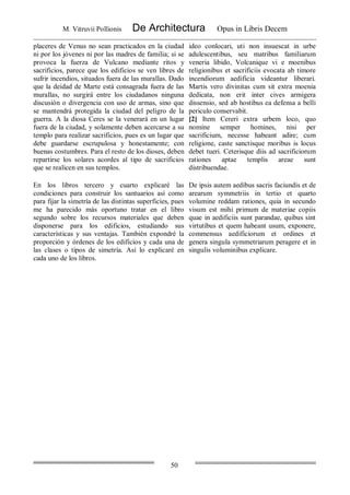 M. Vitruvii Pollionis De Architectura Opus in Libris Decem
50
placeres de Venus no sean practicados en la ciudad
ni por los jóvenes ni por las madres de familia; si se
provoca la fuerza de Vulcano mediante ritos y
sacrificios, parece que los edificios se ven libres de
sufrir incendios, situados fuera de las murallas. Dado
que la deidad de Marte está consagrada fuera de las
murallas, no surgirá entre los ciudadanos ninguna
discusión o divergencia con uso de armas, sino que
se mantendrá protegida la ciudad del peligro de la
guerra. A la diosa Ceres se la venerará en un lugar
fuera de la ciudad, y solamente deben acercarse a su
templo para realizar sacrificios, pues es un lugar que
debe guardarse escrupulosa y honestamente; con
buenas costumbres. Para el resto de los dioses, deben
repartirse los solares acordes al tipo de sacrificios
que se realicen en sus templos.
ideo conlocari, uti non insuescat in urbe
adulescentibus, seu matribus familiarum
veneria libido, Volcanique vi e moenibus
religionibus et sacrificiis evocata ab timore
incendiorum aedificia videantur liberari.
Martis vero divinitas cum sit extra moenia
dedicata, non erit inter cives armigera
dissensio, sed ab hostibus ea defensa a belli
periculo conservabit.
[2] Item Cereri extra urbem loco, quo
nomine semper homines, nisi per
sacrificium, necesse habeant adire; cum
religione, caste sanctisque moribus is locus
debet tueri. Ceterisque diis ad sacrificiorum
rationes aptae templis areae sunt
distribuendae.
En los libros tercero y cuarto explicaré las
condiciones para construir los santuarios así como
para fijar la simetría de las distintas superficies, pues
me ha parecido más oportuno tratar en el libro
segundo sobre los recursos materiales que deben
disponerse para los edificios, estudiando sus
características y sus ventajas. También expondré la
proporción y órdenes de los edificios y cada una de
las clases o tipos de simetría. Así lo explicaré en
cada uno de los libros.
De ipsis autem aedibus sacris faciundis et de
arearum symmetriis in tertio et quarto
volumine reddam rationes, quia in secundo
visum est mihi primum de materiae copiis
quae in aedificiis sunt parandae, quibus sint
virtutibus et quem habeant usum, exponere,
commensus aedificiorum et ordines et
genera singula symmetriarum peragere et in
singulis voluminibus explicare.
 