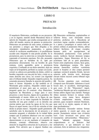 M. Vitruvii Pollionis De Architectura Opus in Libris Decem
51
LIBRO II
PREFACIO
Introducción
Praefatio
El arquitecto Dinócrates, confiando en sus proyectos
y en su ingenio, marchó desde Macedonia hacia el
ejército de Alejandro, que estaba consiguiendo ser el
señor del mundo, ansioso de ganarse su protección.
Dinócrates era portador de unas cartas, avaladas por
sus parientes y amigos que iban dirigidas a los
principales mandatarios purpurados, a quienes
solicitó le recibieran amablemente y le posibilitaran
acceder ante Alejandro lo más pronto posible. Se lo
prometieron, pero la entrevista se retrasaba bastante,
esperando el momento oportuno. Por ello, pensando
Dinócrates que se burlaban de él, optó por
presentarse directamente. Era un hombre de gran
estatura, rostro agradable, porte y prestancia
exquisitos. Confiando en sus dotes naturales, dejó sus
ropas en la hospedería, perfumó su cuerpo con aceite,
coronó su cabeza-con guirnaldas de álamo, cubrió su
hombro izquierdo con una piel de león y tomó en su
mano derecha una clava; así avanzó con dignidad
ante el tribunal donde Alejandro impartía justicia. Su
esmerada presencia llamaba la atención del pueblo y
hasta el mismo Alejandro se fijó también en él.
Mostrando gran sorpresa, Alejandro ordenó que le
permitieran el paso para que se acercara y le
preguntó quién era. El contestó: «Soy Dinócrates,
arquitecto de Macedonia y traigo para ti unos
proyectos y unos bocetos, dignos de tu grandeza. He
transformado el monte Athos en la figura de una
estatua viril; en su mano izquierda he diseñado las
murallas de una gran ciudad y en su derecha una
enorme patera que recoja las aguas de los ríos que
fluyen en aquel monte, con el fin de verterlas al mar
desde su propia mano». Alejandro quedó gratamente
satisfecho ante la descripción de tal proyecto y al
momento preguntó si alrededor de la ciudad había
campos que la pudieran abastecer con sus cosechas
de trigo. Al manifestarle que no era posible el
abastecimiento si no era mediante el transporte de
ultramar, contestó: «Dinócrates, observo con
atención la magnífica estructura de tu proyecto y me
agrada. Pero advierto que si alguien fundara una
[1] Dinocrates architectus cogitationibus et
sollertia fretus, cum Alexander rerum
potiretur, profectus est e Macedonia ad
exercitum regiae cupidus commendationis.
Is e patria a propinquis et amicis tulit ad
primos ordines et purpuratos litteras, aditus
haberet faciliores, ab eisque exceptus
humane petit, uti quamprimum ad
Alexandrum perduceretur. Cum polliciti
essent, tardiores fuerunt idoneum tempus
expectantes. Itaque Dinocrates ab his se
existimans ludi ab se petit praesidium.
Fuerat enim amplissima statura, facie grata,
forma dignitateque summa. His igitur
naturae muneribus confisus vestimenta
posuit in hospitio et oleo corpus perunxit
caputque coronavit populea fronde, laevum
umerum pelle leonina texit, dextraque
clavam tenens incessit contra tribunal regis
ius dicentis.
[2] Novitas populum cum avertisset,
conspexit eum Alexander. Admirans ei iussit
locum dari, ut accederet, interrogavitque,
quis esset. At ille: "Dinocrates", inquit,
"architectus Macedo qui ad te cogitationes et
formas adfero dignas tuae claritati. Namque
Athon montem formavi in statuae virilis
figuram, cuius manu laeva designavi
civitatis amplissimae moenia, dextera
pateram, quae exciperet omnium fluminum,
quae sunt in eo monte, aquam, ut inde in
mare profunderetur."
[3] Delectatus Alexander natione formae
statim quaesiit, si essent agri circa, qui
possint frumentaria ratione eam civitatem
tueri. Cum invenisset non posse nisi
transmarinis subvectionibus: "Dinocrates,"
inquit, "adtendo egregiam formae
conpositionem et ea delector. Sed
animadverto, si qui deduxerit eo loco
coloniam, forte ut iudicium eius vituperetur.
 